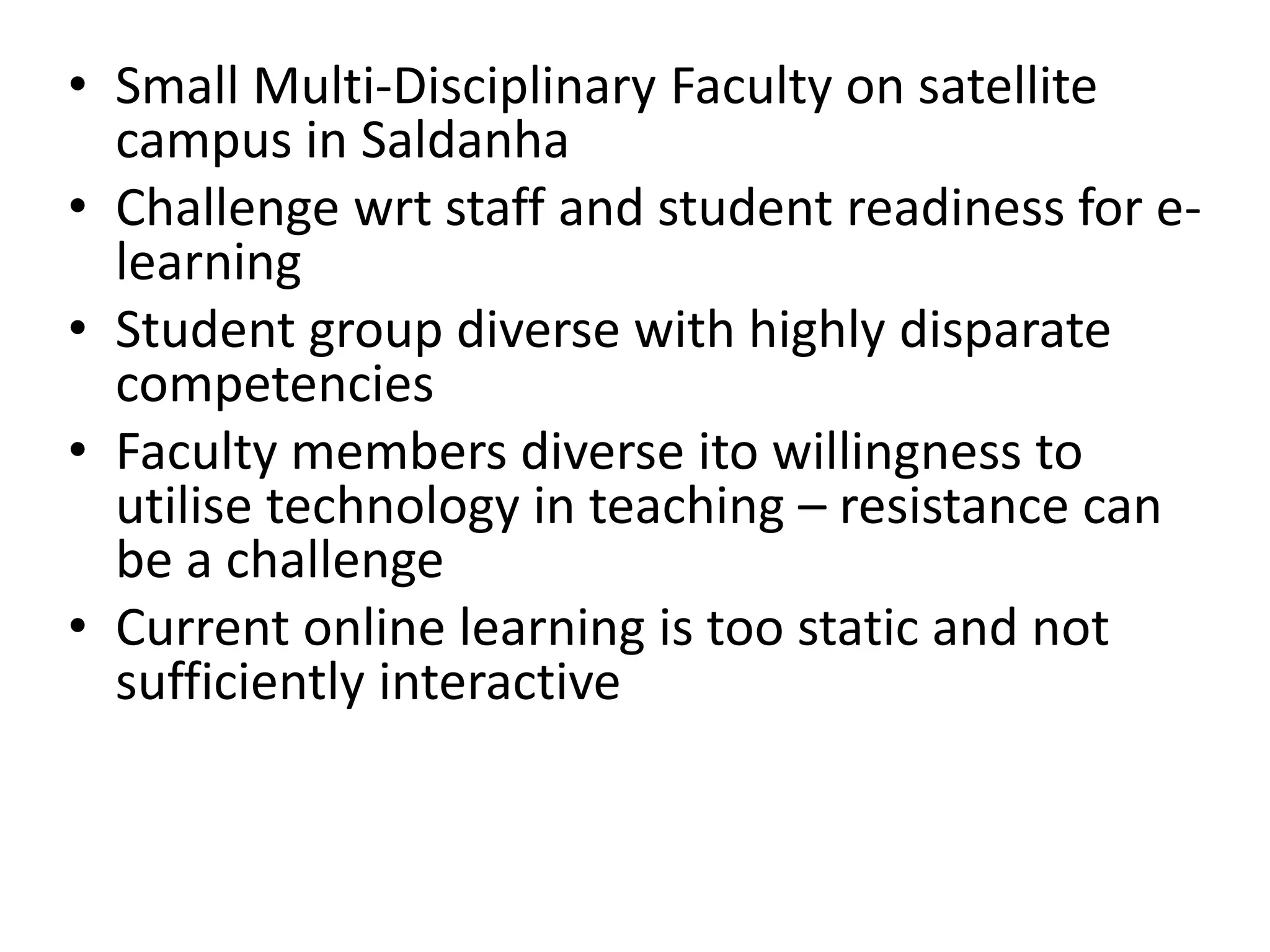 • Small Multi-Disciplinary Faculty on satellite
campus in Saldanha
• Challenge wrt staff and student readiness for elearning
• Student group diverse with highly disparate
competencies
• Faculty members diverse ito willingness to
utilise technology in teaching – resistance can
be a challenge
• Current online learning is too static and not
sufficiently interactive

 