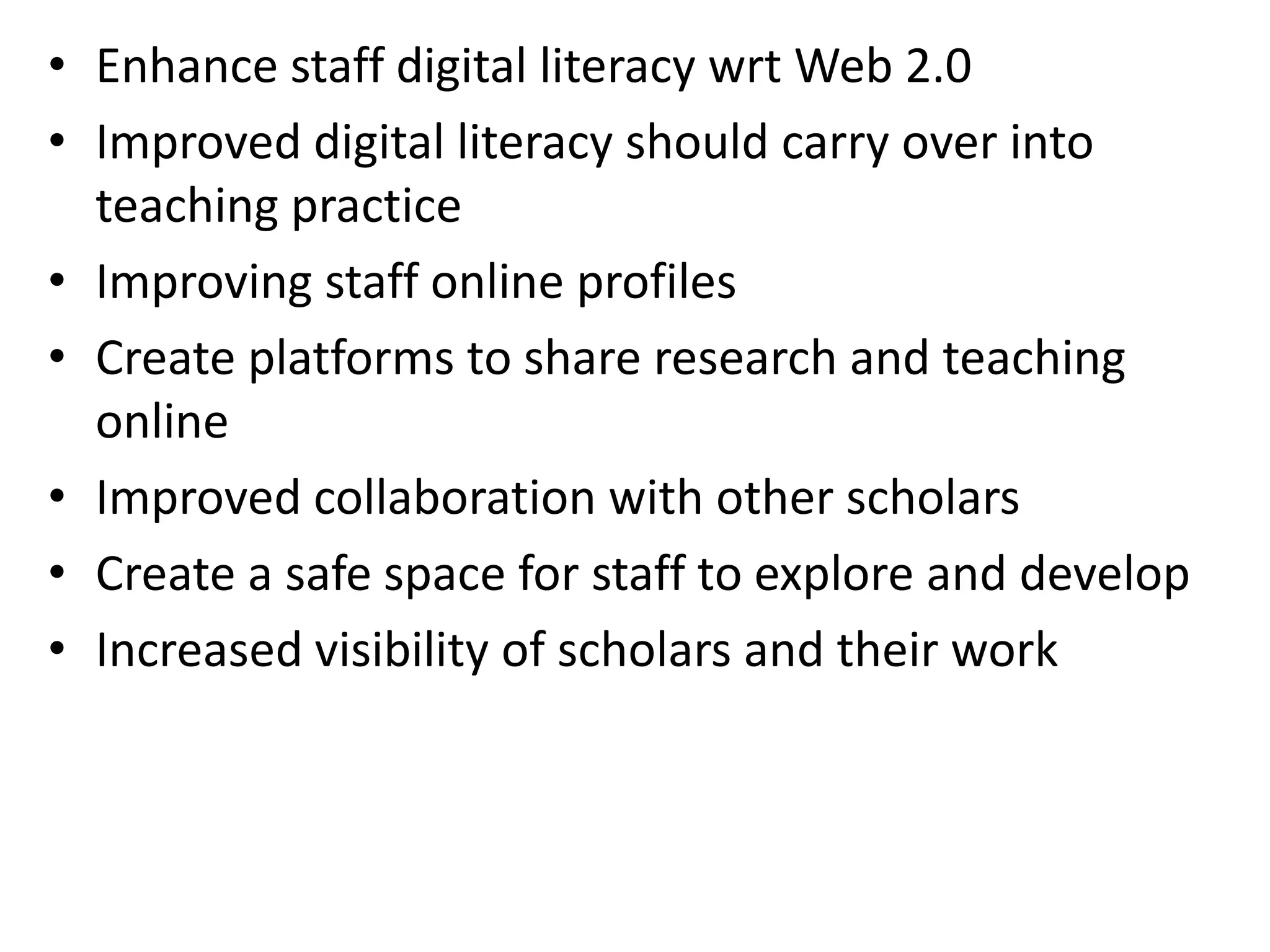 • Enhance staff digital literacy wrt Web 2.0
• Improved digital literacy should carry over into
teaching practice
• Improving staff online profiles
• Create platforms to share research and teaching
online
• Improved collaboration with other scholars
• Create a safe space for staff to explore and develop
• Increased visibility of scholars and their work

 