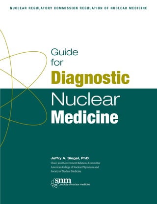 Jeffry A. Siegel, PhD
Chair,Joint Government Relations Committee
American College of Nuclear Physicians and
Society of Nuclear Medicine
Diagnostic
Guide
for
Nuclear
Medicine
N U C L E A R R E G U L AT O R Y C O M M I S S I O N R E G U L AT I O N O F N U C L E A R M E D I C I N E
 