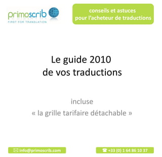 conseils et astuces
                        pour l’acheteur de traductions




              Le guide 2010
            de vos traductions

                      incluse
        « la grille tarifaire détachable »



 info@primoscrib.com              +33 (0) 1 64 86 10 37
 
