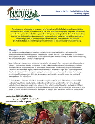 Guide to the 2011 Fundación Natura Bolivia
                                                                                           Internship Program




    This document is intended to serve as a brief overview to life in Bolivia as an intern with the
 Fundación Natura Bolivia. It covers some of the most important things you may need and want to
 know about us, as well as what to expect when living and working in Santa Cruz de la Sierra. Here
   too you can find out what Natura can offer you as an intern, and what you will be expected to
         contribute yourself. If you have any further questions, do not hesitate to call us on
     (+591 3) 353 2126 or email the program coordinator at joseluisizursa@naturabolivia.org.



Who are we?
The Fundación Natura Bolivia is a non-proﬁt, non-government organization which specializes in the
development of ﬁnancial mechanisms for conservation. Based in the Santa Cruz Department of eastern (sub-
tropical) Bolivia, Natura is able to provide a unique experience for masters students or other researchers during
the northern-hemisphere summer vacation period.

Natura’s ﬂagship initiative, in the Los Negros municipality at the south of the majestic Amboró National Park,
involves a direct annual payment to upstream farmers in exchange for the conservation of the cloud forest
which ensures the provision of water to downstream communities. Located in a transition zone between
Amazonian and temperate regions, the Amboró National Park is one of the eight most biodiverse parks on
the planet, with over 840 birds registered, a signiﬁcant number of amphibians and many species in danger
of extinction. The conservation of the Los Negros water catchment is essential to ensure the continued
preservation of this natural gem.

As a result of the Los Negros project, 45 farmers have signed contracts since 2003 to conserve over 3000
hectares of cloud forest in exchange for one bee box and training in apiculture for every 10 hectares of
protected forest. Natura is replicating the project in three other municipalities where participants will have
the option to choose alternative forms of compensation such as fencing wire or fruit trees, depending on local
needs. To ensure the self-sustainability of the project at the local level, Natura has helped the communities
 
