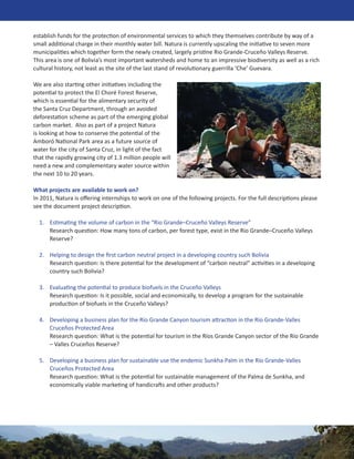 establish funds for the protection of environmental services to which they themselves contribute by way of a
small additional charge in their monthly water bill. Natura is currently upscaling the initiative to seven more
municipalities which together form the newly created, largely pristine Rio Grande-Cruceño Valleys Reserve.
This area is one of Bolivia’s most important watersheds and home to an impressive biodiversity as well as a rich
cultural history, not least as the site of the last stand of revolutionary guerrilla ‘Che’ Guevara.

We are also starting other initiatives including the
potential to protect the El Choré Forest Reserve,
which is essential for the alimentary security of
the Santa Cruz Department, through an avoided
deforestation scheme as part of the emerging global
carbon market. Also as part of a project Natura
is looking at how to conserve the potential of the
Amboró National Park area as a future source of
water for the city of Santa Cruz, in light of the fact
that the rapidly growing city of 1.3 million people will
need a new and complementary water source within
the next 10 to 20 years.

What projects are available to work on?
In 2011, Natura is oﬀering internships to work on one of the following projects. For the full descriptions please
see the document project description.

  1. Estimating the volume of carbon in the “Rio Grande–Cruceño Valleys Reserve”
     Research question: How many tons of carbon, per forest type, exist in the Rio Grande–Cruceño Valleys
     Reserve?

  2. Helping to design the ﬁrst carbon neutral project in a developing country such Bolivia
     Research question: Is there potential for the development of “carbon neutral” activities in a developing
     country such Bolivia?

  3. Evaluating the potential to produce biofuels in the Cruceño Valleys
     Research question: Is it possible, social and economically, to develop a program for the sustainable
     production of biofuels in the Cruceño Valleys?

  4. Developing a business plan for the Río Grande Canyon tourism attraction in the Río Grande-Valles
     Cruceños Protected Area
     Research question: What is the potential for tourism in the Ríos Grande Canyon sector of the Río Grande
     – Valles Cruceños Reserve?

  5. Developing a business plan for sustainable use the endemic Sunkha Palm in the Río Grande-Valles
     Cruceños Protected Area
     Research question: What is the potential for sustainable management of the Palma de Sunkha, and
     economically viable marketing of handicrafts and other products?
 