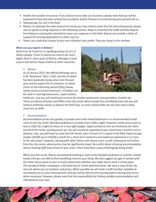 • Health and accident insurance: if you choose not to take out insurance, please note that you will be
     expected to bear any costs arising from accidents and/or illnesses incurred during your period with us.
   • Sleeping bag: for use in the ﬁeld.
   • Money: to estimate the total amount of money you may need to cover the full internship period, please
     see our guide to living expenses in the following section. Keep in mind that the $100 monthly stipend
     from Natura is principally intended to cover your expenses in the ﬁeld. Natura can provide a letter of
     support for funding applications to other sources.
  • Towel: you could also choose to buy one in Bolivia if you prefer. They are cheap in the markets.

What can you expect in Bolivia?
Santa Cruz de la Sierra is a rapidly growing city of 1.3
million people. Prices in Santa Cruz tend to be much
higher than in other parts of Bolivia, although in most
cases it will still be cheap relative to other countries.

      • Money
      As of January 2011, the oﬃcial exchange rate is
      6.96 “Bolivianos” (Bs) = US$1, but the US dollar
      has been gradually losing value over the past
      year and we expect this to continue, so check
      closer to the internship period (http://www.
      oanda.com/currency/converter/). US dollars can
      be used in most big restaurants, supermarkets,
      hotels etc., but you will need local currency for smaller restaurants, transportation, markets etc.
      There are plenty of banks and ATMs in the city center which accept Visa and Mastercard, but you will
      need to withdraw money in advance for ﬁeld trips, as some communities do not even have a bank,
      much less an ATM.

      • Accommodation
      Accommodation prices vary greatly. A private room with shared bathroom in a recommended hostel
      close to the city center (Residencial Bolivar) currently costs US$9 a night. However, hostel prices start as
      low as US$2.50 a night for those on a very tight budget. Opportunities to rent are limited by the short
      period of the rental, pushing prices up. You will usually be expected to pay a bond and a month’s rent in
      advance. Also, you will have to cover the full month, even if much of it is spent in the ﬁeld. Expect to pay
      maybe US$200 up to US$350 a month for a short-term rental of a one bedroom apartment in or close
      to the city center. However, sharing with other interns will reduce costs, as will choosing to live further
      from the city center, where prices may be signiﬁcantly lower. Be careful about choosing accommodation
      where cleaning staﬀ have access to your room: there have been cases of belongings being stolen.

      When you ﬁrst arrive, Natura recommends booking a room at the Residencial Bolivar or another nearby
      hostel until you are able to ﬁnd something more to your liking. We also suggest you get in contact with
      the other interns prior to your arrival to determine whether you might like to share a rental place.
      The Sunday El Deber newspaper is the best day for rental advertisements. We have a map of the city
      and will advise you on locations and prices. When possible we will make a staﬀ member available to
      accompany you on your housing visits, and you will be able to visit housing options during work hours
      when necessary. However, please note that the responsibility for ﬁnding suitable accommodation will
      ultimately be your own.
 