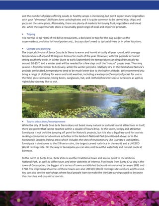 and the number of places oﬀering salads or healthy wraps is increasing, but don’t expect many vegetables
with your “almuerzo”; Bolivians love carbohydrates and it is quite common to be served rice, chips and
yucca on the same plate. Alternately, there are plenty of markets for buying fruit, vegetables and bread
etc. while the supermarkets stock a reasonably good range of local and imported products.

• Tipping
It is normal to tip ~10% of the bill at restaurants, a Boliviano or two for the bag-packers at the
supermarkets, and also for hotel porters etc., but you don’t need to tip taxi drivers or in other locations.

• Climate and clothing
The tropical climate of Santa Cruz de la Sierra is warm and humid virtually all year round, with average
temperatures of around 30 degrees Celsius for much of the year. However, with the periodic arrival of
strong southerly winds in winter (June to early September) the temperature can drop dramatically to
around 10-15°C and a winter coat will be needed for a few days until the “surazo” passes over. The rainy
season is from December to February, while the winter period is relatively dry. In the ﬁeld where Natura’s
projects are located, temperatures tend to be much lower due to the higher altitude. We recommend you
bring a range of clothing for warm and cold weather, including a waterproof/windproof jacket for use in
the ﬁeld, plus swimwear, hiking boots, sunglasses, hat, and clothes/shoes for special occasions as well as
nightclubs you may like to visit.




• Tourist attractions/entertainment
While the city of Santa Cruz de la Sierra does not boast many natural or cultural tourist attractions in itself,
there are plenty that can be reached within a couple of hours drive. To the south, sleepy and attractive
Samaipata is not only the jumping oﬀ point for Natura’s projects, but it is also a big draw-card for tourists
seeking ecotourism or adventure activities in the Amboró National Park (mentioned above) or in the
Río Grande-Cruceño Valleys area (which includes the sites of revolutionary Che Guevara’s last battles).
Samaipata is also home to the El Fuerte ruins, the largest carved rock-face in the world and a UNESCO
World Heritage site. On the way to Samaipata you can also visit beautiful waterfalls and natural pools at
Bermejo.

To the north of Santa Cruz, Bella Vista is another traditional town and access point to the Amboró
National Park, as well as coﬀee tours and other activities of interest. Five hours from Santa Cruz city is the
town of Concepcion, the biggest of a series of towns established by Jesuit missionaries between 1691 and
1760. The impressive churches of these towns are also UNESCO World Heritage sites and are worth a visit.
You can also see the workshops where local people learn to make the intricate carvings used to decorate
the churches and on sale to tourists.
 