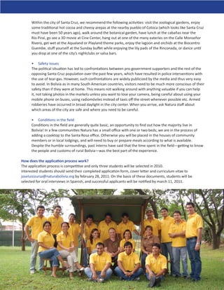 Within the city of Santa Cruz, we recommend the following activities: visit the zoological gardens, enjoy
      some traditional hot cocoa and cheesy arepas at the nearby pueblo of Cotoca (which looks like Santa Cruz
      must have been 50 years ago), walk around the botanical garden, have lunch at the cabañas near the
      Río Piraí, go see a 3D movie at Cine Center, hang out at one of the many eateries on the Calle Monseñor
      Rivero, get wet at the Aqualand or Playland theme parks, enjoy the lagoon and orchids at the Biocentro
      Guembe, stuﬀ yourself at the Sunday buﬀet while enjoying the lily pads of the Rinconada, or dance until
      you drop at one of the city’s nightclubs or salsa bars.

      • Safety issues
      The political situation has led to confrontations between pro-government supporters and the rest of the
      opposing Santa Cruz population over the past few years, which have resulted in police interventions with
      the use of tear-gas. However, such confrontations are widely publicized by the media and thus very easy
      to avoid. In Bolivia as in many South American countries, visitors need to be much more conscious of their
      safety than if they were at home. This means not walking around with anything valuable if you can help
      it, not taking photos in the markets unless you want to lose your camera, being careful about using your
      mobile phone on buses, using radiomóviles instead of taxis oﬀ the street whenever possible etc. Armed
      robberies have occurred in broad daylight in the city center. When you arrive, ask Natura staﬀ about
      which areas of the city are safe and where you need to be careful.

      • Conditions in the ﬁeld
      Conditions in the ﬁeld are generally quite basic, an opportunity to ﬁnd out how the majority live in
      Bolivia! In a few communities Natura has a small oﬃce with one or two beds; we are in the process of
      adding a cooktop to the Santa Rosa oﬃce. Otherwise you will be placed in the houses of community
      members or in local lodgings, and will need to buy or prepare meals according to what is available.
      Despite the humble surroundings, past interns have said that the time spent in the ﬁeld—getting to know
      the people and customs of rural Bolivia—was the best part of the experience.

How does the application process work?
The application process is competitive and only three students will be selected in 2010.
Interested students should send their completed application form, cover letter and curriculum vitae to
joseluisizursa@naturabolivia.org by february 28, 2011. On the basis of these documents, students will be
selected for oral interviews in Spanish, and successful applicants will be notiﬁed by march 11, 2011.
 