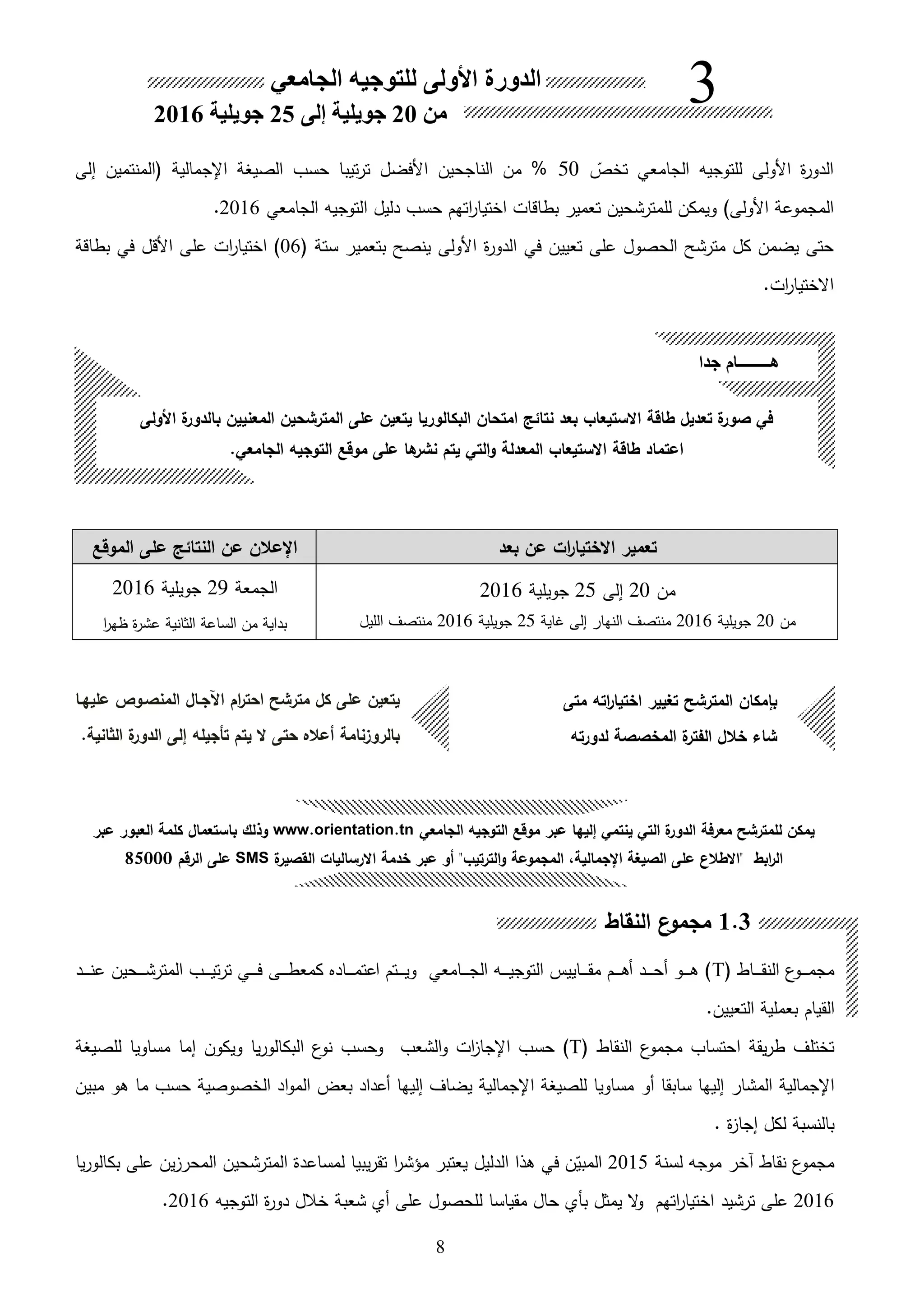 8
‫ىاط‬‫ى‬‫ى‬‫ى‬‫ى‬‫ق‬‫الن‬ ‫ع‬‫ىو‬‫ى‬‫ى‬‫ى‬‫ى‬‫م‬‫مج‬T‫ىحين‬‫ى‬‫ى‬‫ى‬‫ى‬‫ش‬‫المتر‬ ‫ىب‬‫ى‬‫ى‬‫ى‬‫ى‬‫ي‬‫ت‬‫ر‬‫ت‬ ‫ىي‬‫ى‬‫ى‬‫ى‬‫ى‬‫ف‬ ‫ىى‬‫ى‬‫ى‬‫ى‬‫ى‬‫ط‬‫كمع‬ ‫ىاد‬‫ى‬‫ى‬‫ى‬‫ى‬‫م‬‫اعت‬ ‫ىتم‬‫ى‬‫ى‬‫ى‬‫ى‬‫ي‬‫و‬ ‫ىامعي‬‫ى‬‫ى‬‫ى‬‫ى‬‫ج‬‫ال‬ ‫ىه‬‫ى‬‫ى‬‫ى‬‫ى‬‫ي‬‫التوج‬ ‫ىاييس‬‫ى‬‫ى‬‫ى‬‫ى‬‫ق‬‫م‬ ‫ىم‬‫ى‬‫ى‬‫ى‬‫ى‬‫ا‬‫ه‬ ‫ىد‬‫ى‬‫ى‬‫ى‬‫ى‬‫ح‬‫ه‬ ‫ىو‬‫ى‬‫ى‬‫ى‬‫ى‬‫ا‬ )‫ىد‬‫ى‬‫ى‬‫ى‬‫ى‬‫ن‬‫ع‬
‫ا‬.‫التعيين‬ ‫بعملية‬ ‫لقيام‬
‫النقاط‬ ‫ع‬‫مجمو‬ ‫احتساب‬ ‫يقة‬‫ر‬‫ط‬ ‫تختلف‬T‫الشعب‬‫و‬ ‫ات‬ ‫اإلجا‬ ‫حسب‬ )‫يا‬‫ر‬‫البكالو‬ ‫ع‬‫نو‬ ‫وحسب‬‫إما‬ ‫ويكون‬‫للصيغة‬ ‫مساويا‬
‫سابقا‬ ‫إليها‬ ‫المشار‬ ‫اإلجمالية‬‫هو‬‫مبين‬ ‫او‬ ‫ما‬ ‫حسب‬ ‫الخصوصية‬ ‫اد‬‫و‬‫الم‬ ‫بعو‬ ‫هعداد‬ ‫إليها‬ ‫يضاف‬ ‫اإلجمالية‬ ‫للصيغة‬ ‫مساويا‬
. ‫ة‬ ‫إجا‬ ‫لكل‬ ‫بالنسبة‬
‫لسنة‬ ‫موجه‬ ‫اخر‬ ‫نقاط‬ ‫ع‬‫مجمو‬2015‫على‬ ‫ين‬ ‫المحر‬ ‫المترشحين‬ ‫لمساعدة‬ ‫يبيا‬‫ر‬‫تق‬ ‫ا‬‫ر‬‫مؤش‬ ‫يعتبر‬ ‫الدليل‬ ‫الا‬ ‫في‬ ‫ن‬‫ق‬‫المبي‬‫يا‬‫ر‬‫بكالو‬
2016‫على‬‫ترشيد‬‫التوجيه‬ ‫ة‬‫ر‬‫دو‬ ‫خالل‬ ‫شعبة‬ ‫هي‬ ‫على‬ ‫للحصول‬ ‫مقياسا‬ ‫حال‬ ‫بأي‬ ‫يمثل‬ ‫ال‬‫و‬ ‫اتهم‬‫ر‬‫اختيا‬2016.
‫بعد‬ ‫عن‬ ‫ات‬‫ر‬‫االختيا‬ ‫تعمير‬‫الموقع‬ ‫على‬ ‫النتائك‬ ‫عن‬ ‫اإلعالن‬
‫من‬20‫إلى‬25‫جويلية‬2016
‫من‬20‫جويلية‬2016‫النهار‬ ‫منتصف‬‫غاية‬ ‫إلى‬25‫جويلية‬2016‫الليل‬ ‫منتصف‬
‫الجمعة‬29‫جويلية‬2016
‫من‬ ‫بداية‬‫ا‬‫ر‬‫ظه‬ ‫ة‬‫ر‬‫عش‬ ‫الثانية‬ ‫الساعة‬
‫األولى‬ ‫ة‬‫بالدور‬ ‫المعنيين‬ ‫المترشحين‬ ‫على‬ ‫يتعين‬ ‫البكالوريا‬ ‫امتحان‬ ‫نتائك‬ ‫بعد‬ ‫االستيعاب‬ ‫طاقة‬ ‫تعديل‬ ‫ة‬‫صور‬ ‫في‬
‫التوجيه‬ ‫موقع‬ ‫على‬ ‫ها‬‫نشر‬ ‫يتم‬ ‫التي‬‫و‬ ‫المعدلة‬ ‫االستيعاب‬ ‫طاقة‬ ‫اعتماد‬.‫الجامعي‬
‫جدا‬ ‫هــــــــام‬
‫ام‬‫ر‬‫احت‬ ‫مترشح‬ ‫كل‬ ‫على‬ ‫يتعين‬‫عليهـا‬ ‫المنصـوص‬ ‫اآلجـال‬
‫تحجيله‬ ‫يتم‬ ‫ال‬ ‫حتى‬ ‫أعاله‬ ‫بالروزنامة‬‫ة‬‫الدور‬ ‫إلى‬‫الثانية‬.
‫متى‬ ‫اته‬‫ر‬‫اختيا‬ ‫تغيير‬ ‫المترشح‬ ‫بإمكان‬
‫لدورته‬ ‫المخصصة‬ ‫ة‬‫الفتر‬ ‫خالل‬ ‫شاء‬
‫الجامعي‬ ‫للتوجيه‬ ‫األولى‬ ‫الدورة‬
‫من‬20‫إلى‬ ‫جويلية‬25‫جويلية‬2016
3
‫الجامعي‬ ‫للتوجيه‬ ‫األولى‬ ‫ة‬‫ر‬‫الدو‬‫ق‬‫تخص‬50‫إلى‬ ‫المنتمين‬ ‫اإلجمالية‬ ‫الصيغة‬ ‫حسب‬ ‫تيبا‬‫ر‬‫ت‬ ‫األفضل‬ ‫الناجحين‬ ‫من‬ %
)‫األولى‬ ‫المجموعة‬‫الجامعي‬ ‫التوجيه‬ ‫دليل‬ ‫حسب‬ ‫اتهم‬‫ر‬‫اختيا‬ ‫بطاقات‬ ‫تعمير‬ ‫للمترشحين‬ ‫ويمكن‬2016.
‫ال‬ ‫مترشح‬ ‫كل‬ ‫يضمن‬ ‫حتى‬‫ح‬‫ة‬‫ر‬‫الدو‬ ‫في‬ ‫تعيين‬ ‫على‬ ‫صول‬‫األولى‬‫ستة‬ ‫بتعمير‬ ‫ينصح‬06‫بطاقة‬ ‫في‬ ‫األقل‬ ‫على‬ ‫ات‬‫ر‬‫اختيا‬ )
‫ات‬‫ر‬‫االختيا‬.
1.3‫النقاط‬ ‫ن‬‫مجمو‬
‫يمكن‬‫للمترشح‬‫إليها‬ ‫ينتمي‬ ‫التي‬ ‫ة‬‫الدور‬ ‫معرفة‬‫عبر‬‫التوجيه‬ ‫موقع‬‫الجامعي‬www.orientation.tn‫وذلك‬‫عبر‬ ‫العبور‬ ‫كلمة‬ ‫باستعمال‬
‫ابط‬‫ر‬‫ال‬"‫االطالن‬‫الترتيب‬‫و‬ ‫المجموعة‬ ‫اإلجماليةل‬ ‫الصيغة‬ ‫على‬"‫القصير‬ ‫االرساليات‬ ‫خدمة‬ ‫عبر‬ ‫أو‬‫ة‬SMS‫الرقم‬ ‫على‬85000
 