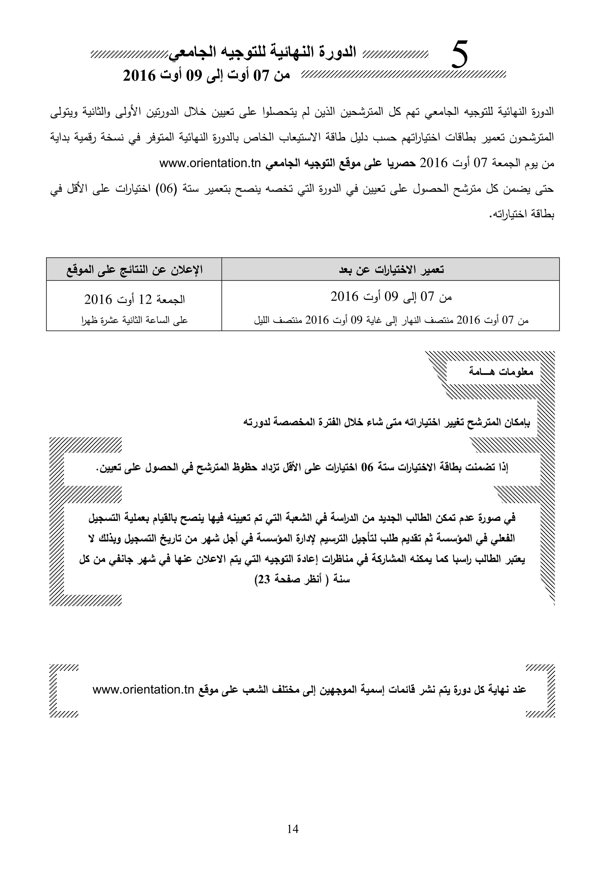 14
‫الجامعي‬ ‫للتوجيه‬ ‫النهائية‬ ‫ة‬‫ر‬‫الدو‬‫على‬ ‫ا‬‫و‬‫يتحصل‬ ‫لم‬ ‫اللين‬ ‫المترشحين‬ ‫كل‬ ‫تهم‬‫تعيين‬‫الثانية‬‫و‬ ‫األولى‬ ‫تين‬‫ر‬‫الدو‬ ‫خالل‬‫ويتولى‬
‫حسب‬ ‫اتهم‬‫ر‬‫اختيا‬ ‫بطاقات‬ ‫تعمير‬ ‫المترشحون‬‫االستيعاب‬ ‫طاقة‬ ‫دليل‬‫الخاص‬‫با‬‫ة‬‫ر‬‫لدو‬‫النهائية‬‫المتوفر‬‫في‬‫رقمية‬ ‫نسخة‬‫بداية‬
‫من‬‫يوم‬‫الجمعة‬07‫هوت‬2016‫الجامعي‬ ‫التوجيه‬ ‫موقع‬ ‫على‬ ‫حصريا‬www.orientation.tn
‫ستة‬ ‫بتعمير‬ ‫ينصح‬ ‫تخصه‬ ‫التي‬ ‫ة‬‫ر‬‫الدو‬ ‫في‬ ‫تعيين‬ ‫على‬ ‫الحصول‬ ‫مترشح‬ ‫كل‬ ‫يضمن‬ ‫حتى‬06‫في‬ ‫األقل‬ ‫على‬ ‫ات‬‫ر‬‫اختيا‬ )
.‫اته‬‫ر‬‫اختيا‬ ‫بطاقة‬
‫ات‬‫ر‬‫االختيا‬ ‫تعمير‬‫بعد‬ ‫عن‬‫الموقع‬ ‫على‬ ‫النتائك‬ ‫عن‬ ‫اإلعالن‬
‫من‬07‫إلى‬09‫هوت‬2016
‫من‬07‫هوت‬2016‫غاية‬ ‫إلى‬ ‫النهار‬ ‫منتصف‬09‫هوت‬2016‫الليل‬ ‫منتصف‬
‫الجمعة‬12‫هوت‬2016
‫ا‬‫ر‬‫ظه‬ ‫ة‬‫ر‬‫عش‬ ‫الثانية‬ ‫الساعة‬ ‫على‬
‫تغيير‬ ‫المترشح‬ ‫بإمكان‬‫لدورته‬ ‫المخصصة‬ ‫الفترة‬ ‫خالل‬ ‫شاء‬ ‫متى‬ ‫اختياراته‬
‫ست‬ ‫ات‬‫ر‬‫االختيا‬ ‫بطاقة‬ ‫تضمنت‬ ‫إذا‬‫ة‬06‫تعيين‬ ‫على‬ ‫الحصول‬ ‫في‬ ‫المترشح‬ ‫حظوظ‬ ‫تزداد‬ ‫األقل‬ ‫على‬ ‫ات‬‫ر‬‫اختيا‬.
‫التسجيل‬ ‫بعملية‬ ‫بالقيام‬ ‫ينصح‬ ‫فيها‬ ‫تعيينه‬ ‫تم‬ ‫التي‬ ‫الشعبة‬ ‫في‬ ‫اسة‬‫ر‬‫الد‬ ‫من‬ ‫الجديد‬ ‫الطالب‬ ‫تمكن‬ ‫عدم‬ ‫ة‬‫صور‬ ‫في‬
‫ال‬ ‫وبذلك‬ ‫التسجيل‬ ‫تاريخ‬ ‫من‬ ‫شهر‬ ‫أجل‬ ‫في‬ ‫المؤسسة‬ ‫ة‬‫إلدار‬ ‫الترسيم‬ ‫لتحجيل‬ ‫طلب‬ ‫تقديم‬ ‫ثم‬ ‫المؤسسة‬ ‫في‬ ‫الفعلي‬
‫يعتبر‬‫الطالب‬‫اسبا‬‫ر‬‫الت‬ ‫إعادة‬ ‫ات‬‫ر‬‫مناظ‬ ‫في‬ ‫المشاركة‬ ‫يمكنه‬ ‫كما‬‫كل‬ ‫من‬ ‫جانفي‬ ‫شهر‬ ‫في‬ ‫عنها‬ ‫االعالن‬ ‫يتم‬ ‫التي‬ ‫وجيه‬
‫صفحة‬ ‫أنظر‬ ‫سنة‬23)
‫هـــامة‬ ‫معلومات‬
‫موقع‬ ‫على‬ ‫الشعب‬ ‫مختلل‬ ‫إلى‬ ‫الموجهين‬ ‫إسمية‬ ‫قائمات‬ ‫نشر‬ ‫يتم‬ ‫ة‬‫دور‬ ‫كل‬ ‫نهاية‬ ‫عند‬www.orientation.tn
‫الدورة‬‫الجامعي‬ ‫للتوجيه‬ ‫النهائية‬
‫من‬07‫أوت‬‫إلى‬09‫أوت‬2016
5
 