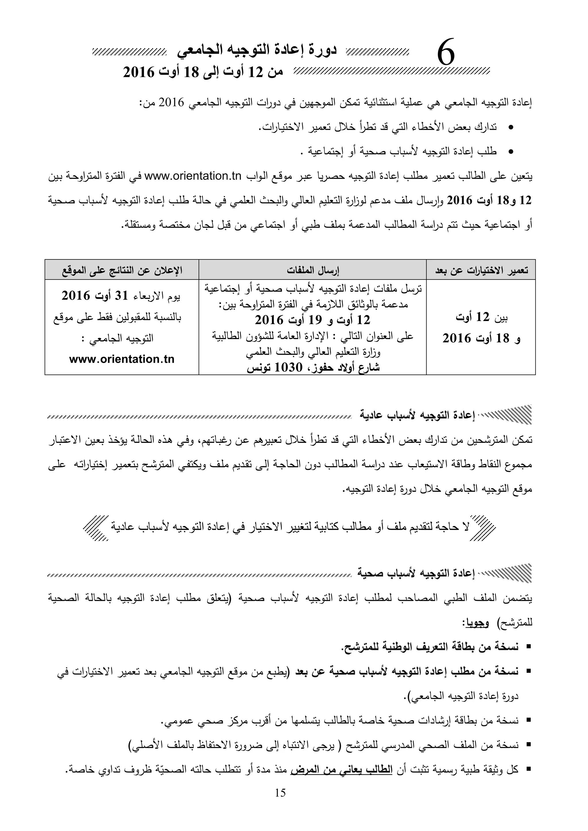 15
‫صحية‬ ‫ألسباب‬ ‫التوجيه‬ ‫إعادة‬
‫التوجيه‬ ‫إعادة‬ ‫لمطلب‬ ‫المصاحب‬ ‫الطبي‬ ‫الملف‬ ‫يتضمن‬‫صحية‬ ‫ألسباب‬‫الصحية‬ ‫بالحالة‬ ‫التوجيه‬ ‫إعادة‬ ‫مطلب‬ ‫يتعلق‬
)‫للمترشح‬‫وجوبا‬:
.‫للمترشح‬ ‫الوطنية‬ ‫التعريل‬ ‫بطاقة‬ ‫من‬ ‫نسخة‬
‫بعد‬ ‫عن‬ ‫صحية‬ ‫ألسباب‬ ‫التوجيه‬ ‫إعادة‬ ‫مطلب‬ ‫من‬ ‫نسخة‬‫في‬ ‫ات‬‫ر‬‫االختيا‬ ‫تعمير‬ ‫بعد‬ ‫الجامعي‬ ‫التوجيه‬ ‫موقع‬ ‫من‬ ‫يطبع‬
.)‫الجامعي‬ ‫التوجيه‬ ‫إعادة‬ ‫ة‬‫ر‬‫دو‬
‫صحية‬ ‫إرشادات‬ ‫بطاقة‬ ‫من‬ ‫نسخة‬‫بالطالب‬ ‫خاصة‬‫يتسلمها‬.‫عمومي‬ ‫صحي‬ ‫مرك‬ ‫هقرب‬ ‫من‬
‫الملف‬ ‫من‬ ‫نسخة‬)‫األصلي‬ ‫بالملف‬ ‫االحتفاظ‬ ‫ة‬‫ر‬‫ضرو‬ ‫إلى‬ ‫االنتبا‬ ‫يرجى‬ ‫للمترشح‬ ‫المدرسي‬ ‫الصحي‬
‫هن‬ ‫تثبت‬ ‫رسمية‬ ‫طبية‬ ‫وثيقة‬ ‫كل‬‫المرض‬ ‫من‬ ‫يعاني‬ ‫الطالب‬‫هو‬ ‫مدة‬ ‫منل‬‫ة‬‫ق‬‫الصحي‬ ‫حالته‬ ‫تتطلب‬.‫خاصة‬ ‫تداوي‬ ‫ظروف‬
‫بعد‬ ‫عن‬ ‫ات‬‫ر‬‫االختيا‬ ‫تعمير‬‫الملفات‬ ‫إرسال‬‫الموقع‬ ‫على‬ ‫النتائك‬ ‫عن‬ ‫اإلعالن‬
‫بين‬12‫أوت‬
‫و‬18‫أوت‬2016
‫إجتماعية‬ ‫هو‬ ‫صحية‬ ‫ألسباب‬ ‫التوجيه‬ ‫إعادة‬ ‫ملفات‬ ‫ترسل‬
‫مة‬ ‫الال‬ ‫بالوثائق‬ ‫مدعمة‬‫في‬‫بين‬ ‫اوحة‬‫ر‬‫المت‬ ‫ة‬‫ر‬‫الفت‬:
12‫أوت‬‫و‬19‫أوت‬2016
‫الطالبية‬ ‫للشؤون‬ ‫العامة‬ ‫ة‬‫ر‬‫اإلدا‬ : ‫التالي‬ ‫ان‬‫و‬‫العن‬ ‫على‬
‫العلمي‬ ‫البحث‬‫و‬ ‫العالي‬ ‫التعليم‬ ‫ة‬‫ر‬‫ا‬ ‫و‬
‫حفوزل‬ ‫الد‬‫و‬‫أ‬ ‫شارن‬1030‫تونس‬
‫يوم‬‫بعاء‬‫ر‬‫اال‬31‫أوت‬2016
‫موقع‬ ‫على‬ ‫فقط‬ ‫للمقبولين‬ ‫بالنسبة‬
: ‫الجامعي‬ ‫التوجيه‬
www.orientation.tn
:
‫الجامعي‬ ‫التوجيه‬ ‫إعادة‬ ‫دورة‬
‫من‬12‫أوت‬‫إلى‬18‫أوت‬2016
6
‫عادية‬ ‫ألسباب‬ ‫التوجيه‬ ‫إعادة‬
‫المترشح‬ ‫تمكن‬‫ين‬‫من‬‫تعبير‬ ‫خالل‬ ‫ه‬‫ر‬‫تط‬ ‫قد‬ ‫التي‬ ‫األخطاء‬ ‫بعو‬ ‫تدارك‬‫ام‬‫ىاتهم‬‫ب‬‫غ‬‫ر‬ ‫ىن‬‫ع‬،‫ىار‬‫ب‬‫االعت‬ ‫ىين‬‫ع‬‫ب‬ ‫ىل‬‫خ‬‫يؤ‬ ‫ىة‬‫ل‬‫الحا‬ ‫ىل‬‫ا‬ ‫ىي‬‫ف‬‫و‬
‫ىى‬‫ل‬‫ع‬ ‫ىه‬‫ت‬‫ا‬‫ر‬‫إختيا‬ ‫ىر‬‫ي‬‫بتعم‬ ‫ىح‬‫ش‬‫المتر‬ ‫ىي‬‫ف‬‫ويكت‬ ‫ىف‬‫ل‬‫م‬ ‫ىديم‬‫ق‬‫ت‬ ‫ىى‬‫ل‬‫إ‬ ‫ىة‬‫ج‬‫الحا‬ ‫دون‬ ‫ىب‬‫ل‬‫المطا‬ ‫ىة‬‫س‬‫ا‬‫ر‬‫د‬ ‫ىد‬‫ن‬‫ع‬ ‫االستيعاب‬ ‫وطاقة‬ ‫النقاط‬ ‫ع‬‫مجمو‬
.‫التوجيه‬ ‫إعادة‬ ‫ة‬‫ر‬‫دو‬ ‫خالل‬ ‫الجامعي‬ ‫التوجيه‬ ‫موقع‬
‫عادية‬ ‫ألسباب‬ ‫التوجيه‬ ‫إعادة‬ ‫في‬ ‫االختيار‬ ‫لتغيير‬ ‫كتابية‬ ‫مطالب‬ ‫أو‬ ‫ملف‬ ‫لتقديم‬ ‫حاجة‬ ‫ال‬
‫استثنائية‬ ‫عملية‬ ‫اي‬ ‫الجامعي‬ ‫التوجيه‬ ‫إعادة‬‫الجامعي‬ ‫التوجيه‬ ‫ات‬‫ر‬‫دو‬ ‫في‬ ‫الموجهين‬ ‫تمكن‬2016:‫من‬
.‫ات‬‫ر‬‫ىا‬‫ي‬‫االخت‬ ‫تعمير‬ ‫خالل‬ ‫ه‬‫ر‬‫تط‬ ‫قد‬ ‫التي‬ ‫األخطاء‬ ‫بعو‬ ‫تدارك‬
‫صحية‬ ‫ألسباب‬ ‫التوجيه‬ ‫إعادة‬ ‫طلب‬. ‫إجتماعية‬ ‫هو‬
‫اب‬‫و‬‫ى‬‫ل‬‫ا‬ ‫ىع‬‫ق‬‫مو‬ ‫ىر‬‫ب‬‫ع‬ ‫يا‬‫ر‬‫حص‬ ‫التوجيه‬ ‫إعادة‬ ‫مطلب‬ ‫تعمير‬ ‫الطالب‬ ‫على‬ ‫يتعين‬www.orientation.tn‫ىين‬‫ب‬ ‫ىة‬‫ح‬‫او‬‫ر‬‫المت‬ ‫ة‬‫ر‬‫ى‬‫ت‬‫الف‬ ‫ىي‬‫ف‬
12‫و‬18‫أوت‬2016‫ىحية‬‫ص‬ ‫ىباب‬‫س‬‫أل‬ ‫ىه‬‫ي‬‫التوج‬ ‫ىادة‬‫ع‬‫إ‬ ‫ىب‬‫ل‬‫ط‬ ‫ىة‬‫ل‬‫حا‬ ‫في‬ ‫العلمي‬ ‫البحث‬‫و‬ ‫العالي‬ ‫التعليم‬ ‫ة‬‫ر‬‫ا‬ ‫لو‬ ‫مدعم‬ ‫ملف‬ ‫رسال‬‫ا‬‫و‬
‫اجتماعية‬ ‫هو‬‫حيث‬‫طبي‬ ‫بملف‬ ‫المدعمة‬ ‫المطالب‬ ‫اسة‬‫ر‬‫د‬ ‫تتم‬‫اجتماعي‬ ‫هو‬‫لج‬ ‫قبل‬ ‫من‬‫ا‬‫ومستقلة‬ ‫مختصة‬ ‫ن‬.
 