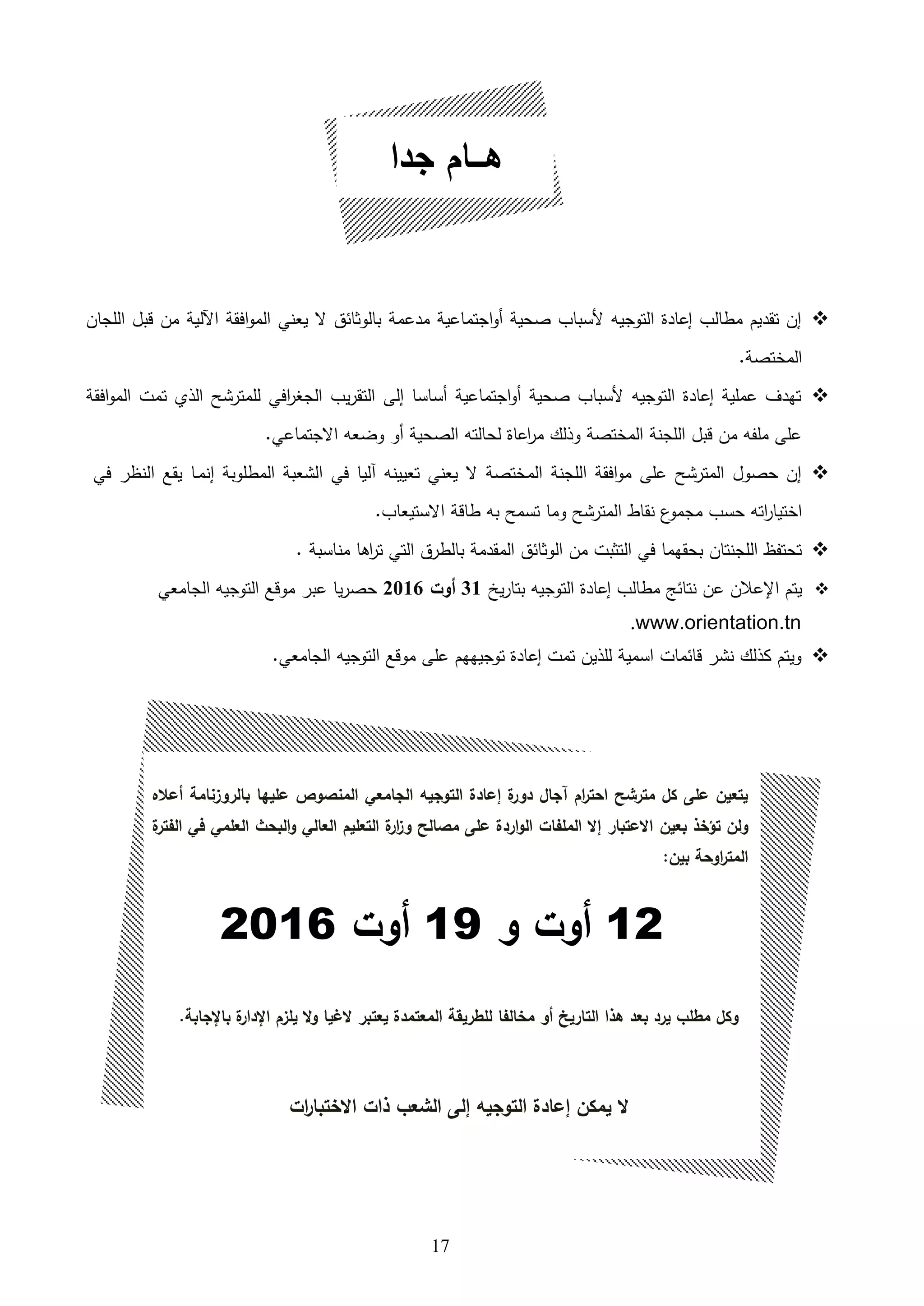 17
‫اللجان‬ ‫قبل‬ ‫من‬ ‫اآللية‬ ‫افقة‬‫و‬‫الم‬ ‫يعني‬ ‫ال‬ ‫بالوثائق‬ ‫مدعمة‬ ‫اجتماعية‬‫و‬‫ه‬ ‫صحية‬ ‫ألسباب‬ ‫التوجيه‬ ‫إعادة‬ ‫مطالب‬ ‫تقديم‬ ‫إن‬
.‫المختصة‬
‫افقة‬‫و‬‫الم‬ ‫تمت‬ ‫اللي‬ ‫للمترشح‬ ‫افي‬‫ر‬‫الجغ‬ ‫يب‬‫ر‬‫التق‬ ‫إلى‬ ‫هساسا‬ ‫اجتماعية‬‫و‬‫ه‬ ‫صحية‬ ‫ألسباب‬ ‫التوجيه‬ ‫إعادة‬ ‫عملية‬ ‫تهدف‬
.‫االجتماعي‬ ‫وضعه‬ ‫هو‬ ‫الصحية‬ ‫لحالته‬ ‫اعاة‬‫ر‬‫م‬ ‫وللك‬ ‫المختصة‬ ‫اللجنة‬ ‫قبل‬ ‫من‬ ‫ملفه‬ ‫على‬
‫المطلوب‬ ‫الشعبة‬ ‫في‬ ‫اليا‬ ‫تعيينه‬ ‫يعني‬ ‫ال‬ ‫المختصة‬ ‫اللجنة‬ ‫افقة‬‫و‬‫م‬ ‫على‬ ‫المترشح‬ ‫حصول‬ ‫إن‬‫إنم‬ ‫ة‬‫ى‬‫في‬ ‫النظر‬ ‫يقع‬ ‫ا‬
‫المترشح‬ ‫نقاط‬ ‫ع‬‫مجمو‬ ‫حسب‬ ‫اته‬‫ر‬‫اختيا‬‫و‬.‫االستيعاب‬ ‫طاقة‬ ‫به‬ ‫تسمح‬ ‫ما‬
. ‫مناسبة‬ ‫ااا‬‫ر‬‫ت‬ ‫التي‬ ‫بالطرق‬ ‫المقدمة‬ ‫الوثائق‬ ‫من‬ ‫التثبت‬ ‫في‬ ‫بحقهما‬ ‫اللجنتان‬ ‫تحتفظ‬
‫التوجيه‬ ‫إعادة‬ ‫مطالب‬ ‫نتائل‬ ‫عن‬ ‫اإلعالن‬ ‫يتم‬‫ي‬‫ر‬‫بتا‬31‫أوت‬2016‫الجامعي‬ ‫التوجيه‬ ‫موقع‬ ‫عبر‬ ‫يا‬‫ر‬‫حص‬
www.orientation.tn.
.‫الجامعي‬ ‫التوجيه‬ ‫موقع‬ ‫على‬ ‫توجيههم‬ ‫إعادة‬ ‫تمت‬ ‫لللين‬ ‫اسمية‬ ‫قائمات‬ ‫نشر‬ ‫كللك‬ ‫ويتم‬
‫جدا‬ ‫هـــام‬
‫أعاله‬ ‫بالروزنامة‬ ‫عليها‬ ‫المنصوص‬ ‫الجامعي‬ ‫التوجيه‬ ‫إعادة‬ ‫ة‬‫دور‬ ‫مجال‬ ‫ام‬‫ر‬‫احت‬ ‫مترشح‬ ‫كل‬ ‫على‬ ‫يتعين‬
‫بعين‬ ‫تؤخذ‬ ‫ولن‬‫ة‬‫الفتر‬ ‫في‬ ‫العلمي‬ ‫البحث‬‫و‬ ‫العالي‬ ‫التعليم‬ ‫ة‬‫ار‬‫ز‬‫و‬ ‫مصالح‬ ‫على‬ ‫اردة‬‫و‬‫ال‬ ‫الملفات‬ ‫إال‬ ‫االعتبار‬
:‫بين‬ ‫اوحة‬‫ر‬‫المت‬
12‫أوت‬‫و‬19‫أوت‬2016
.‫باإلجابة‬ ‫ة‬‫اإلدار‬ ‫يلزم‬ ‫ال‬‫و‬ ‫الغيا‬ ‫يعتبر‬ ‫المعتمدة‬ ‫للطريقة‬ ‫مخالفا‬ ‫أو‬ ‫التاريخ‬ ‫هذا‬ ‫بعد‬ ‫يرد‬ ‫مطلب‬ ‫وكل‬
‫إلى‬ ‫التوجيه‬ ‫إعادة‬ ‫يمكن‬ ‫ال‬‫ات‬‫ر‬‫االختبا‬ ‫ذات‬ ‫الشعب‬
 