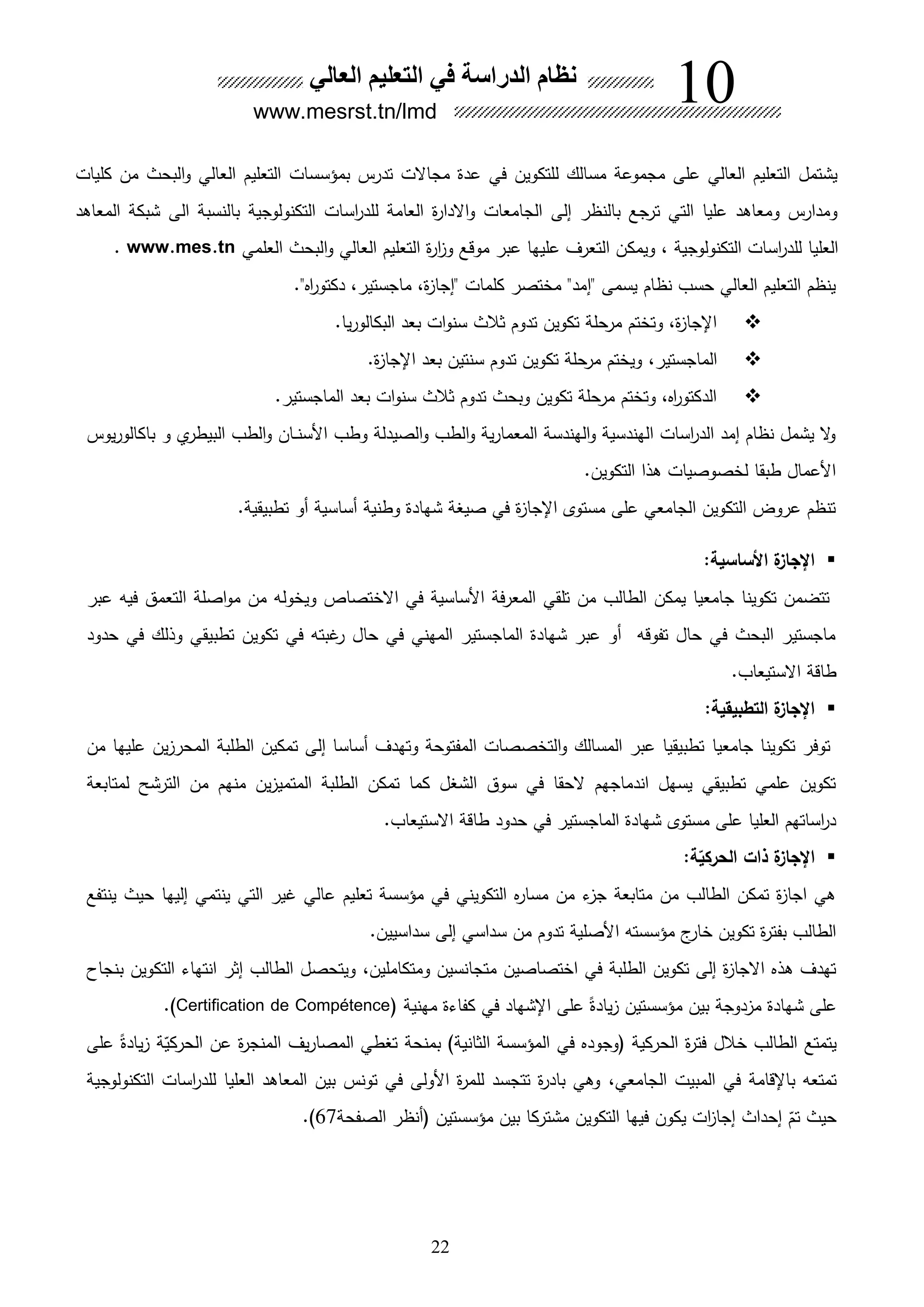 22
‫كليات‬ ‫من‬ ‫البحث‬‫و‬ ‫العالي‬ ‫التعليم‬ ‫بمؤسسات‬ ‫تدرس‬ ‫مجاالت‬ ‫عدة‬ ‫في‬ ‫للتكوين‬ ‫مسالك‬ ‫مجموعة‬ ‫على‬ ‫العالي‬ ‫التعليم‬ ‫يشتمل‬
‫المعااد‬ ‫شبكة‬ ‫الى‬ ‫بالنسبة‬ ‫التكنولوجية‬ ‫اسات‬‫ر‬‫للد‬ ‫العامة‬ ‫ة‬‫ر‬‫االدا‬‫و‬ ‫الجامعات‬ ‫إلى‬ ‫بالنظر‬ ‫ترجع‬ ‫التي‬ ‫عليا‬ ‫ومعااد‬ ‫ومدارس‬
‫ويمك‬ ، ‫التكنولوجية‬ ‫اسات‬‫ر‬‫للد‬ ‫العليا‬‫العلمي‬ ‫البحث‬‫و‬ ‫العالي‬ ‫التعليم‬ ‫ة‬‫ر‬‫ا‬ ‫و‬ ‫موقع‬ ‫عبر‬ ‫عليها‬ ‫التعرف‬ ‫ن‬www.mes.tn.
." ‫ا‬‫ر‬‫دكتو‬ ،‫ماجستير‬ ،‫ة‬ ‫"إجا‬ ‫كلمات‬ ‫مختصر‬ "‫"إمد‬ ‫يسمى‬ ‫نظام‬ ‫حسب‬ ‫العالي‬ ‫التعليم‬ ‫ينظم‬
‫يا‬‫ر‬‫البكالو‬ ‫بعد‬ ‫ات‬‫و‬‫سن‬ ‫ثالث‬ ‫تدوم‬ ‫تكوين‬ ‫مرحلة‬ ‫وتختم‬ ،‫ة‬ ‫اإلجا‬.
،‫الماجستير‬‫ة‬ ‫اإلجا‬ ‫بعد‬ ‫سنتين‬ ‫تدوم‬ ‫تكوين‬ ‫مرحلة‬ ‫ويختم‬.
‫الماجستير‬ ‫بعد‬ ‫ات‬‫و‬‫سن‬ ‫ثالث‬ ‫تدوم‬ ‫وبحث‬ ‫تكوين‬ ‫مرحلة‬ ‫وتختم‬ ، ‫ا‬‫ر‬‫الدكتو‬.
‫األسن‬ ‫وطب‬ ‫الصيدلة‬‫و‬ ‫الطب‬‫و‬ ‫ية‬‫ر‬‫المعما‬ ‫الهندسة‬‫و‬ ‫الهندسية‬ ‫اسات‬‫ر‬‫الد‬ ‫إمد‬ ‫نظام‬ ‫يشمل‬ ‫ال‬‫و‬‫ى‬‫ى‬‫و‬ ‫ي‬‫البيطر‬ ‫الطب‬‫و‬ ‫ان‬‫يوس‬‫ر‬‫باكالو‬
.‫التكوين‬ ‫الا‬ ‫لخصوصيات‬ ‫طبقا‬ ‫األعمال‬
.‫تطبيقية‬ ‫هو‬ ‫هساسية‬ ‫وطنية‬ ‫شهادة‬ ‫صيغة‬ ‫في‬ ‫ة‬ ‫اإلجا‬ ‫مستوى‬ ‫على‬ ‫الجامعي‬ ‫التكوين‬ ‫عروو‬ ‫تنظم‬
:‫األساسية‬ ‫ة‬‫اإلجاز‬
‫عبر‬ ‫فيه‬ ‫التعمق‬ ‫اصلة‬‫و‬‫م‬ ‫من‬ ‫ويخوله‬ ‫االختصاص‬ ‫في‬ ‫األساسية‬ ‫المعرفة‬ ‫تلقي‬ ‫من‬ ‫الطالب‬ ‫يمكن‬ ‫جامعيا‬ ‫تكوينا‬ ‫تتضمن‬
‫حدود‬ ‫في‬ ‫وللك‬ ‫تطبيقي‬ ‫تكوين‬ ‫في‬ ‫غبته‬‫ر‬ ‫حال‬ ‫في‬ ‫المهني‬ ‫الماجستير‬ ‫شهادة‬ ‫عبر‬ ‫هو‬ ‫تفوقه‬ ‫حال‬ ‫في‬ ‫البحث‬ ‫ماجستير‬
.‫االستيعاب‬ ‫طاقة‬
:‫التطبيقية‬ ‫ة‬‫اإلجاز‬
‫جامعيا‬ ‫تكوينا‬ ‫توفر‬‫من‬ ‫عليها‬ ‫ين‬ ‫المحر‬ ‫الطلبة‬ ‫تمكين‬ ‫إلى‬ ‫هساسا‬ ‫وتهدف‬ ‫المفتوحة‬ ‫التخصصات‬‫و‬ ‫المسالك‬ ‫عبر‬ ‫تطبيقيا‬
‫لمتابعة‬ ‫الترشح‬ ‫من‬ ‫منهم‬ ‫ين‬ ‫المتمي‬ ‫الطلبة‬ ‫تمكن‬ ‫كما‬ ‫الشغل‬ ‫سوق‬ ‫في‬ ‫الحقا‬ ‫اندماجهم‬ ‫يسهل‬ ‫تطبيقي‬ ‫علمي‬ ‫تكوين‬
.‫االستيعاب‬ ‫طاقة‬ ‫حدود‬ ‫في‬ ‫الماجستير‬ ‫شهادة‬ ‫مستوى‬ ‫على‬ ‫العليا‬ ‫اساتهم‬‫ر‬‫د‬
‫اإل‬‫ة‬‫الحركي‬ ‫ذات‬ ‫ة‬‫جاز‬:
‫ينتفع‬ ‫حيث‬ ‫إليها‬ ‫ينتمي‬ ‫التي‬ ‫غير‬ ‫عالي‬ ‫تعليم‬ ‫مؤسسة‬ ‫في‬ ‫التكويني‬ ‫مسار‬ ‫من‬ ‫ء‬ ‫ج‬ ‫متابعة‬ ‫من‬ ‫الطالب‬ ‫تمكن‬ ‫ة‬ ‫اجا‬ ‫اي‬
.‫سداسيين‬ ‫إلى‬ ‫سداسي‬ ‫من‬ ‫تدوم‬ ‫األصلية‬ ‫مؤسسته‬ ‫ج‬‫خار‬ ‫تكوين‬ ‫ة‬‫ر‬‫بفت‬ ‫الطالب‬
،‫ومتكاملين‬ ‫متجانسين‬ ‫اختصاصين‬ ‫في‬ ‫الطلبة‬ ‫تكوين‬ ‫إلى‬ ‫ة‬ ‫االجا‬ ‫ال‬ ‫تهدف‬‫بنجاح‬ ‫التكوين‬ ‫انتهاء‬ ‫إثر‬ ‫الطالب‬ ‫ويتحصل‬
‫مهنية‬ ‫كفاءة‬ ‫في‬ ‫اإلشهاد‬ ‫على‬ ً‫يادة‬ ‫مؤسستين‬ ‫بين‬ ‫دوجة‬ ‫م‬ ‫شهادة‬ ‫على‬Certification de Compétence.)
‫على‬ ً‫يادة‬ ‫ة‬‫ق‬‫الحركي‬ ‫عن‬ ‫ة‬‫ر‬‫المنج‬ ‫يف‬‫ر‬‫المصا‬ ‫تغطي‬ ‫بمنحة‬ )‫الثانية‬ ‫المؤسسة‬ ‫في‬ ‫وجود‬ ‫الحركية‬ ‫ة‬‫ر‬‫فت‬ ‫خالل‬ ‫الطالب‬ ‫يتمتع‬
‫باإلقامة‬ ‫تمتعه‬،‫الجامعي‬ ‫المبيت‬ ‫في‬‫التكنولوجية‬ ‫اسات‬‫ر‬‫للد‬ ‫العليا‬ ‫المعااد‬ ‫بين‬ ‫تونس‬ ‫في‬ ‫األولى‬ ‫ة‬‫ر‬‫للم‬ ‫تتجسد‬ ‫ة‬‫ر‬‫باد‬ ‫واي‬
‫الصفحة‬ ‫هنظر‬ ‫مؤسستين‬ ‫بين‬ ‫مشتركا‬ ‫التكوين‬ ‫فيها‬ ‫يكون‬ ‫ات‬ ‫إجا‬ ‫إحداث‬ ‫ق‬‫تم‬ ‫حيث‬67.)
‫العالي‬ ‫التعليم‬ ‫في‬ ‫الدراسة‬ ‫ام‬ ‫ن‬
www.mesrst.tn/lmd
10
 