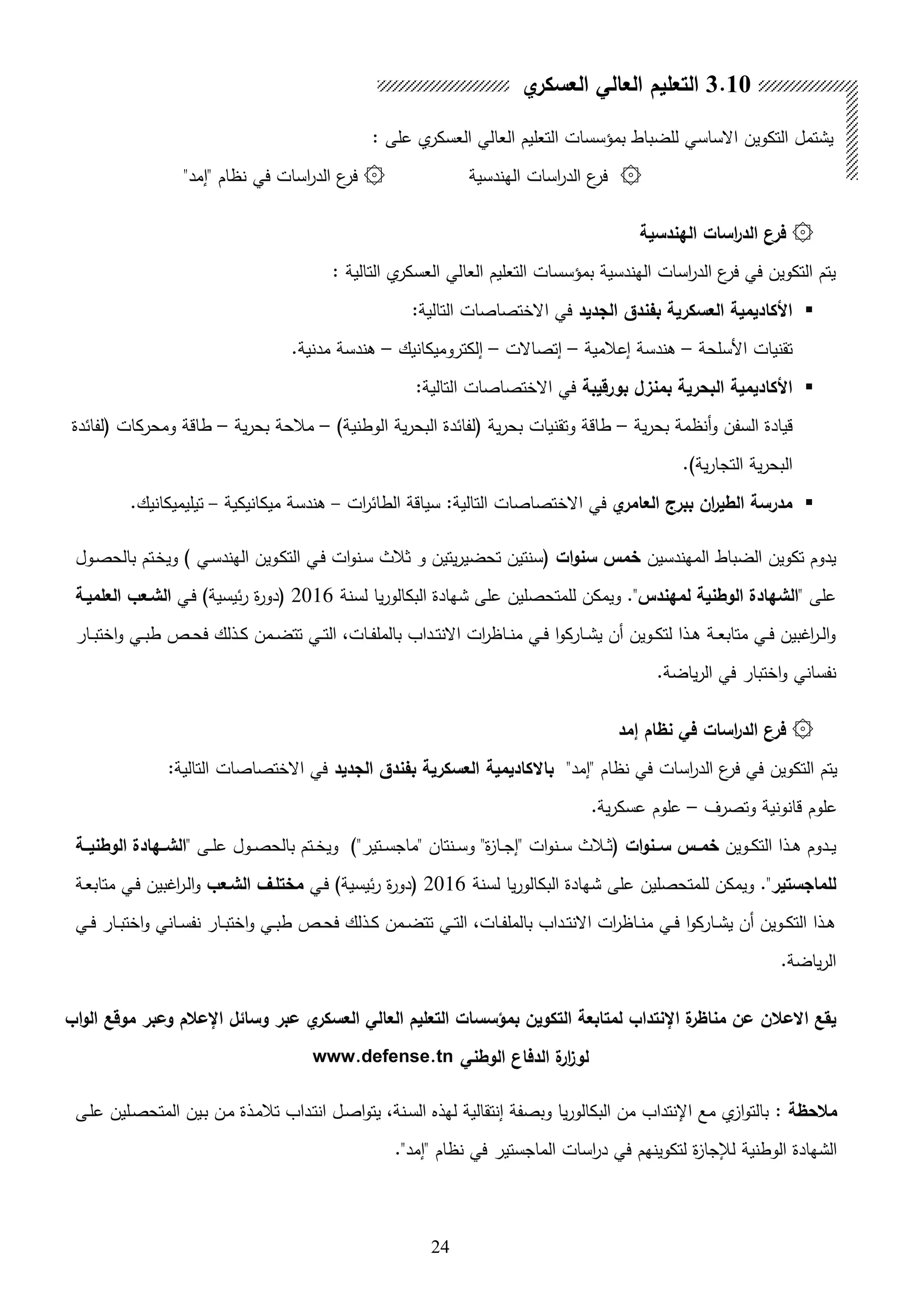 24
: ‫على‬ ‫ي‬‫العسكر‬ ‫العالي‬ ‫التعليم‬ ‫بمؤسسات‬ ‫للضباط‬ ‫االساسي‬ ‫التكوين‬ ‫يشتمل‬
۞‫الهندسية‬ ‫اسات‬‫ر‬‫الد‬ ‫ع‬‫فر‬۞"‫"إمد‬ ‫نظام‬ ‫في‬ ‫اسات‬‫ر‬‫الد‬ ‫ع‬‫فر‬
۞‫الهندسية‬ ‫اسات‬‫ر‬‫الد‬ ‫فرن‬
: ‫التالية‬ ‫ي‬‫العسكر‬ ‫العالي‬ ‫التعليم‬ ‫بمؤسسات‬ ‫الهندسية‬ ‫اسات‬‫ر‬‫الد‬ ‫ع‬‫فر‬ ‫في‬ ‫التكوين‬ ‫يتم‬
‫الجديد‬ ‫بفندق‬ ‫العسكرية‬ ‫األكاديمية‬:‫التالية‬ ‫االختصاصات‬ ‫في‬
‫األسلحة‬ ‫تقنيات‬–‫إعالمية‬ ‫اندسة‬–‫إتصاالت‬–‫إلكتروميكانيك‬–.‫مدنية‬ ‫اندسة‬
‫بورقيبة‬ ‫بمنزل‬ ‫البحرية‬ ‫األكاديمية‬:‫التالية‬ ‫االختصاصات‬ ‫في‬
‫ية‬‫ر‬‫بح‬ ‫هنظمة‬‫و‬ ‫السفن‬ ‫قيادة‬–)‫الوطنية‬ ‫ية‬‫ر‬‫البح‬ ‫لفائدة‬ ‫ية‬‫ر‬‫بح‬ ‫وتقنيات‬ ‫طاقة‬–‫ية‬‫ر‬‫بح‬ ‫مالحة‬–‫لفائدة‬ ‫ومحركات‬ ‫طاقة‬
.)‫ية‬‫ر‬‫التجا‬ ‫ية‬‫ر‬‫البح‬
‫ا‬‫العامر‬ ‫ببرج‬ ‫ان‬‫ر‬‫الطي‬ ‫مدرسة‬‫االخ‬ ‫في‬‫ات‬‫ر‬‫الطائ‬ ‫سياقة‬ :‫التالية‬ ‫تصاصات‬–‫ميكانيكية‬ ‫اندسة‬–.‫تيليميكانيك‬
‫المهندسين‬ ‫الضباط‬ ‫تكوين‬ ‫يدوم‬‫ات‬‫و‬‫سن‬ ‫خمس‬) ‫ىي‬‫س‬‫الهند‬ ‫ىوين‬‫ك‬‫الت‬ ‫ىي‬‫ف‬ ‫ات‬‫و‬‫ىن‬‫س‬ ‫ثالث‬ ‫و‬ ‫يتين‬‫ر‬‫تحضي‬ ‫سنتين‬‫ىول‬‫ص‬‫بالح‬ ‫ىتم‬‫خ‬‫وي‬
" ‫على‬‫لمهندس‬ ‫الوطنية‬ ‫الشهادة‬‫لسنة‬ ‫يا‬‫ر‬‫البكالو‬ ‫شهادة‬ ‫على‬ ‫للمتحصلين‬ ‫ويمكن‬ ."2016‫ىي‬‫ف‬ )‫ئيسية‬‫ر‬ ‫ة‬‫ر‬‫دو‬‫العلميـة‬ ‫الشـعب‬
‫ىار‬‫ى‬‫ب‬‫اخت‬‫و‬ ‫ىي‬‫ى‬‫ب‬‫ط‬ ‫ىص‬‫ى‬‫ح‬‫ف‬ ‫ىللك‬‫ى‬‫ك‬ ‫ىمن‬‫ى‬‫ض‬‫تت‬ ‫ىي‬‫ى‬‫ت‬‫ال‬ ،‫ىات‬‫ى‬‫ف‬‫بالمل‬ ‫ىداب‬‫ى‬‫ت‬‫االن‬ ‫ات‬‫ر‬‫ىاظ‬‫ى‬‫ن‬‫م‬ ‫ىي‬‫ى‬‫ف‬ ‫ا‬‫و‬‫ىارك‬‫ى‬‫ش‬‫ي‬ ‫هن‬ ‫ىوين‬‫ى‬‫ك‬‫لت‬ ‫ىلا‬‫ى‬‫ا‬ ‫ىة‬‫ى‬‫ع‬‫متاب‬ ‫ىي‬‫ى‬‫ف‬ ‫اغبين‬‫ر‬‫ى‬‫ى‬‫ل‬‫ا‬‫و‬
.‫ياضة‬‫ر‬‫ال‬ ‫في‬ ‫اختبار‬‫و‬ ‫نفساني‬
۞‫إمد‬ ‫نظام‬ ‫في‬ ‫اسات‬‫ر‬‫الد‬ ‫فرن‬
"‫"إمد‬ ‫نظام‬ ‫في‬ ‫اسات‬‫ر‬‫الد‬ ‫ع‬‫فر‬ ‫في‬ ‫التكوين‬ ‫يتم‬‫بف‬ ‫العسكرية‬ ‫باالكاديمية‬‫الجديد‬ ‫ندق‬:‫التالية‬ ‫االختصاصات‬ ‫في‬
‫وتصرف‬ ‫قانونية‬ ‫علوم‬–.‫ية‬‫ر‬‫عسك‬ ‫علوم‬
‫ىوين‬‫ى‬‫ك‬‫الت‬ ‫ىلا‬‫ى‬‫ا‬ ‫ىدوم‬‫ى‬‫ي‬‫ات‬‫و‬‫ســن‬ ‫خمــس‬" ‫ىى‬‫ى‬‫ل‬‫ع‬ ‫ىول‬‫ى‬‫ص‬‫بالح‬ ‫ىتم‬‫ى‬‫خ‬‫وي‬ )"‫ىتير‬‫ى‬‫س‬‫"ماج‬ ‫ىنتان‬‫ى‬‫س‬‫و‬ "‫ة‬ ‫ىا‬‫ى‬‫ج‬‫"إ‬ ‫ات‬‫و‬‫ىن‬‫ى‬‫س‬ ‫ىالث‬‫ى‬‫ث‬‫ــة‬‫ـ‬‫الوطني‬ ‫الشــهادة‬
‫للماجستير‬."‫لسنة‬ ‫يا‬‫ر‬‫البكالو‬ ‫شهادة‬ ‫على‬ ‫للمتحصلين‬ ‫ويمكن‬2016‫ىي‬‫ف‬ )‫ئيسية‬‫ر‬ ‫ة‬‫ر‬‫دو‬‫الشـ‬ ‫مختلـل‬‫عب‬‫ىة‬‫ع‬‫متاب‬ ‫ىي‬‫ف‬ ‫اغبين‬‫ر‬‫ى‬‫ل‬‫ا‬‫و‬
‫ىي‬‫ى‬‫ف‬ ‫ىار‬‫ى‬‫ب‬‫اخت‬‫و‬ ‫ىاني‬‫ى‬‫س‬‫نف‬ ‫ىار‬‫ى‬‫ب‬‫اخت‬‫و‬ ‫ىي‬‫ى‬‫ب‬‫ط‬ ‫ىص‬‫ى‬‫ح‬‫ف‬ ‫ىللك‬‫ى‬‫ك‬ ‫ىمن‬‫ى‬‫ض‬‫تت‬ ‫ىي‬‫ى‬‫ت‬‫ال‬ ،‫ىات‬‫ى‬‫ف‬‫بالمل‬ ‫ىداب‬‫ى‬‫ت‬‫االن‬ ‫ات‬‫ر‬‫ىاظ‬‫ى‬‫ن‬‫م‬ ‫ىي‬‫ى‬‫ف‬ ‫ا‬‫و‬‫ىارك‬‫ى‬‫ش‬‫ي‬ ‫هن‬ ‫ىوين‬‫ى‬‫ك‬‫الت‬ ‫ىلا‬‫ى‬‫ا‬
.‫ياضة‬‫ر‬‫ال‬
‫اب‬‫و‬‫ال‬ ‫موقع‬ ‫وعبر‬ ‫اإلعالم‬ ‫وسائل‬ ‫عبر‬ ‫ا‬‫العسكر‬ ‫العالي‬ ‫التعليم‬ ‫بمؤسسات‬ ‫التكوين‬ ‫لمتابعة‬ ‫اإلنتداب‬ ‫ة‬‫مناظر‬ ‫عن‬ ‫االعالن‬ ‫يقع‬
‫الوطني‬ ‫الدفان‬ ‫ة‬‫ار‬‫ز‬‫لو‬www.defense.tn
: ‫مالحظة‬‫ىى‬‫ل‬‫ع‬ ‫ىلين‬‫ص‬‫المتح‬ ‫ىين‬‫ب‬ ‫ىن‬‫م‬ ‫ىلة‬‫م‬‫تال‬ ‫ىداب‬‫ت‬‫ان‬ ‫ىل‬‫ص‬‫ا‬‫و‬‫يت‬ ،‫ىنة‬‫س‬‫ال‬ ‫لهل‬ ‫إنتقالية‬ ‫وبصفة‬ ‫يا‬‫ر‬‫البكالو‬ ‫من‬ ‫اإلنتداب‬ ‫مع‬ ‫ي‬ ‫ا‬‫و‬‫بالت‬
."‫"إمد‬ ‫نظام‬ ‫في‬ ‫الماجستير‬ ‫اسات‬‫ر‬‫د‬ ‫في‬ ‫لتكوينهم‬ ‫ة‬ ‫لإلجا‬ ‫الوطنية‬ ‫الشهادة‬
3.10‫ا‬‫العسكر‬ ‫العالي‬ ‫التعليم‬
 