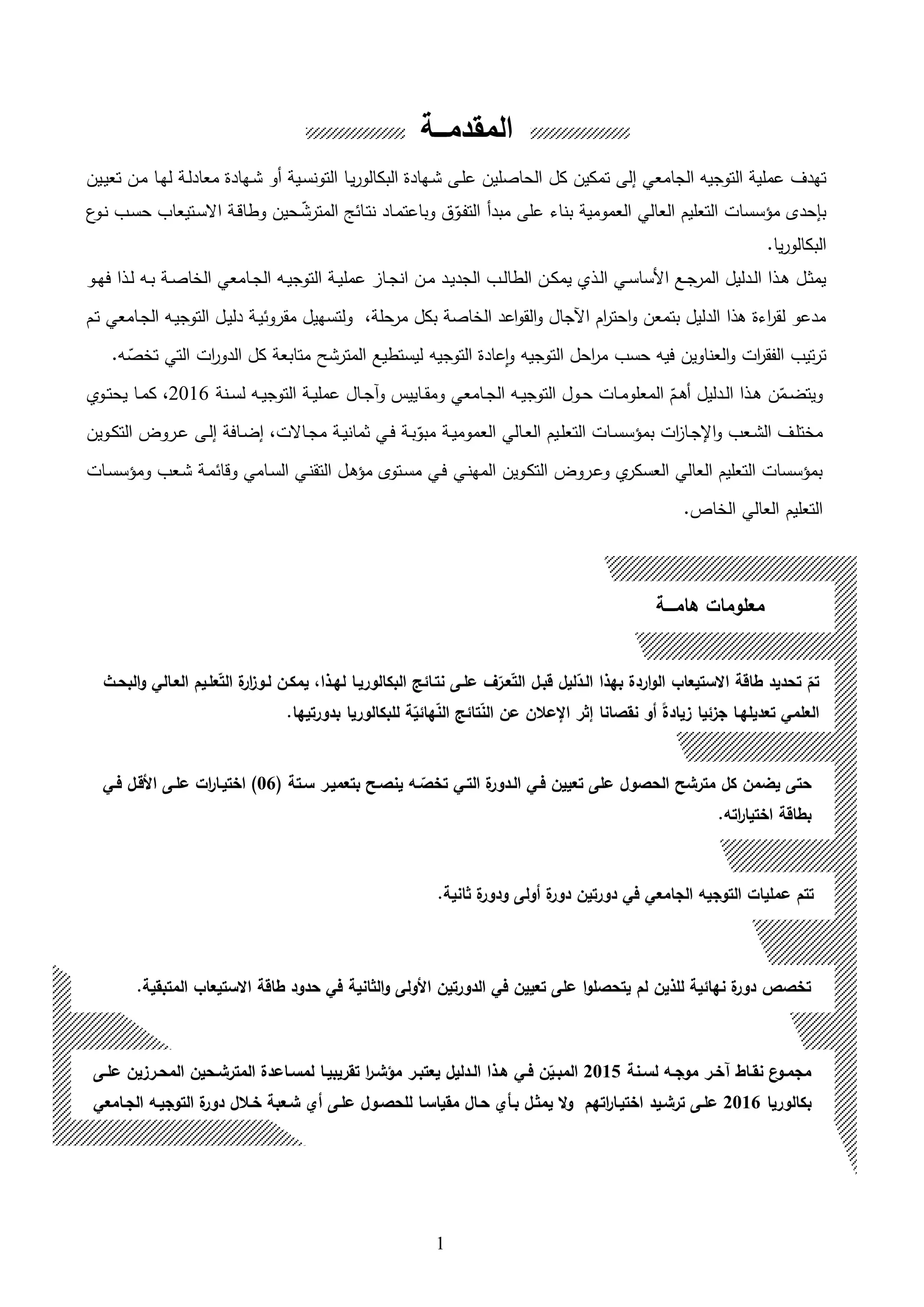 1
‫تمكين‬ ‫إلى‬ ‫الجامعي‬ ‫التوجيه‬ ‫عملية‬ ‫تهدف‬‫كل‬‫ىين‬‫ي‬‫تع‬ ‫ىن‬‫م‬ ‫ىا‬‫ه‬‫ل‬ ‫ىة‬‫ل‬‫معاد‬ ‫ىهادة‬‫ش‬ ‫هو‬ ‫ىية‬‫س‬‫التون‬ ‫ىا‬‫ي‬‫ر‬‫البكالو‬ ‫ىهادة‬‫ش‬ ‫ىى‬‫ل‬‫ع‬ ‫الحاصلين‬
‫العالي‬ ‫التعليم‬ ‫مؤسسات‬ ‫بإحدى‬‫العمومية‬‫مبد‬ ‫على‬ ‫بناء‬‫ه‬‫ع‬‫ىو‬‫ن‬ ‫ىب‬‫س‬‫ح‬ ‫ىتيعاب‬‫س‬‫اال‬ ‫ىة‬‫ق‬‫وطا‬ ‫ىحين‬‫ق‬‫المترش‬ ‫ىائل‬‫ت‬‫ن‬ ‫ىاد‬‫م‬‫وباعت‬ ‫ق‬‫ق‬‫ىو‬‫ف‬‫الت‬
.‫يا‬‫ر‬‫البكالو‬
‫عمل‬ ‫ىا‬‫ى‬‫ج‬‫ان‬ ‫ىن‬‫ى‬‫م‬ ‫ىد‬‫ى‬‫ي‬‫الجد‬ ‫ىب‬‫ى‬‫ل‬‫الطا‬ ‫ىن‬‫ى‬‫ك‬‫يم‬ ‫ىلي‬‫ى‬‫ل‬‫ا‬ ‫ىي‬‫ى‬‫س‬‫األسا‬ ‫ىع‬‫ى‬‫ج‬‫المر‬ ‫ىدليل‬‫ى‬‫ل‬‫ا‬ ‫ىلا‬‫ى‬‫ا‬ ‫ىل‬‫ى‬‫ث‬‫يم‬‫ىو‬‫ى‬‫ه‬‫ف‬ ‫ىلا‬‫ى‬‫ل‬ ‫ىه‬‫ى‬‫ب‬ ‫ىة‬‫ى‬‫ص‬‫الخا‬ ‫ىامعي‬‫ى‬‫ج‬‫ال‬ ‫ىه‬‫ى‬‫ي‬‫التوج‬ ‫ىة‬‫ى‬‫ي‬
‫ىم‬‫ت‬ ‫ىامعي‬‫ج‬‫ال‬ ‫ىه‬‫ي‬‫التوج‬ ‫ىل‬‫ي‬‫دل‬ ‫ىة‬‫ي‬‫مقروئ‬ ‫ولتسهيل‬ ،‫مرحلة‬ ‫بكل‬ ‫الخاصة‬ ‫اعد‬‫و‬‫الق‬‫و‬ ‫اآلجال‬ ‫ام‬‫ر‬‫احت‬‫و‬ ‫بتمعن‬ ‫الدليل‬ ‫الا‬ ‫اءة‬‫ر‬‫لق‬ ‫مدعو‬
‫ق‬‫تخص‬ ‫التي‬ ‫ات‬‫ر‬‫الدو‬ ‫كل‬ ‫متابعة‬ ‫المترشح‬ ‫ليستطيع‬ ‫التوجيه‬ ‫عادة‬‫ا‬‫و‬ ‫التوجيه‬ ‫احل‬‫ر‬‫م‬ ‫حسب‬ ‫فيه‬ ‫العناوين‬‫و‬ ‫ات‬‫ر‬‫الفق‬ ‫تيب‬‫ر‬‫ت‬.‫ه‬
‫ق‬‫ىم‬‫ى‬‫ض‬‫ويت‬‫ىدليل‬‫ى‬‫ل‬‫ا‬ ‫ىلا‬‫ى‬‫ا‬ ‫ن‬‫ىامعي‬‫ى‬‫ج‬‫ال‬ ‫ىه‬‫ى‬‫ي‬‫التوج‬ ‫ىول‬‫ى‬‫ح‬ ‫ىات‬‫ى‬‫م‬‫المعلو‬ ‫ق‬‫ىم‬‫ى‬‫ا‬‫ه‬‫ىنة‬‫ى‬‫س‬‫ل‬ ‫ىه‬‫ى‬‫ي‬‫التوج‬ ‫ىة‬‫ى‬‫ي‬‫عمل‬ ‫ىال‬‫ى‬‫ج‬‫ا‬‫و‬ ‫ىاييس‬‫ى‬‫ق‬‫وم‬2016،‫ىوي‬‫ى‬‫ت‬‫يح‬ ‫ىا‬‫ى‬‫م‬‫ك‬
‫ىعب‬‫ى‬‫ش‬‫ال‬ ‫ىف‬‫ى‬‫ل‬‫مخت‬‫ات‬ ‫ىا‬‫ى‬‫ج‬‫اإل‬‫و‬‫ىة‬‫ى‬‫ي‬‫العموم‬ ‫ىالي‬‫ى‬‫ع‬‫ال‬ ‫ىيم‬‫ى‬‫ل‬‫التع‬ ‫ىات‬‫ى‬‫س‬‫بمؤس‬‫ىاالت‬‫ى‬‫ج‬‫م‬ ‫ىة‬‫ى‬‫ي‬‫ثمان‬ ‫ىي‬‫ى‬‫ف‬ ‫ىة‬‫ى‬‫ب‬‫ق‬‫مبو‬‫ىوين‬‫ى‬‫ك‬‫الت‬ ‫ىروو‬‫ى‬‫ع‬ ‫ىى‬‫ى‬‫ل‬‫إ‬ ‫ىافة‬‫ى‬‫ض‬‫إ‬ ،
‫ىي‬‫ن‬‫المه‬ ‫ىوين‬‫ك‬‫الت‬ ‫ىروو‬‫ع‬‫و‬ ‫ي‬‫العسكر‬ ‫العالي‬ ‫التعليم‬ ‫بمؤسسات‬‫ىة‬‫م‬‫وقائ‬ ‫ىامي‬‫س‬‫ال‬ ‫ىي‬‫ن‬‫التق‬ ‫ىل‬‫ا‬‫مؤ‬ ‫ىتوى‬‫س‬‫م‬ ‫ىي‬‫ف‬‫و‬ ‫ىعب‬‫ش‬‫ىات‬‫س‬‫مؤس‬
.‫الخاص‬ ‫العالي‬ ‫التعليم‬
‫المقدمـــة‬
‫هامــــة‬ ‫معلومات‬
‫البحـث‬‫و‬ ‫العـالي‬ ‫علـيم‬‫الت‬ ‫ة‬‫ار‬‫ز‬‫لـو‬ ‫يمكـن‬ ‫لهـذال‬ ‫البكالوريـا‬ ‫نتـائك‬ ‫علـى‬ ‫ل‬‫عـر‬‫الت‬ ‫قبـل‬ ‫ليل‬‫الـد‬ ‫بهذا‬ ‫اردة‬‫و‬‫ال‬ ‫االستيعاب‬ ‫طاقة‬ ‫تحديد‬ ‫تم‬
‫العلمي‬‫تعديلهـا‬‫جزئيا‬‫زيادة‬‫أو‬‫إثر‬ ‫نقصانا‬‫اإلعالن‬.‫بدورتيها‬ ‫للبكالوريا‬ ‫ة‬‫هائي‬‫الن‬ ‫تائك‬‫الن‬ ‫عن‬
‫ـنة‬‫ـ‬‫لس‬ ‫ـه‬‫ـ‬‫موج‬ ‫ـر‬‫ـ‬‫مخ‬ ‫ـاط‬‫ـ‬‫نق‬ ‫ن‬‫ـو‬‫ـ‬‫مجم‬2015‫ـى‬‫ـ‬‫عل‬ ‫ـرزين‬‫ـ‬‫المح‬ ‫ـحين‬‫ـ‬‫المترش‬ ‫ـاعدة‬‫ـ‬‫لمس‬ ‫ـا‬‫ـ‬‫تقريبي‬ ‫ا‬‫ر‬‫ـ‬‫ـ‬‫مؤش‬ ‫ـر‬‫ـ‬‫يعتب‬ ‫ـدليل‬‫ـ‬‫ال‬ ‫ـذا‬‫ـ‬‫ه‬ ‫ـي‬‫ـ‬‫ف‬ ‫ن‬‫ـي‬‫ـ‬‫المب‬
‫بكالوريا‬2016‫علـى‬‫ترشـيد‬‫الجـامعي‬ ‫التوجيـه‬ ‫ة‬‫دور‬ ‫خـالل‬ ‫شـعبة‬ ‫أا‬ ‫علـى‬ ‫للحصـول‬ ‫مقياسـا‬ ‫حـال‬ ‫بـحا‬ ‫يمثـل‬ ‫ال‬‫و‬ ‫اتهم‬‫ر‬‫اختيـا‬
2016.
‫سـتة‬ ‫بتعميـر‬ ‫ينصـح‬ ‫ـه‬‫تخص‬ ‫التـي‬ ‫ة‬‫الـدور‬ ‫فـي‬ ‫تعيين‬ ‫على‬ ‫الحصول‬ ‫مترشح‬ ‫كل‬ ‫يضمن‬ ‫حتى‬06‫فـي‬ ‫األقـل‬ ‫علـى‬ ‫ات‬‫ر‬‫اختيـا‬ )
.‫اته‬‫ر‬‫اختيا‬ ‫بطاقة‬
‫دورتين‬ ‫في‬ ‫الجامعي‬ ‫التوجيه‬ ‫عمليات‬ ‫تتم‬‫ة‬‫دور‬‫ثانية‬ ‫ة‬‫ودور‬ ‫أولى‬.
.‫المتبقية‬ ‫االستيعاب‬ ‫طاقة‬ ‫حدود‬ ‫في‬ ‫الثانية‬‫و‬ ‫األولى‬ ‫الدورتين‬ ‫في‬ ‫تعيين‬ ‫على‬ ‫ا‬‫و‬‫يتحصل‬ ‫لم‬ ‫للذين‬ ‫نهائية‬ ‫ة‬‫دور‬ ‫تخصص‬
 