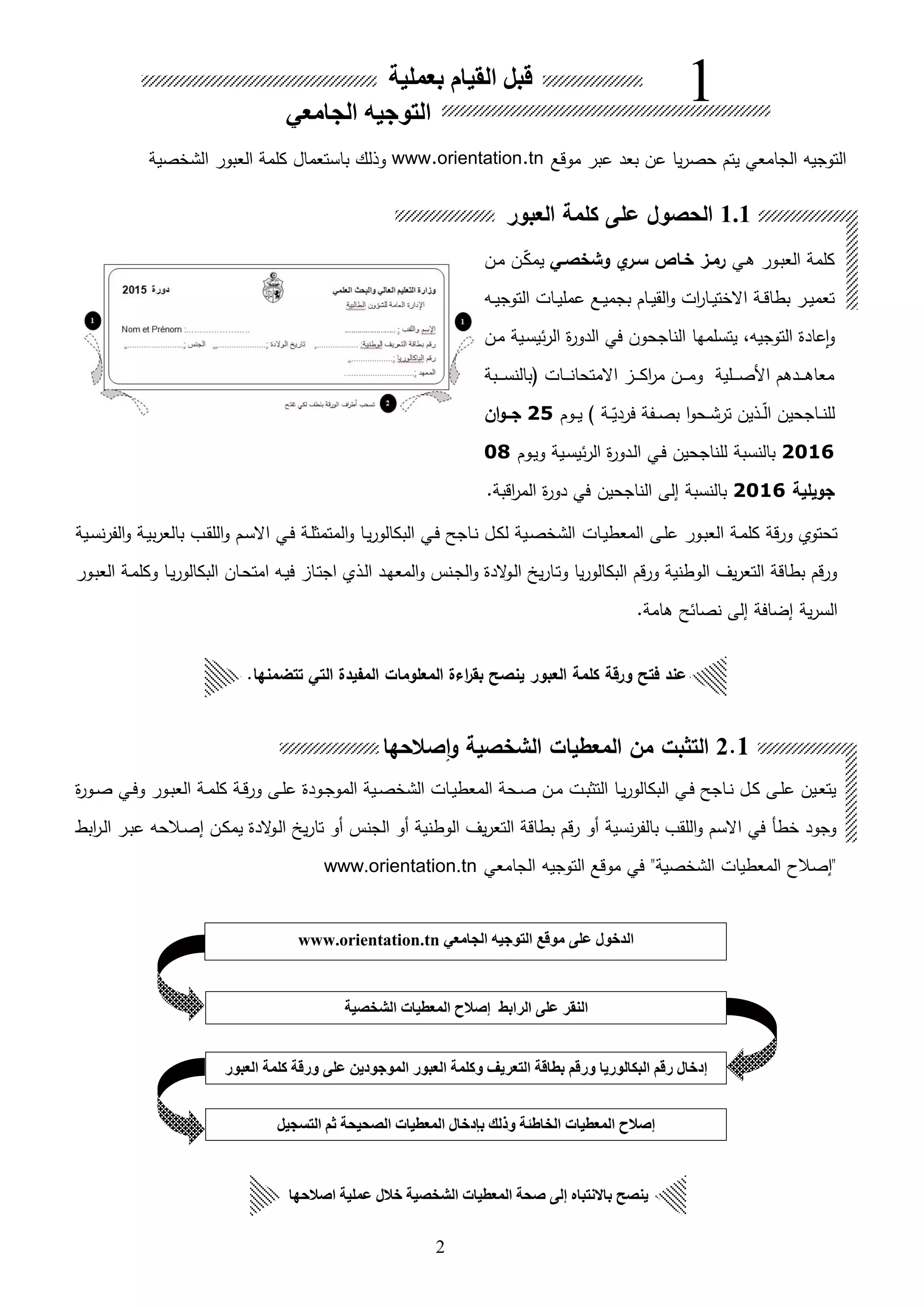 2
‫ىي‬‫ا‬ ‫ىور‬‫ب‬‫الع‬ ‫كلمة‬‫وشخصـي‬ ‫ا‬‫سـر‬ ‫خـاص‬ ‫رمـز‬‫ىن‬‫م‬ ‫ىن‬‫ق‬‫ك‬‫يم‬
‫ىه‬‫ى‬‫ي‬‫التوج‬ ‫ىات‬‫ى‬‫ي‬‫عمل‬ ‫ىع‬‫ى‬‫ي‬‫بجم‬ ‫ىام‬‫ى‬‫ي‬‫الق‬‫و‬ ‫ات‬‫ر‬‫ىا‬‫ى‬‫ي‬‫االخت‬ ‫ىة‬‫ى‬‫ق‬‫بطا‬ ‫ىر‬‫ى‬‫ي‬‫تعم‬
‫الناجحون‬ ‫يتسلمها‬ ،‫التوجيه‬ ‫عادة‬‫ا‬‫و‬‫ئ‬‫ر‬‫ال‬ ‫ة‬‫ر‬‫الدو‬ ‫في‬‫ي‬‫ىن‬‫م‬ ‫ىية‬‫س‬
‫ىبة‬‫ى‬‫ى‬‫ى‬‫س‬‫بالن‬ ‫ىات‬‫ى‬‫ى‬‫ى‬‫ن‬‫االمتحا‬ ‫ى‬‫ى‬‫ى‬‫ى‬‫ك‬‫ا‬‫ر‬‫م‬ ‫ىن‬‫ى‬‫ى‬‫ى‬‫م‬‫و‬ ‫ىلية‬‫ى‬‫ى‬‫ى‬‫ص‬‫األ‬ ‫ىدام‬‫ى‬‫ى‬‫ى‬‫ا‬‫معا‬
‫ىفة‬‫ى‬‫ى‬‫ص‬‫ب‬ ‫ا‬‫و‬‫ىح‬‫ى‬‫ش‬‫تر‬ ‫ىلين‬‫ى‬‫ى‬‫ق‬‫ل‬‫ا‬ ‫ىاجحين‬‫ى‬‫ن‬‫لل‬‫ىة‬‫ى‬‫ق‬‫فردي‬‫ىوم‬‫ى‬‫ى‬‫ي‬ )25‫ان‬‫و‬‫ــ‬‫ـ‬‫ج‬
2016‫ىية‬‫س‬‫ئي‬‫ر‬‫ال‬ ‫ة‬‫ر‬‫ىدو‬‫ل‬‫ا‬ ‫ىي‬‫ف‬ ‫للناجحين‬ ‫بالنسبة‬‫ىوم‬‫ي‬‫و‬08
‫جويلية‬2016‫بالنسبة‬‫ا‬ ‫إلى‬.‫اقبة‬‫ر‬‫الم‬ ‫ة‬‫ر‬‫دو‬ ‫في‬ ‫لناجحين‬
‫ىات‬‫ي‬‫المعط‬ ‫ىى‬‫ل‬‫ع‬ ‫ىور‬‫ب‬‫الع‬ ‫ىة‬‫م‬‫كل‬ ‫ورقة‬ ‫تحتوي‬‫ىية‬‫س‬‫ن‬‫ر‬‫الف‬‫و‬ ‫ىة‬‫ي‬‫ب‬‫ر‬‫بالع‬ ‫ىب‬‫ق‬‫الل‬‫و‬ ‫ىم‬‫س‬‫اال‬ ‫ىي‬‫ف‬ ‫ىة‬‫ل‬‫المتمث‬‫و‬ ‫ىا‬‫ي‬‫ر‬‫البكالو‬ ‫ىي‬‫ف‬ ‫ىاجح‬‫ن‬ ‫ىل‬‫ك‬‫ل‬ ‫ىية‬‫ص‬‫الشخ‬
‫ىور‬‫ب‬‫الع‬ ‫ىة‬‫م‬‫وكل‬ ‫ىا‬‫ي‬‫ر‬‫البكالو‬ ‫ىان‬‫ح‬‫امت‬ ‫ىه‬‫ي‬‫ف‬ ‫ىا‬‫ت‬‫اج‬ ‫ىلي‬‫ل‬‫ا‬ ‫ىد‬‫ه‬‫المع‬‫و‬ ‫ىنس‬‫ج‬‫ال‬‫و‬ ‫الدة‬‫و‬‫ى‬‫ل‬‫ا‬ ‫ي‬‫ر‬‫ىا‬‫ت‬‫و‬ ‫يا‬‫ر‬‫البكالو‬ ‫ورقم‬ ‫الوطنية‬ ‫يف‬‫ر‬‫التع‬ ‫بطاقة‬ ‫ورقم‬
.‫اامة‬ ‫نصائح‬ ‫إلى‬ ‫إضافة‬ ‫ية‬‫ر‬‫الس‬
‫ة‬‫ر‬‫ىو‬‫ى‬‫ص‬ ‫ىي‬‫ى‬‫ف‬‫و‬ ‫ىور‬‫ى‬‫ب‬‫الع‬ ‫ىة‬‫ى‬‫م‬‫كل‬ ‫ىة‬‫ى‬‫ق‬‫ور‬ ‫ىى‬‫ى‬‫ل‬‫ع‬ ‫ىودة‬‫ى‬‫ج‬‫المو‬ ‫ىية‬‫ى‬‫ص‬‫الشخ‬ ‫ىات‬‫ى‬‫ي‬‫المعط‬ ‫ىحة‬‫ى‬‫ص‬ ‫ىن‬‫ى‬‫م‬ ‫ىت‬‫ى‬‫ب‬‫التث‬ ‫ىا‬‫ى‬‫ي‬‫ر‬‫البكالو‬ ‫ىي‬‫ى‬‫ف‬ ‫ىاجح‬‫ى‬‫ن‬ ‫ىل‬‫ى‬‫ك‬ ‫ىى‬‫ى‬‫ل‬‫ع‬ ‫ىين‬‫ى‬‫ع‬‫يت‬
‫ابط‬‫ر‬‫ى‬‫ل‬‫ا‬ ‫ىر‬‫ب‬‫ع‬ ‫ىالحه‬‫ص‬‫إ‬ ‫ىن‬‫ك‬‫يم‬ ‫الدة‬‫و‬‫ى‬‫ل‬‫ا‬ ‫ي‬‫ر‬‫تا‬ ‫هو‬ ‫الجنس‬ ‫هو‬ ‫الوطنية‬ ‫يف‬‫ر‬‫التع‬ ‫بطاقة‬ ‫رقم‬ ‫هو‬ ‫نسية‬‫ر‬‫بالف‬ ‫اللقب‬‫و‬ ‫االسم‬ ‫في‬ ‫خطأ‬ ‫وجود‬
‫التوجيه‬ ‫موقع‬ ‫في‬ "‫الشخصية‬ ‫المعطيات‬ ‫"إصالح‬‫الجامعي‬www.orientation.tn
‫بعملية‬ ‫القيام‬ ‫قبل‬
‫الجامعي‬ ‫التوجيه‬
1
1.1‫العبور‬ ‫كلمة‬ ‫على‬ ‫الحصول‬
2.1‫صالحها‬‫ا‬‫و‬ ‫الشخصية‬ ‫المعطيات‬ ‫من‬ ‫التثبت‬
‫العبو‬ ‫كلمة‬ ‫ورقة‬ ‫فتح‬ ‫عند‬.‫تتضمنها‬ ‫التي‬ ‫المفيدة‬ ‫المعلومات‬ ‫اءة‬‫ر‬‫بق‬ ‫ينصح‬ ‫ر‬
‫اصالحها‬ ‫عملية‬ ‫خالل‬ ‫الشخصية‬ ‫المعطيات‬ ‫صحة‬ ‫إلى‬ ‫باالنتباه‬ ‫ينصح‬
‫موقع‬ ‫عبر‬ ‫بعد‬ ‫عن‬ ‫يا‬‫ر‬‫حص‬ ‫يتم‬ ‫الجامعي‬ ‫التوجيه‬www.orientation.tn‫الشخصية‬ ‫العبور‬ ‫كلمة‬ ‫باستعمال‬ ‫وللك‬
‫الجامعي‬ ‫التوجيه‬ ‫موقع‬ ‫على‬ ‫الدخول‬www.orientation.tn
‫الشخصية‬ ‫المعطيات‬ ‫إصالح‬ ‫الرابط‬ ‫على‬ ‫النقر‬
‫العبور‬ ‫كلمة‬ ‫ورقة‬ ‫على‬ ‫الموجودين‬ ‫العبور‬ ‫وكلمة‬ ‫التعريف‬ ‫بطاقة‬ ‫ورقم‬ ‫البكالوريا‬ ‫رقم‬ ‫إدخال‬
‫التسجيل‬ ‫ثم‬ ‫الصحيحة‬ ‫المعطيات‬ ‫بإدخال‬ ‫وذلك‬ ‫الخاطئة‬ ‫المعطيات‬ ‫إصالح‬
 