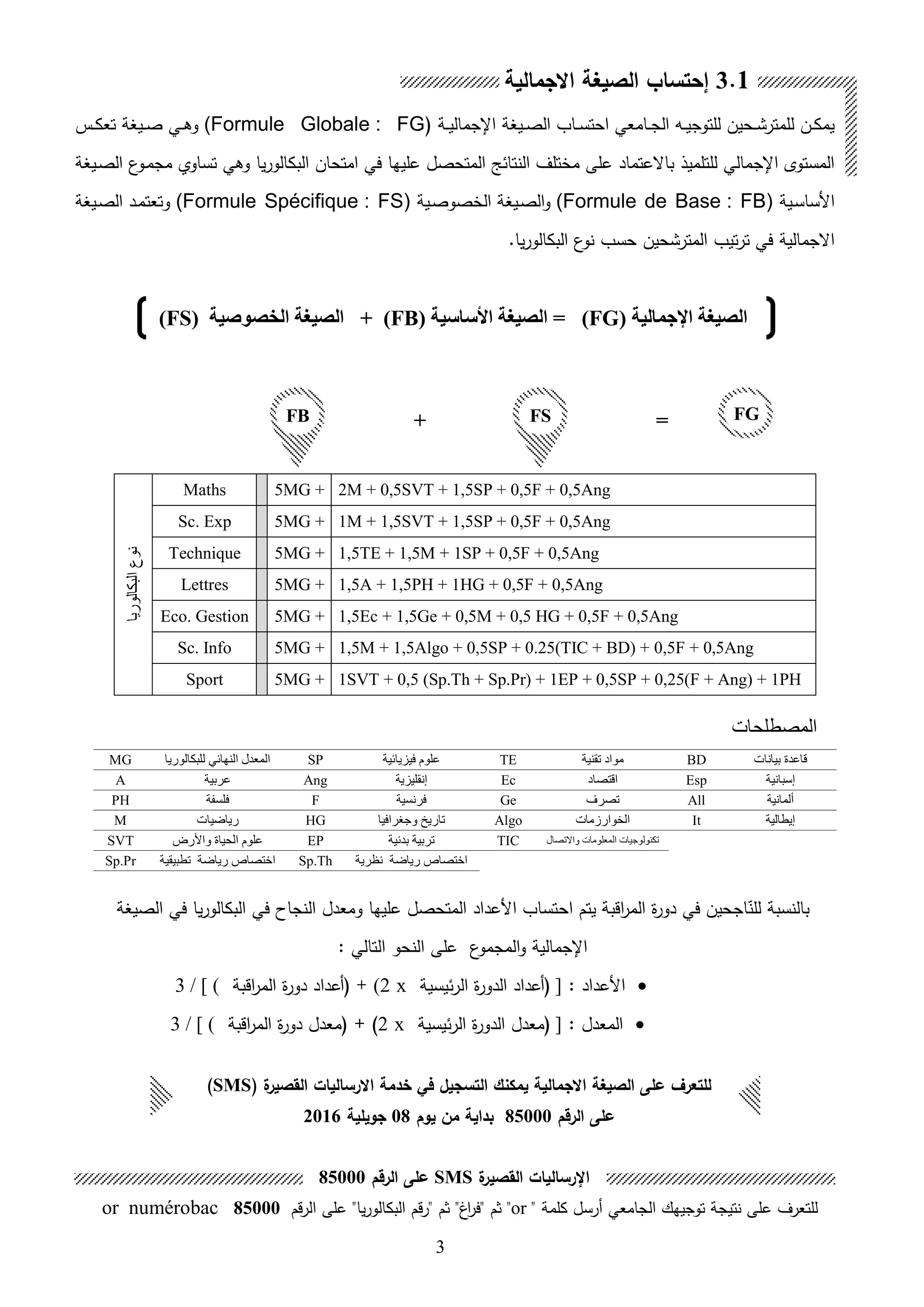 3
‫ال‬ ‫ىاب‬‫ى‬‫س‬‫احت‬ ‫ىامعي‬‫ى‬‫ج‬‫ال‬ ‫ىه‬‫ى‬‫ي‬‫للتوج‬ ‫ىحين‬‫ى‬‫ش‬‫للمتر‬ ‫ىن‬‫ى‬‫ك‬‫يم‬‫ىيغة‬‫ى‬‫ص‬‫ىة‬‫ى‬‫ي‬‫اإلجمال‬(Formule Globale : FG‫ىيغة‬‫ى‬‫ص‬ ‫ىي‬‫ى‬‫ا‬‫و‬‫ىس‬‫ى‬‫ك‬‫تع‬
‫يا‬‫ر‬‫البكالو‬ ‫امتحان‬ ‫في‬ ‫عليها‬ ‫المتحصل‬ ‫النتائل‬ ‫مختلف‬ ‫على‬ ‫باالعتماد‬ ‫للتلميل‬ ‫اإلجمالي‬ ‫المستوى‬‫ع‬‫ىو‬‫م‬‫مج‬ ‫تساوي‬ ‫واي‬‫ىيغة‬‫ص‬‫ال‬
‫ىية‬‫س‬‫األسا‬(Formule de Base : FB)‫و‬‫ىية‬‫ص‬‫الخصو‬ ‫ىيغة‬‫ص‬‫ال‬(Formule Spécifique : FS)‫ىيغة‬‫ص‬‫ال‬ ‫ىد‬‫م‬‫وتعت‬
‫المترشحين‬ ‫تيب‬‫ر‬‫ت‬ ‫في‬ ‫االجمالية‬.‫يا‬‫ر‬‫البكالو‬ ‫ع‬‫نو‬ ‫حسب‬
‫اإلجمالية‬ ‫الصيغة‬(FG)=‫األساسية‬ ‫الصيغة‬(FB)+‫الخصوصية‬ ‫الصيغة‬(FS)
2M + 0,5SVT + 1,5SP + 0,5F + 0,5Ang5MG +Maths
‫البكالوريا‬‫نوع‬
1M + 1,5SVT + 1,5SP + 0,5F + 0,5Ang5MG +Sc. Exp
1,5TE + 1,5M + 1SP + 0,5F + 0,5Ang5MG +Technique
1,5A + 1,5PH + 1HG + 0,5F + 0,5Ang5MG +Lettres
1,5Ec + 1,5Ge + 0,5M + 0,5 HG + 0,5F + 0,5Ang5MG +Eco. Gestion
1,5M + 1,5Algo + 0,5SP + 0.25(TIC + BD) + 0,5F + 0,5Ang5MG +Sc. Info
1SVT + 0,5 (Sp.Th + Sp.Pr) + 1EP + 0,5SP + 0,25(F + Ang) + 1PH5MG +Sport
‫المصطلحات‬
‫بيانات‬ ‫قاعدة‬BD‫تقنية‬ ‫مواد‬TE‫فيزيائية‬ ‫علوم‬SP‫ال‬‫معدل‬‫النهائي‬‫ل‬‫لبكالوريا‬MG
‫إسبانية‬Esp‫اقتصاد‬Ec‫إنقليزية‬Ang‫عربية‬A
‫ألمانية‬All‫تصرف‬Ge‫فرنسية‬F‫فلسفة‬PH
‫إيطالية‬It‫الخوارزمات‬Algo‫وجغرافيا‬ ‫تاريخ‬HG‫رياضيات‬M
‫واالتصال‬ ‫المعلومات‬ ‫تكنولوجيات‬TIC‫بدنية‬ ‫تربية‬EP‫واألرض‬ ‫الحياة‬ ‫علوم‬SVT
‫نظرية‬ ‫رياضة‬ ‫اختصاص‬Sp.Th‫تطبيقية‬ ‫رياضة‬ ‫اختصاص‬Sp.Pr
‫يتم‬ ‫اقبة‬‫ر‬‫الم‬ ‫ة‬‫ر‬‫دو‬ ‫في‬ ‫اجحين‬‫ق‬‫للن‬ ‫بالنسبة‬‫اح‬‫الصيغة‬ ‫في‬ ‫يا‬‫ر‬‫البكالو‬ ‫في‬ ‫النجاح‬ ‫ومعدل‬ ‫عليها‬ ‫المتحصل‬ ‫األعداد‬ ‫تساب‬
: ‫التالي‬ ‫النحو‬ ‫على‬ ‫ع‬‫المجمو‬‫و‬ ‫اإلجمالية‬
: ‫األعداد‬]‫ئيسية‬‫ر‬‫ال‬ ‫ة‬‫ر‬‫الدو‬ ‫هعداد‬x(2‫اقبة‬‫ر‬‫الم‬ ‫ة‬‫ر‬‫دو‬ ‫هعداد‬ +3 / [ (
: ‫المعدل‬]‫ئيسية‬‫ر‬‫ال‬ ‫ة‬‫ر‬‫الدو‬ ‫معدل‬x2)+‫اقبة‬‫ر‬‫الم‬ ‫ة‬‫ر‬‫دو‬ ‫معدل‬3 / [ (
3.1‫االجمالية‬ ‫الصيغة‬ ‫إحتساب‬
FB FS+ = FG
‫ة‬‫القصير‬ ‫االرساليات‬ ‫خدمة‬ ‫في‬ ‫التسجيل‬ ‫يمكنك‬ ‫االجمالية‬ ‫الصيغة‬ ‫على‬ ‫للتعرل‬SMS)
‫الرقم‬ ‫على‬85000‫يوم‬ ‫من‬ ‫بداية‬08‫جويلية‬2016
‫اإل‬‫ة‬‫القصير‬ ‫رساليات‬SMS‫الرقم‬ ‫على‬85000
‫هرسل‬ ‫الجامعي‬ ‫توجيهك‬ ‫نتيجة‬ ‫على‬ ‫للتعرف‬" ‫كلمة‬or‫قم‬‫ر‬‫ال‬ ‫على‬ "‫يا‬‫ر‬‫البكالو‬ ‫"رقم‬ ‫ثم‬ "‫اغ‬‫ر‬‫"ف‬ ‫ثم‬ "85000or numérobac
 