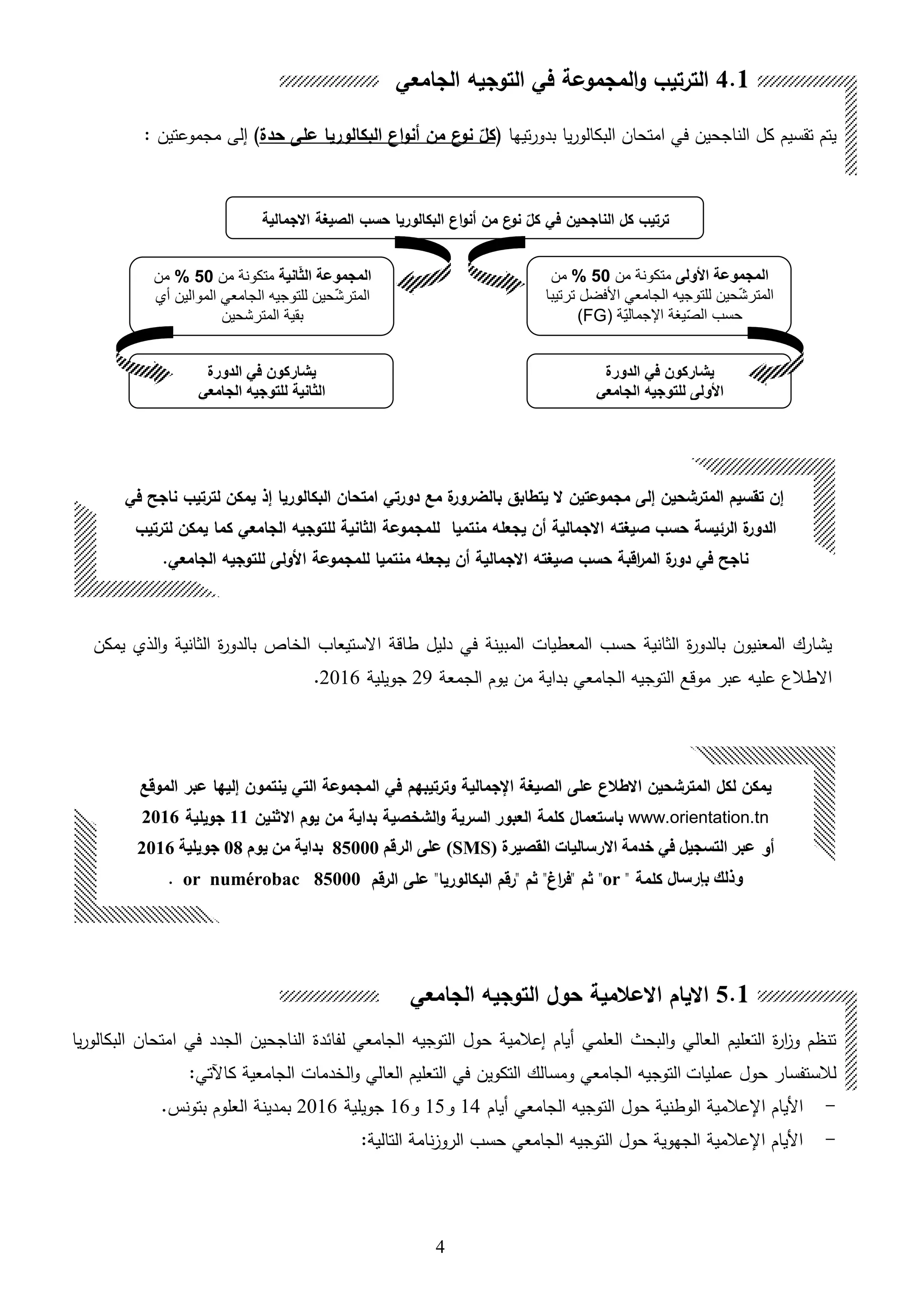 4
‫الخ‬ ‫االستيعاب‬ ‫طاقة‬ ‫دليل‬ ‫في‬ ‫المبينة‬ ‫المعطيات‬ ‫حسب‬ ‫الثانية‬ ‫ة‬‫ر‬‫بالدو‬ ‫المعنيون‬ ‫يشارك‬‫الثانية‬ ‫ة‬‫ر‬‫بالدو‬ ‫اص‬‫يمكن‬ ‫اللي‬‫و‬
‫الجمعة‬ ‫يوم‬ ‫من‬ ‫بداية‬ ‫الجامعي‬ ‫التوجيه‬ ‫موقع‬ ‫عبر‬ ‫عليه‬ ‫االطالع‬29‫جويلية‬2016.
‫العلمي‬ ‫البحث‬‫و‬ ‫العالي‬ ‫التعليم‬ ‫ة‬‫ر‬‫ا‬ ‫و‬ ‫تنظم‬‫هيام‬‫إعالمية‬‫الجامعي‬ ‫التوجيه‬ ‫حول‬‫لفائدة‬‫يا‬‫ر‬‫البكالو‬ ‫امتحان‬ ‫في‬ ‫الجدد‬ ‫الناجحين‬
‫لالستفسار‬‫عمليات‬ ‫حول‬‫التكوين‬ ‫ومسالك‬ ‫الجامعي‬ ‫التوجيه‬‫الجامعية‬ ‫الخدمات‬‫و‬ ‫العالي‬ ‫التعليم‬ ‫في‬:‫كاآلتي‬
-‫هيام‬ ‫الجامعي‬ ‫التوجيه‬ ‫حول‬ ‫الوطنية‬ ‫اإلعالمية‬ ‫األيام‬14‫و‬15‫و‬16‫جويلية‬2016‫بتونس‬ ‫العلوم‬ ‫بمدينة‬.
-:‫التالية‬ ‫نامة‬ ‫الرو‬ ‫حسب‬ ‫الجامعي‬ ‫التوجيه‬ ‫حول‬ ‫الجهوية‬ ‫اإلعالمية‬ ‫األيام‬
‫تقسيم‬ ‫يتم‬‫الناجحين‬ ‫كل‬‫يا‬‫ر‬‫البكالو‬ ‫امتحان‬ ‫في‬‫تيها‬‫ر‬‫بدو‬‫ن‬‫نو‬ ‫كل‬‫ال‬ ‫ان‬‫و‬‫أن‬ ‫من‬‫حدة‬ ‫على‬ ‫بكالوريا‬)‫إلى‬‫مجموعتين‬:
‫في‬ ‫الناجحين‬ ‫كل‬ ‫ترتيب‬‫البكالوريا‬ ‫ان‬‫و‬‫أن‬ ‫من‬ ‫ن‬‫نو‬ ‫كل‬‫االجمالية‬ ‫الصيغة‬ ‫حسب‬
‫األولى‬ ‫المجموعة‬‫من‬ ‫متكونة‬50%‫من‬
‫ترتيبا‬ ‫األفضل‬ ‫الجامعي‬ ‫للتوجيه‬ ‫حين‬ّ‫ش‬‫المتر‬
( ‫ّة‬‫ي‬‫اإلجمال‬ ‫يغة‬ّ‫ص‬‫ال‬ ‫حسب‬FG)
‫انية‬ّ‫ث‬‫ال‬ ‫المجموعة‬‫من‬ ‫متكونة‬50%‫من‬
‫الموالين‬ ‫الجامعي‬ ‫للتوجيه‬ ‫حين‬ّ‫ش‬‫المتر‬‫أي‬
‫المترشحين‬ ‫بقية‬
‫الدورة‬ ‫في‬ ‫يشاركون‬
‫الجامعي‬ ‫للتوجيه‬ ‫األولى‬
‫الدورة‬ ‫في‬ ‫يشاركون‬
‫الثانية‬‫الجامعي‬ ‫للتوجيه‬
‫لكل‬ ‫يمكن‬‫ال‬‫مترشح‬‫ين‬‫اال‬‫على‬ ‫طالن‬‫و‬ ‫اإلجمالية‬ ‫الصيغة‬‫ترتيبه‬‫م‬‫ينتم‬ ‫التي‬ ‫المجموعة‬ ‫في‬‫ون‬‫إليها‬‫عبر‬‫الموقع‬
www.orientation.tn‫كلم‬ ‫باستعمال‬‫ة‬‫العبور‬‫السرية‬‫االثنين‬ ‫يوم‬ ‫من‬ ‫بداية‬ ‫الشخصية‬‫و‬11‫جويلية‬2016
‫أو‬( ‫القصيرة‬ ‫االرساليات‬ ‫خدمة‬ ‫في‬ ‫التسجيل‬ ‫عبر‬SMS‫الرقم‬ ‫على‬ )85000‫يوم‬ ‫من‬ ‫بداية‬08‫جويلية‬2016
‫بإرسال‬ ‫وذلك‬" ‫كلمة‬or‫الرقم‬ ‫على‬ "‫البكالوريا‬ ‫"رقم‬ ‫ثم‬ "‫اغ‬‫ر‬‫"ف‬ ‫ثم‬ "85000or numérobac.
4.1‫الجامعي‬ ‫التوجيه‬ ‫في‬ ‫المجموعة‬‫و‬ ‫الترتيب‬
5.1‫الجامعي‬ ‫التوجيه‬ ‫حول‬ ‫االعالمية‬ ‫االيام‬
‫في‬ ‫ناجح‬ ‫لترتيب‬ ‫يمكن‬ ‫إذ‬ ‫البكالوريا‬ ‫امتحان‬ ‫دورتي‬ ‫مع‬ ‫ة‬‫بالضرور‬ ‫يتطابق‬ ‫ال‬ ‫مجموعتين‬ ‫إلى‬ ‫المترشحين‬ ‫تقسيم‬ ‫إن‬
‫صيغته‬ ‫حسب‬ ‫الرئيسة‬ ‫ة‬‫الدور‬‫لترتيب‬ ‫يمكن‬ ‫كما‬ ‫الجامعي‬ ‫للتوجيه‬ ‫الثانية‬ ‫للمجموعة‬ ‫منتميا‬ ‫يجعله‬ ‫أن‬ ‫االجمالية‬
.‫الجامعي‬ ‫للتوجيه‬ ‫األولى‬ ‫للمجموعة‬ ‫منتميا‬ ‫يجعله‬ ‫أن‬ ‫االجمالية‬ ‫صيغته‬ ‫حسب‬ ‫اقبة‬‫ر‬‫الم‬ ‫ة‬‫دور‬ ‫في‬ ‫ناجح‬
 