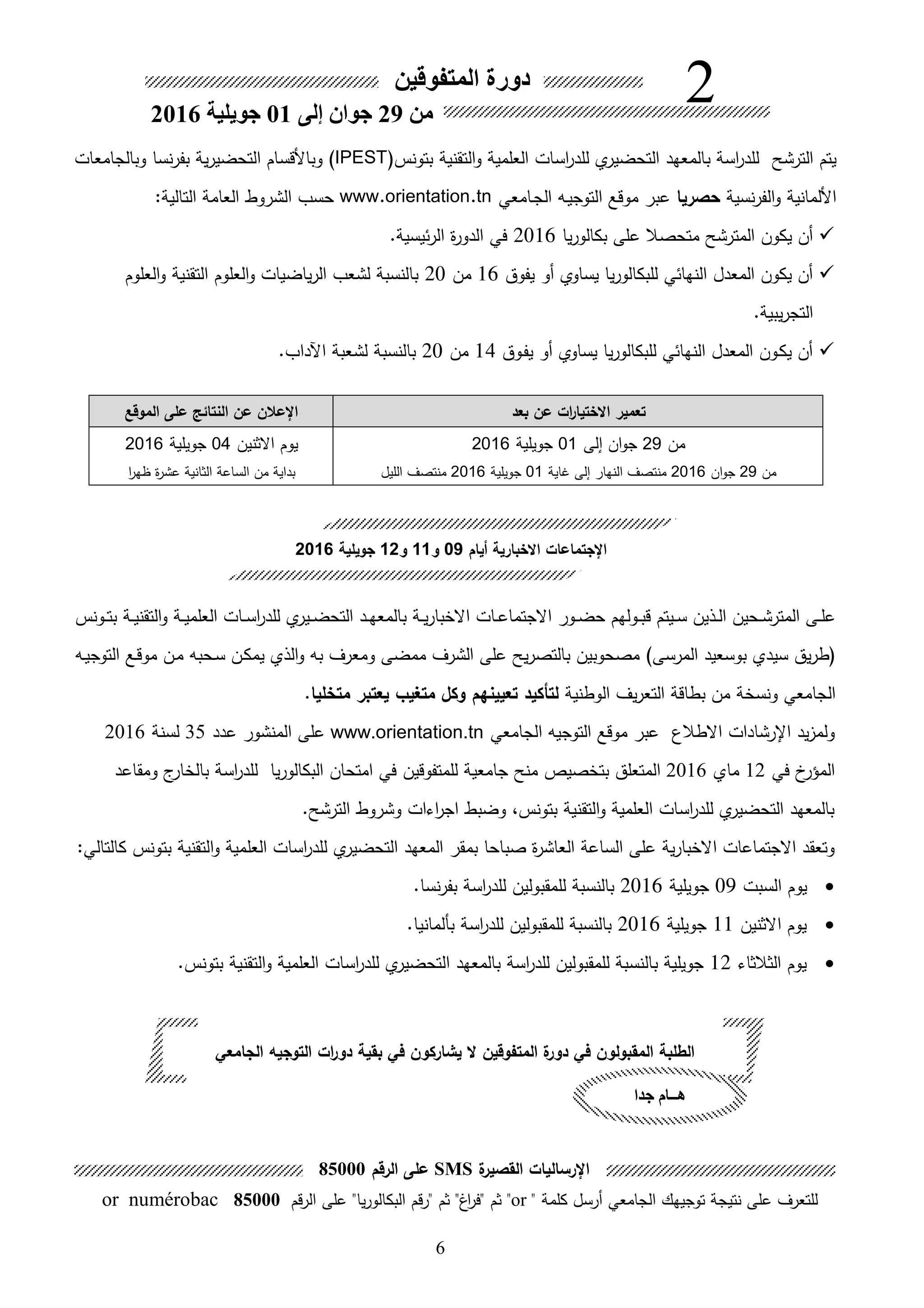 6
‫بعد‬ ‫عن‬ ‫ات‬‫ر‬‫االختيا‬ ‫تعمير‬‫الموقع‬ ‫على‬ ‫النتائك‬ ‫عن‬ ‫اإلعالن‬
‫من‬29‫ان‬‫و‬‫ج‬‫إلى‬01‫جويلية‬2016
‫من‬29‫ان‬‫و‬‫ج‬2016‫غاية‬ ‫إلى‬ ‫النهار‬ ‫منتصف‬01‫جويلية‬2016‫الليل‬ ‫منتصف‬
‫يوم‬‫االثنين‬04‫جويلية‬2016
‫من‬ ‫بداية‬‫ا‬‫ر‬‫ظه‬ ‫ة‬‫ر‬‫عش‬ ‫الثانية‬ ‫الساعة‬
‫المتفوقين‬ ‫دورة‬
‫من‬29‫جوان‬‫إلى‬01‫جويلية‬2016
2
‫الترشح‬ ‫يتم‬‫التقنية‬‫و‬ ‫العلمية‬ ‫اسات‬‫ر‬‫للد‬ ‫ي‬‫التحضير‬ ‫بالمعهد‬ ‫اسة‬‫ر‬‫للد‬‫بتونس‬IPEST)‫وبالجامعات‬ ‫نسا‬‫ر‬‫بف‬ ‫ية‬‫ر‬‫التحضي‬ ‫وباألقسام‬
‫األلمانية‬‫نسية‬‫ر‬‫الف‬‫و‬‫حصريا‬‫ىامعي‬‫ج‬‫ال‬ ‫ىه‬‫ي‬‫التوج‬ ‫موقع‬ ‫عبر‬www.orientation.tn‫الشروط‬ ‫حسب‬‫العامة‬:‫التالية‬
‫يا‬‫ر‬‫بكالو‬ ‫على‬ ‫متحصال‬ ‫المترشح‬ ‫يكون‬ ‫هن‬2016‫ئيسية‬‫ر‬‫ال‬ ‫ة‬‫ر‬‫الدو‬ ‫في‬.
‫يفوق‬ ‫هو‬ ‫يساوي‬ ‫يا‬‫ر‬‫للبكالو‬ ‫النهائي‬ ‫المعدل‬ ‫يكون‬ ‫هن‬16‫من‬20‫العلوم‬‫و‬ ‫التقنية‬ ‫العلوم‬‫و‬ ‫ياضيات‬‫ر‬‫ال‬ ‫لشعب‬ ‫بالنسبة‬
‫يبية‬‫ر‬‫التج‬.
‫ىوق‬‫ف‬‫ي‬ ‫هو‬ ‫يساوي‬ ‫يا‬‫ر‬‫للبكالو‬ ‫النهائي‬ ‫المعدل‬ ‫ىون‬‫ك‬‫ي‬ ‫هن‬14‫من‬20‫اآلداب‬ ‫لشعبة‬ ‫بالنسبة‬.
‫ي‬‫ىير‬‫ى‬‫ض‬‫التح‬ ‫ىد‬‫ى‬‫ه‬‫بالمع‬ ‫ىة‬‫ى‬‫ي‬‫ر‬‫االخبا‬ ‫ىات‬‫ى‬‫ع‬‫االجتما‬ ‫ىور‬‫ى‬‫ض‬‫ح‬ ‫ىولهم‬‫ى‬‫ب‬‫ق‬ ‫ىيتم‬‫ى‬‫س‬ ‫ىلين‬‫ى‬‫ل‬‫ا‬ ‫ىحين‬‫ى‬‫ش‬‫المتر‬ ‫ىى‬‫ى‬‫ل‬‫ع‬‫ىة‬‫ى‬‫ي‬‫التقن‬‫و‬ ‫ىة‬‫ى‬‫ي‬‫العلم‬ ‫ىات‬‫ى‬‫س‬‫ا‬‫ر‬‫للد‬‫ىونس‬‫ى‬‫ت‬‫ب‬
)‫المرسى‬ ‫بوسعيد‬ ‫سيدي‬ ‫يق‬‫ر‬‫ط‬‫ىه‬‫ي‬‫التوج‬ ‫ىع‬‫ق‬‫مو‬ ‫ىن‬‫م‬ ‫ىحبه‬‫س‬ ‫ىن‬‫ك‬‫يم‬ ‫اللي‬‫و‬ ‫به‬ ‫ومعرف‬ ‫ممضى‬ ‫الشرف‬ ‫على‬ ‫يح‬‫ر‬‫بالتص‬ ‫مصحوبين‬
‫الوطنية‬ ‫يف‬‫ر‬‫التع‬ ‫بطاقة‬ ‫من‬ ‫ونسخة‬ ‫الجامعي‬‫تعيينهم‬ ‫لتحكيد‬‫متخليا‬ ‫يعتبر‬ ‫متغيب‬ ‫وكل‬.
‫االطالع‬ ‫اإلرشادات‬ ‫يد‬ ‫ولم‬‫الجامعي‬ ‫التوجيه‬ ‫موقع‬ ‫عبر‬www.orientation.tn‫عدد‬ ‫المنشور‬ ‫على‬35‫لسنة‬2016
‫في‬ ‫خ‬‫المؤر‬12‫ماي‬2016‫المتعلق‬‫بت‬‫جامعية‬ ‫منح‬ ‫خصيص‬‫للمت‬‫فوقين‬‫ومقاعد‬ ‫ج‬‫بالخار‬ ‫اسة‬‫ر‬‫للد‬ ‫يا‬‫ر‬‫البكالو‬ ‫امتحان‬ ‫في‬
‫الترشح‬ ‫وشروط‬ ‫اءات‬‫ر‬‫اج‬ ‫وضبط‬ ،‫بتونس‬ ‫التقنية‬‫و‬ ‫العلمية‬ ‫اسات‬‫ر‬‫للد‬ ‫ي‬‫التحضير‬ ‫بالمعهد‬.
‫بمقر‬ ‫صباحا‬ ‫ة‬‫ر‬‫العاش‬ ‫الساعة‬ ‫على‬ ‫ية‬‫ر‬‫االخبا‬ ‫االجتماعات‬ ‫وتعقد‬‫ي‬‫التحضير‬ ‫المعهد‬‫التقنية‬‫و‬ ‫العلمية‬ ‫اسات‬‫ر‬‫للد‬‫بتونس‬:‫كالتالي‬
‫يوم‬‫السبت‬09‫جويلية‬2016‫نسا‬‫ر‬‫بف‬ ‫اسة‬‫ر‬‫للد‬ ‫للمقبولين‬ ‫بالنسبة‬.
‫يوم‬‫االثنين‬11‫جويلية‬2016‫بألمانيا‬ ‫اسة‬‫ر‬‫للد‬ ‫للمقبولين‬ ‫بالنسبة‬.
‫يوم‬‫الثالثاء‬12‫اسة‬‫ر‬‫للد‬ ‫للمقبولين‬ ‫بالنسبة‬ ‫جويلية‬‫ي‬‫التحضير‬ ‫بالمعهد‬‫التقنية‬‫و‬ ‫العلمية‬ ‫اسات‬‫ر‬‫للد‬‫بتونس‬.
‫أيام‬ ‫االخبارية‬ ‫اإلجتماعات‬09‫و‬11‫و‬12‫جويلية‬2016
‫الجامعي‬ ‫التوجيه‬ ‫ات‬‫ر‬‫دو‬ ‫بقية‬ ‫في‬ ‫يشاركون‬ ‫ال‬ ‫المتفوقين‬ ‫ة‬‫دور‬ ‫في‬ ‫المقبولون‬ ‫الطلبة‬
‫جدا‬ ‫هــام‬
‫اإل‬‫ة‬‫القصير‬ ‫رساليات‬SMS‫الرقم‬ ‫على‬85000
" ‫كلمة‬ ‫هرسل‬ ‫الجامعي‬ ‫توجيهك‬ ‫نتيجة‬ ‫على‬ ‫للتعرف‬or‫على‬ "‫يا‬‫ر‬‫البكالو‬ ‫"رقم‬ ‫ثم‬ "‫اغ‬‫ر‬‫"ف‬ ‫ثم‬ "‫قم‬‫ر‬‫ال‬85000or numérobac
 