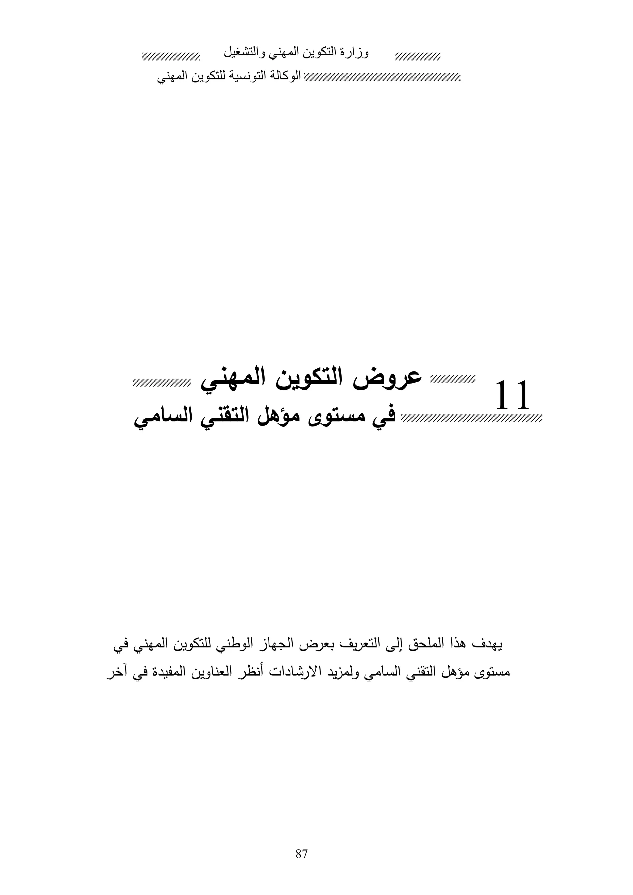 87
‫المهني‬ ‫التكوين‬ ‫عروض‬
‫في‬ ‫المهني‬ ‫للتكوين‬ ‫الوطني‬ ‫الجها‬ ‫بعرو‬ ‫يف‬‫ر‬‫التع‬ ‫إلى‬ ‫الملحق‬ ‫الا‬ ‫يهدف‬
‫االرشادات‬ ‫يد‬ ‫ولم‬ ‫السامي‬ ‫التقني‬ ‫مؤال‬ ‫مستوى‬‫اخر‬ ‫في‬ ‫المفيدة‬ ‫العناوين‬ ‫هنظر‬
.‫الملحق‬
‫والتشغيل‬ ‫المهني‬ ‫التكوين‬ ‫وزارة‬
‫المهني‬ ‫للتكوين‬ ‫التونسية‬ ‫الوكالة‬
11‫السامي‬ ‫التقني‬ ‫مؤهل‬ ‫مستوى‬ ‫في‬
 