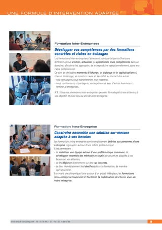 www.renault-consulting.com - Tél : 01 76 84 31 31 - Fax : 01 76 89 07 88 9
UNE FORM ULE D’INTERVENTION ADAPTÉE
Formation Intra-Entreprise
Construire ensemble une solution sur-mesure
adaptée à vos besoins
Les formations intra-entreprise sont complètement dédiées aux personnes d’une
entreprise regroupées autour d’une même problématique.
Elles permettent :
- de mobiliser une équipe autour d’une problématique commune, de
développer ensemble des méthodes et outils structurés et adaptés à vos
besoins et vos attentes,
- de les déployer directement sur des cas concrets,
- de tirer immédiatement les bénéfices de cette formation, de manière
opérationnelle.
En créant une dynamique forte autour d’un projet fédérateur, les formations
intra-entreprise favorisent et facilitent la mobilisation des forces vives de
votre entreprise.
Formation Inter-Entreprises
Développer vos compétences par des formations
concrètes et riches en échanges
Les formations inter-entreprises s’adressent à des participants d’horizons
différents venus s’initier, actualiser ou approfondir leurs compétences dans un
domaine, afin de se les approprier, de les reproduire opérationnellement, dans leur
cadre professionnel.
Ce sont de véritables moments d’échange, de dialogue et de capitalisation où
chacun s’interroge, se remet en cause et s’enrichit au contact des autres :
- nos consultants vous transmettront leur expertise,
- vous confronterez et partagerez vos expériences avec d’autres hommes et
femmes d’entreprises.
N.B. : Tous nos séminaires inter-entreprises peuvent être adaptés à vos attentes, à
vos objectifs et avoir lieu au sein de votre entreprise.
 
