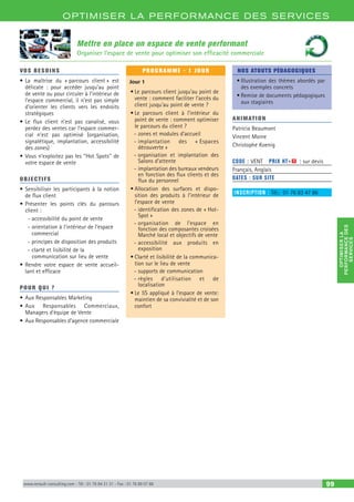 OPTIM ISER LA PERFORMANCE DES SERVICES
OPTIMISERLA
PERFORMANCEDES
SERVICES
www.renault-consulting.com - Tél : 01 76 84 31 31 - Fax : 01 76 89 07 88 99
Mettre en place un espace de vente performant
Organiser l’espace de vente pour optimiser son efficacité commerciale
VOS BESOINS
•	La maîtrise du « parcours client » est
délicate : pour accéder jusqu’au point
de vente ou pour circuler à l’intérieur de
l’espace commercial, il n’est pas simple
d’orienter les clients vers les endroits
stratégiques
•	Le flux client n’est pas canalisé, vous
perdez des ventes car l’espace commer-
cial n’est pas optimisé (organisation,
signalétique, implantation, accessibilité
des zones)
•	Vous n’exploitez pas les ‘‘Hot Spots’’ de
votre espace de vente
OBJECTIFS
•	Sensibiliser les participants à la notion
de flux client
•	Présenter les points clés du parcours
client :
-- accessibilité du point de vente
-- orientation à l’intérieur de l’espace
commercial
-- principes de disposition des produits
-- clarté et lisibilité de la
communication sur lieu de vente
•	Rendre votre espace de vente accueil-
lant et efficace
POUR QUI ?
•	Aux Responsables Marketing
•	Aux Responsables Commerciaux,
Managers d’équipe de Vente
•	Aux Responsables d’agence commerciale
PROGRAMME - 1 JOUR
Jour 1
•	Le parcours client jusqu’au point de
vente : comment faciliter l’accès du
client jusqu’au point de vente ?
•	Le parcours client à l’intérieur du
point de vente : comment optimiser
le parcours du client ?
-- zones et modules d’accueil
-- implantation des « Espaces
découverte »
-- organisation et implantation des
Salons d’attente
-- implantation des bureaux vendeurs
en fonction des flux clients et des
flux du personnel
•	Allocation des surfaces et dispo-
sition des produits à l’intérieur de
l’espace de vente
-- identification des zones de « Hot-
Spot »
-- organisation de l’espace en
fonction des composantes croisées
Marché local et objectifs de vente
-- accessibilité aux produits en
exposition
•	Clarté et lisibilité de la communica-
tion sur le lieu de vente
-- supports de communication
-- règles d’utilisation et de
localisation
•	Le 5S appliqué à l’espace de vente:
maintien de sa convivialité et de son
confort
NOS ATOUTS PÉDAGOGIQUES
•	Illustration des thèmes abordés par
des exemples concrets
•	Remise de documents pédagogiques
aux stagiaires
ANIMATION
Patricia Beaumont
Vincent Moine
Christophe Koenig
CODE : VENT	 PRIX HT+X : sur devis
Français, Anglais
DATES : SUR SITE
INSCRIPTION : Tél.: 01 76 83 47 86
 
