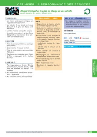 OPTIM ISER LA PERFORMANCE DES SERVICES
OPTIMISERLA
PERFORMANCEDES
SERVICES
www.renault-consulting.com - Tél : 01 76 84 31 31 - Fax : 01 76 89 07 88 103
Réussir l’accueil et la prise en charge de vos clients
dans le domaine des services à la personne
VOS BESOINS
•	Les clients sont souvent critiques par
rapport à votre organisation.
•	Les attentes de vos clients en termes
d’accueil et de prise en charge sont
méconnues.
•	Les files d’attente sont parfois longues.
•	Les problèmes rencontrés par vos clients
déteignent sur les relations et ne faci-
litent pas leur fidélisation.
OBJECTIFS
•	Faire de votre accueil client un avantage
concurrentiel
•	Savoir écouter et rassurer le client
•	Faire de cette rencontre un moment de
fidélisation
•	Transformer en profondeur votre façon
de faire en s’appuyant sur les équipes
de terrain
POUR QUI ?
•	Aux responsables de Services Clients,
Consommateurs, Qualité Clients, CRM
dans les domaines du service à la
personne
•	Aux responsables opérationnels de ser-
vices à la personne
•	Aux conseillers service, télé-opératrices
PROGRAMME - 1 JOUR
Jour 1
•	Diagnostic de la situation actuelle
en analysant le parcours client
•	Synthétiser les problèmes actuels en
compilant le diagnostic, les récla-
mations client, les baromètres de
satisfaction
•	En se basant sur les principes de
simplification des processus, élabo-
rer les nouvelles règles de fonction-
nement au niveau
-- implantation physique des étapes
clients
-- activités clés de chacun sur le
processus
•	Savoir adapter son discours à
chaque client
•	Accompagner vos collaborateurs
pour renforcer l’état d’esprit client
•	Favorisez le dialogue avec le client
pour le rassurer
•	Bilan des actions à mener
•	Conclusion et évaluation du sémi-
naire
NOS ATOUTS PÉDAGOGIQUES
•	Les stagiaires travaillent concrète-
ment à la résolution de problèmes
de leur quotidien et à la construc-
tion de leur plan de progrès
ANIMATION
Patricia Beaumont
CODE : ACCL	 PRIX HT+X : sur devis
Français, Anglais
DATES : SUR SITE
INSCRIPTION : 	 Tél.: 01 76 83 47 86
 