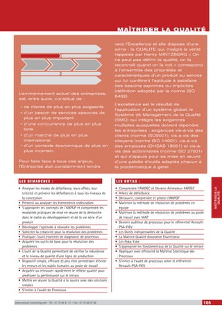MAÎTRISERLA
QUALITÉ
www.renault-consulting.com - Tél : 01 76 84 31 31 - Fax : 01 76 89 07 88 105
LES DEMARCHES :
•	 Analyser les modes de défaillance, leurs effets, leur
criticité et prévenir les défaillances à tous les niveaux de
la conception
•	 Prévenir ou analyser les évènements indésirables
•	 S’approprier les concepts de l’ANPQP et comprendre les
modalités pratiques de mise en œuvre de la démarche
dans le cadre du développement et de la vie série d’un
produit
•	 Développer l’aptitude à résoudre les problèmes
•	 Solliciter la créativité pour la résolution des problèmes
•	 Pratiquer l’outil essentiel de diagnostic de processus
•	 Acquérir les outils de base pour la résolution des
problèmes
•	 L’outil de la Qualité permettant de vérifier la robustesse
et le niveau de qualité d’une ligne de production
•	 Dispositif simple, efficace et peu cher permettant d’éviter
les erreurs et les oublis humains au poste de travail
•	 Acquérir ou retrouver rapidement le réflexe qualité pour
améliorer la performance sur le terrain
•	 Mettre en œuvre la Qualité à la source avec des solutions
simples
•	 S’initier à l’audit de Processus
LES OUTILS :
•	 Comprendre l’AMDEC et Devenir Animateur AMDEC
•	 Arbres de défaillance
•	 Découvrir, comprendre et piloter l’ANPQP
•	 Maîtriser la méthode de résolution de problèmes en
équipe
•	 Maîtriser la méthode de résolution de problèmes au poste
de travail avec MAP
•	 Devenir auditeur de processus pour le référentiel Renault-
PSA-FIEV
•	 Les Outils indispensables de la Qualité
•	 La Matrice Qualité Assurance Fournisseur
•	 Les Poka Yoke
•	 S’approprier les fondamentaux de la Qualité sur le terrain
•	 Appliquer avec efficacité la Maîtrise Statistique des
Processus
•	 S’initier à l’audit de processus selon le référentiel
Renault-PSA-FIEV
MAÎTRISER LA QUALITÉ
L’environnement actuel des entreprises,
est, entre autre, constitué de :
•	de clients de plus en plus exigeants
•	d’un besoin de services associés de
plus en plus important
•	d’une concurrence de plus en plus
forte
•	d’un marché de plus en plus
international
•	d’un contexte économique de plus en
plus incertain.
Pour faire face à tous ces enjeux,
l’Entreprise doit constamment tendre
vers l’Excellence et elle dispose d’une
arme : la QUALITE qui, malgré la vérité
rappelée par Henry MINTZBERG « On
ne peut pas définir la qualité, on la
reconnaît quand on la voit » correspond
à l’ensemble des propriétés et
caractéristiques d’un produit ou service
qui lui confèrent l’aptitude à satisfaire
des besoins exprimés ou implicites
(définition adoptée par la norme ISO
8402).
L’excellence est le résultat de
l’application d’un système global, le
Système de Management de la Qualité
(SMQ) qui intègre les exigences
multiples auxquelles doivent répondre
les entreprises : exigences vis-à-vis des
clients (norme ISO9001), vis-à-vis des
citoyens (norme ISO 14001), vis-à-vis
des employés (OHSAS 18001) et vis-à-
vis des actionnaires (norme ISO 27001)
et qui s’appuie pour sa mise en œuvre
d’une palette d’outils adaptés chacun à
la problématique à gérer.
 