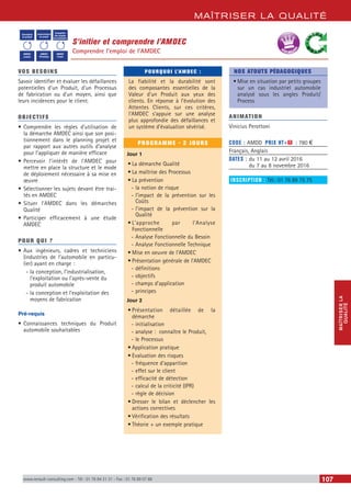 MAÎTRISER LA QUALITÉ
MAÎTRISERLA
QUALITÉ
www.renault-consulting.com - Tél : 01 76 84 31 31 - Fax : 01 76 89 07 88 107
S’initier et comprendre l’AMDEC
Comprendre l’emploi de l’AMDEC
Conception
du produit
Industrialisation
du produit
Conception
des moyens
de production
AMDEC
produit
AMDEC
Processus
AMDEC
moyen
BEST SELLE
RS
VOS BESOINS
Savoir identifier et évaluer les défaillances
potentielles d’un Produit, d’un Processus
de fabrication ou d’un moyen, ainsi que
leurs incidences pour le client.
OBJECTIFS
•	Comprendre les règles d’utilisation de
la démarche AMDEC ainsi que son posi-
tionnement dans le planning projet et
par rapport aux autres outils d’analyse
pour l’appliquer de manière efficace
•	Percevoir l’intérêt de l’AMDEC pour
mettre en place la structure et le mode
de déploiement nécessaire à sa mise en
œuvre
•	Sélectionner les sujets devant être trai-
tés en AMDEC
•	Situer l’AMDEC dans les démarches
Qualité
•	Participer efficacement à une étude
AMDEC
POUR QUI ?
•	Aux ingénieurs, cadres et techniciens
(industries de l’automobile en particu-
lier) ayant en charge :
-- la conception, l’industrialisation,
l’exploitation ou l’après-vente du
produit automobile
-- la conception et l’exploitation des
moyens de fabrication
Pré-requis
•	Connaissances techniques du Produit
automobile souhaitables
POURQUOI L’AMDEC :
La fiabilité et la durabilité sont
des composantes essentielles de la
Valeur d’un Produit aux yeux des
clients. En réponse à l’évolution des
Attentes Clients, sur ces critères,
l’AMDEC s’appuie sur une analyse
plus approfondie des défaillances et
un système d’évaluation sévérisé.
PROGRAMME - 2 JOURS
Jour 1
•	La démarche Qualité
•	La maîtrise des Processus
•	La prévention
-- la notion de risque
-- l’impact de la prévention sur les
Coûts
-- l’impact de la prévention sur la
Qualité
•	L’approche par l’Analyse
Fonctionnelle
-- Analyse Fonctionnelle du Besoin
-- Analyse Fonctionnelle Technique
•	Mise en oeuvre de l’AMDEC
•	Présentation générale de l’AMDEC
-- définitions
-- objectifs
-- champs d’application
-- principes
Jour 2
•	Présentation détaillée de la
démarche
-- initialisation
-- analyse : connaître le Produit,
-- le Processus
•	Application pratique
•	Evaluation des risques
-- fréquence d’apparition
-- effet sur le client
-- efficacité de détection
-- calcul de la criticité (IPR)
-- règle de décision
•	Dresser le bilan et déclencher les
actions correctives
•	Vérification des résultats
•	Théorie + un exemple pratique
NOS ATOUTS PÉDAGOGIQUES
•	Mise en situation par petits groupes
sur un cas industriel automobile
analysé sous les angles Produit/
Process
ANIMATION
Vinicius Perottoni
CODE : AMDD	 PRIX HT+X : 780 €
Français, Anglais
DATES : du 11 au 12 avril 2016
du 7 au 8 novembre 2016
INSCRIPTION : Tél.: 01 76 89 75 75
 