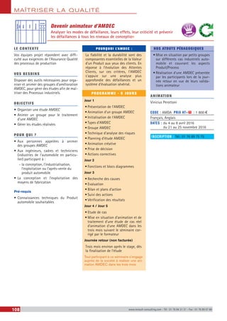 MAÎTRISER LA QUALITÉ
108 www.renault-consulting.com - Tél : 01 76 84 31 31 - Fax : 01 76 89 07 88
Devenir animateur d’AMDEC
Analyser les modes de défaillance, leurs effets, leur criticité et prévenir
les défaillances à tous les niveaux de conception
LE CONTEXTE
Vos équipes projet répondent avec diffi-
culté aux exigences de l’Assurance Qualité
des processus de production
VOS BESOINS
Disposer des outils nécessaires pour orga-
niser et animer des groupes d’amélioration
AMDEC, pour gérer des études afin de maî-
triser des Processus industriels.
OBJECTIFS
•	Organiser une étude AMDEC
•	Animer un groupe pour le traitement
d’une AMDEC
•	Gérer les études réalisées
POUR QUI ?
•	Aux personnes appelées à animer
des groupes AMDEC
•	Aux ingénieurs, cadres et techniciens
(industries de l’automobile en particu-
lier) participant à :
-- la conception, l’industrialisation,
l’exploitation ou l’après-vente du
produit automobile
•	La conception et l’exploitation des
moyens de fabrication
Pré-requis
•	Connaissances techniques du Produit
automobile souhaitables
POURQUOI L’AMDEC :
La fiabilité et la durabilité sont des
composantes essentielles de la Valeur
d’un Produit aux yeux des clients. En
réponse à l’évolution des Attentes
Clients, sur ces critères, l’AMDEC
s’appuie sur une analyse plus
approfondie des défaillances et un
système d’évaluation sévérisé.
PROGRAMME - 6 JOURS
Jour 1
•	Présentation de l’AMDEC
•	Animation d’un groupe AMDEC
•	Initialisation de l’AMDEC
•	Types d’AMDEC
•	Groupe AMDEC
•	Technique d’analyse des risques
•	Planning d’étude AMDEC
•	Animation créative
•	Prise de décision
•	Actions correctives
Jour 2
•	Fonctions et blocs diagrammes
Jour 3
•	Recherche des causes
•	Evaluation
•	Bilan et plans d’action
•	Suivi des actions
•	Vérification des résultats
Jour 4 / Jour 5
•	Etude de cas
•	Mise en situation d’animation et de
traitement d’une étude de cas réel
d’animation d’une AMDEC dans les
trois mois suivant le séminaire cor-
rigé par le formateur
Journée retour (non facturée)
Trois mois environ après le stage, dès
la finalisation de l’étude
Tout participant à ce séminaire s’engage
auprès de la société à réaliser une ani-
mation AMDEC dans les trois mois
NOS ATOUTS PÉDAGOGIQUES
•	Mise en situation par petits groupes
sur différents cas industriels auto-
mobile et couvrant les aspects
Produit/Process
•	Réalisation d'une AMDEC présentée
par les participants lors de la jour-
née retour en vue de leurs valida-
tions animateur
ANIMATION
Vinicius Perottoni
CODE : AMDA	 PRIX HT+X : 1 800 €
Français, Anglais
DATES : du 4 au 8 avril 2016
du 21 au 25 novembre 2016
INSCRIPTION : Tél.: 01 76 89 75 75
Fonction
Mode
Cause
Détection
Criticité
G F D
Effet
BEST SELLE
RS
 