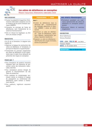 MAÎTRISER LA QUALITÉ
MAÎTRISERLA
QUALITÉ
www.renault-consulting.com - Tél : 01 76 84 31 31 - Fax : 01 76 89 07 88 109
Les arbres de défaillances en conception
Prévenir l’occurrence d’événements indésirables client
VOS BESOINS
•	Evaluer la probabilité d’apparition d’évé-
nements indésirables complexes non mis
en évidence par les outils d’analyse clas-
siques (AMDEC).
•	Connaître les principes de l’arbre de
défaillances, outil fondamental de la
sûreté de fonctionnement
•	Etre en mesure de l’appliquer, ou d’en
faire une analyse critique
OBJECTIFS
A la fin de la formation, le stagiaire sera
capable de :
•	Maîtriser la logique de construction des
arbres de défaillance, le formalisme, le
principe de réduction et quantification
•	Comprendre les principes d’application
des arbres de défaillance et leur exploi-
tation dans le cadre d’une démarche de
prévention des risques en conception
POUR QUI ?
•	Aux concepteurs de produits innovants
impliqués dans une démarche de pré-
vention contre des événements indési-
rables identifiés
•	Aux concepteurs process chargés de
garantir le fonctionnement sûr des
lignes de production
•	Aux analystes en incidentologie sou-
haitant mettre en évidence la logique
de propagation ou combinaison des
défaillances ayant conduit à l’événe-
ment observé
•	Aux auditeurs, ingénieurs assurance
qualité
PROGRAMME - 1 JOUR
Jour 1
•	L’arbre de défaillances dans la
démarche SdF : complémentarité
des méthodes déductives et induc-
tives (AMDEC / arbres de défail-
lances)
•	Construire un arbre de défaillan-
ces : types de défaillances, opéra-
teurs logiques, représentation gra-
phique, équations booléennes
•	Exploiter un arbre de défaillances :
identification des coupes minimales,
actions de prévention
NOS ATOUTS PÉDAGOGIQUES
•	Formateurs possédant une expé-
rience opérationnelle des arbres de
défaillance en conception produit-
process
•	Alternance théorie et exercices
d’application
ANIMATION
Anne Caldichoury
Vinicius Perottoni
CODE : ARBR	 PRIX HT+X : sur devis
Français, Anglais
DATES : le 18 octobre 2016
INSCRIPTION : Tél.: 01 76 83 47 86
 