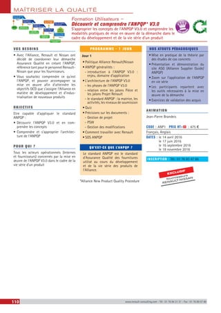 MAÎTRISER LA QUALITÉ
110 www.renault-consulting.com - Tél : 01 76 84 31 31 - Fax : 01 76 89 07 88
Formation Utilisateurs –
Découvrir et comprendre l’ANPQP* V3.0
S’approprier les concepts de l’ANPQP V3.0 et comprendre les
modalités pratiques de mise en œuvre de la démarche dans le
cadre du développement et de la vie série d’un produit
BEST SELLE
RS
EXCLUSIF
fournisseurs
RENAULT-NISSAN
VOS BESOINS
•	Avec l’Alliance, Renault et Nissan ont
décidé de coordonner leur démarche
Assurance Qualité en créant l’ANPQP,
référence tant pour le personnel Renault-
Nissan que pour les fournisseurs.
•	Vous souhaitez comprendre ce qu’est
l’ANPQP, et pouvoir accompagner sa
mise en œuvre afin d’atteindre les
objectifs QCD que s’assigne l’Alliance en
matière de développement et d’indus-
trialisation de nouveaux produits
OBJECTIFS
Etre capable d’appliquer le standard
ANPQP :
•	Découvrir l’ANPQP V3.0 et en com-
prendre les concepts
•	Comprendre et s’approprier l’architec-
ture de l’ANPQP
POUR QUI ?
Tous les acteurs opérationnels (Internes
et fournisseurs) concernés par la mise en
œuvre de l’ANPQP V3.0 dans le cadre de la
vie série d’un produit
PROGRAMME - 1 JOUR
Jour 1
•	Politique Alliance Renault/Nissan
•	ANPQP généralités :
-- introduction à l’ANPQP V3.0 :
enjeu, domaine d’application
•	L’architecture de l’ANPQP V3.0
-- les phases de l’ANPQP V3.0
-- relation entre les jalons Pièce et
les jalons Projet Renault
-- le standard ANPQP : la matrice, les
activités, les niveaux de soumission
•	Quiz
•	Précisions sur les documents :
-- Gestion de projet
-- PSW
-- Gestion des modifications
•	Comment travailler avec Renault
•	SOS ANPQP
QU’EST-CE QUE L’ANPQP ?
Le standard ANPQP est le standard
d’Assurance Qualité des fournitures
utilisé au cours du développement
et de la vie série des produits de
l’Alliance.
*Alliance New Product Quality Procedure
NOS ATOUTS PÉDAGOGIQUES
•	Mise en pratique de la théorie par
des études de cas concrets
•	Présentation et démonstration du
site ASG (Alliance Supplier Guide/
ANPQP)
•	Zoom sur l’application de l’ANPQP
en vie série
•	Les participants repartent avec
les outils nécessaires à la mise en
œuvre de la démarche
•	Exercices de validation des acquis
ANIMATION
Jean-Pierre Brandeis
CODE : ANP1	 PRIX HT+X : 475 €
Français, Anglais
DATES : le 14 avril 2016
le 17 juin 2016
le 16 septembre 2016
le 18 novembre 2016
INSCRIPTION : Tél.: 01 76 83 47 86
 