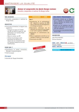 MAÎTRISER LA QUALITÉ
112 www.renault-consulting.com - Tél : 01 76 84 31 31 - Fax : 01 76 89 07 88
Animer et comprendre les Quick Design reviews
Connaître, comprendre et maîtriser les Design review
VOS BESOINS
•	Connaître, comprendre et maîtriser les
Design review
OBJECTIFS
•	A la fin de la formation, le stagiaire sera
capable de :
-- Formuler les enjeux et l’intérêt
des DR, de mettre en place les DR
nécessaires à un nouveau Projet
Renault-Nissan
-- Mener et animer une DR
-- Utiliser les principaux outils
permettant de maîtriser les
risques dus aux innovations dans
les nouveaux produits ou lors de
modifications.
POUR QUI ?
•	Concepteurs et pilotes innovations.
Managers études/conception
•	Chefs de projet
Pré-requis
•	Activités de l’équipe formalisées
PROGRAMME - 1 JOUR
Jour 1
•	Introduction de la méthodologie
DR : objectifs et position des QDR
dans la démarche de développement
et le Design to Quality
•	Description théorique de la
démarche, de chacune de ses étapes
et de l’outil à appliquer (DRBFM).
•	Explication et commentaires des
DRBFM
•	Mise en application concrète sur un
exemple à réaliser en sous-groupes
•	Conclusions des QDR
NOS ATOUTS PÉDAGOGIQUES
•	Formation réalisée par un Manger
qui a pratiqué la conception au
Bureau d’Etudes, les Achats et les
DR avec NIssan
•	Travail sur de nombreux cas pra-
tiques en lien direct avec le quoti-
dien des stagiaires
•	Formalisation d’une première Design
Review (DR)
ANIMATION
Jean-Pierre Brandeis
Vinicius Perottoni
CODE : QDR1	 PRIX HT+X : sur devis
Français, Anglais
DATES : SUR SITE
INSCRIPTION : Tél.: 01 76 89 75 75
EXCLUSIF
fournisseurs
RENAULT-NISSAN
 