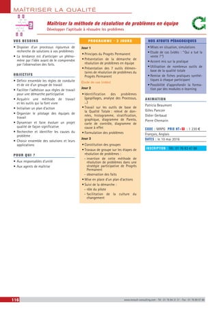 MAÎTRISER LA QUALITÉ
116 www.renault-consulting.com - Tél : 01 76 84 31 31 - Fax : 01 76 89 07 88
Maîtriser la méthode de résolution de problèmes en équipe
Développer l’aptitude à résoudre les problèmes
VOS BESOINS
•	Disposer d’un processus rigoureux de
recherche de solutions à vos problèmes
•	La tendance est d’anticiper un phéno-
mène par l’idée avant de le comprendre
par l’observation des faits.
OBJECTIFS
•	Définir ensemble les règles de conduite
et de vie d'un groupe de travail
•	Faciliter l'adhésion aux règles de travail
pour une démarche participative
•	Acquérir une méthode de travail
et les outils qui la font vivre
•	Initialiser un plan d’action
•	Organiser le pilotage des équipes de
travail
•	Dynamiser et faire évoluer un projet
qualité de façon significative
•	Rechercher et identifier les causes du
problème
•	Choisir ensemble des solutions et leurs
applications
POUR QUI ?
•	Aux responsables d’unité
•	Aux agents de maîtrise
PROGRAMME - 3 JOURS
Jour 1
•	Principes du Progrès Permanent
•	Présentation de la démarche de
résolution de problèmes en équipe
•	Présentation des 7 outils élémen-
taires de résolution de problèmes du
Progrès Permanent
Etude de cas (vidéo)
Jour 2
•	Identification des problèmes
(gaspillages, analyse des Processus,
...)
•	Travail sur les outils de base de
la Qualité Totale : relevé de don-
nées, histogramme, stratification,
graphique, diagramme de Pareto,
carte de contrôle, diagramme de
cause à effet
•	Formulation des problèmes
Jour 3
•	Constitution des groupes
•	Travaux de groupe sur les étapes de
résolution de problèmes :
-- insertion de cette méthode de
résolution de problèmes dans une
stratégie participative de Progrès
Permanent
-- observation des faits
•	Mise en place d’un plan d’actions
•	Suivi de la démarche :
-- rôle du pilote
-- facilitation de la culture du
changement
NOS ATOUTS PÉDAGOGIQUES
•	Mises en situation, simulations
•	Etude de cas (vidéo : “ Qui a tué la
vente  ? ”)
•	Accent mis sur la pratique
•	Utilisation de nombreux outils de
base de la qualité totale
•	Remise de fiches pratiques synthé-
tiques à chaque participant
•	Possibilité d'approfondir la forma-
tion par des modules e-learning
ANIMATION
Patricia Beaumont
Gilles Panczer
Didier Gerbaud
Pierre Chemarin
CODE : MRPG	 PRIX HT+X : 1 230 €
Français, Anglais
DATES : le 10 mai 2016
INSCRIPTION : Tél.: 01 76 83 47 86
?
 