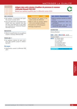 MAÎTRISER LA QUALITÉ
MAÎTRISERLA
QUALITÉ
www.renault-consulting.com - Tél : 01 76 84 31 31 - Fax : 01 76 89 07 88 119
Intégrer dans votre mission d’auditeur de processus le nouveau
référentiel Renault-PSA-FIEV
Réservé aux auditeurs qualifiés pour le référentiel version 2014
VOS BESOINS
•	Vos auditeurs de processus sont quali-
fiés suivant la version 2014
•	Vous avez déjà obtenu des progrès signi-
ficatifs mais vous souhaitez aller plus
loin dans cette démarche et vous adap-
ter à l’évolution du référentiel Renault-
PSA-FIEV de 2014
OBJECTIFS
•	Obtenir la qualification de vos auditeurs
suivant le nouveau référentiel FIEV
POUR QUI ?
•	Les auditeurs internes de votre entre-
prise déjà qualifiés suivant le référen-
tiel 2014
Pré-requis
•	Qualification suivant le référentiel FIEV
2014
PROGRAMME - 1 JOUR
•	Les évolutions par rapport à l’an-
cienne version du référentiel
•	Mise en main du nouveau référen-
tiel sur des exemples pratiques
•	Compléments méthodologiques
•	Echange d’expériences
NOS ATOUTS PÉDAGOGIQUES
•	Mise en pratique concrète sur étude
de cas
•	Echanges d’expérience entre les
participants
•	Accompagnement sur des cas
concrets de votre entreprise
ANIMATION
Vinicius Perottoni
CODE : APNR	 PRIX HT+X : 450 €
Français, Anglais
DATES : le 3 février 2015
le 31 mars 2015
le 2 juin 2015
le 8 septembre 2015
le 13 octobre 2015
le 17 novembre 2015
INSCRIPTION : Tél.: 01 76 84 44 84
 