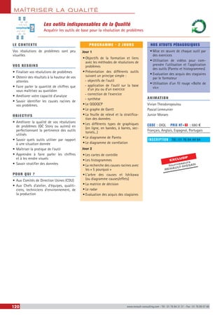MAÎTRISER LA QUALITÉ
120 www.renault-consulting.com - Tél : 01 76 84 31 31 - Fax : 01 76 89 07 88
Les outils indispensables de la Qualité
Acquérir les outils de base pour la résolution de problèmes
LE CONTEXTE
Vos résolutions de problèmes sont peu
visuelles
VOS BESOINS
•	Finaliser vos résolutions de problèmes
•	Obtenir des résultats à la hauteur de vos
attentes
•	Faire parler la quantité de chiffres que
vous maîtrisez au quotidien
•	Améliorer votre capacité d’analyse
•	Savoir identifier les causes racines de
vos problèmes.
OBJECTIFS
•	Améliorer la qualité de vos résolutions
de problèmes (QC Story ou autres) en
perfectionnant la pertinence des outils
utilisés
•	Savoir quels outils utiliser par rapport
à une situation donnée
•	Maîtriser la pratique de l’outil
•	Apprendre à faire parler les chiffres
et à les rendre visuels
•	Savoir stratifier des données
POUR QUI ?
•	Aux Comités de Direction Usines (CDU)
•	Aux Chefs d’atelier, d’équipes, qualiti-
ciens, techniciens d’environnement, de
la production
PROGRAMME - 2 JOURS
Jour 1
•	Objectifs de la formation et liens
avec les méthodes de résolutions de
problèmes
•	Présentation des différents outils
suivant un principe simple :
-- objectifs de l’outil
-- application de l’outil sur la base
d’un jeu ou d’un exercice
-- correction de l’exercice
-- synthèse
•	Le QQOQCP
•	Le graphe de Gantt
•	La feuille de relevé et la stratifica-
tion des données
•	Les différents types de graphiques
(en ligne, en bandes, à barres, sec-
toriels...)
•	Le diagramme de Pareto
•	Le diagramme de corrélation
Jour 2
•	Les cartes de contrôle
•	Les histogrammes
•	La recherche des causes racines avec
les « 5 pourquoi »
•	L’arbre des causes et Ishikawa
(ou diagramme causes/effets)
•	La matrice de décision
•	Le radar
•	Evaluation des acquis des stagiaires
NOS ATOUTS PÉDAGOGIQUES
•	Mise en œuvre de chaque outil par
des exercices
•	Utilisation de vidéos pour com-
prendre l’utilisation et l’application
des outils (Pareto et histogrammes)
•	Evaluation des acquis des stagiaires
par le formateur
•	Utilisation d’un fil rouge « Boîte de
vis »
ANIMATION
Vivian Theodoropoulou
Pascal Lemeunier
Junior Moraes
CODE : OIQL	 PRIX HT+X : 680 €
Français, Anglais, Espagnol, Portugais
INSCRIPTION : Tél.: 01 76 84 44 84
?
EXCLUSIF
fournisseurs
RENAULT-NISSAN
 