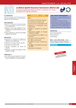MAÎTRISER LA QUALITÉ
MAÎTRISERLA
QUALITÉ
www.renault-consulting.com - Tél : 01 76 84 31 31 - Fax : 01 76 89 07 88 121
LE CONTEXTE
Vous ne connaissez pas le pourcentage de
garantie de votre processus.
VOS BESOINS
•	Animer au quotidien la garantie Qualité
de vos fabrications
•	Disposer d’une vision globale de l’en-
semble de vos contrôles qualité sur votre
processus
•	Savoir optimiser le coût du verrouillage
qualité de vos clients
OBJECTIFS
•	Apprendre à renseigner les différentes
colonnes de la matrice QA
•	Démarrer une matrice QA sur une UET
•	Interpréter une Matrice QA
•	Calculer l’indicateur de niveau de
garantie
•	Améliorer le niveau de garantie client
attaché à la MQA
POUR QUI ?
•	Aux chefs d’équipes (CUET), aux techni-
ciens, à l’Ingénierie, au service Qualité
PROGRAMME - 1 JOUR
Jour 1
•	Le Système de Production Renault
•	Les objectifs de la Matrice QA
•	La découverte du format Matrice QA
•	Exercices et initialisation d’une
Matrice QA
•	Analyse et corrigé de la première
MQA
•	Explication détaillée de chaque
colonne de la MQA
•	La cartographie de la MQA et ses
exercices
•	Le calcul du niveau de garantie
•	La MQA en phase projet
•	La MQA en vie série : exercice pra-
tique
•	La MQA et les problèmes provenant
du QRQC
•	Conclusion et évaluation
NOS ATOUTS PÉDAGOGIQUES
•	Formation standard Renault pour
Fournisseurs
•	Utilisation d’exemples concrets
•	Construction de plusieurs Matrices
QA sur la base d’une simulation de
production et d’une analyse qualité
•	Travail individuel et en sous-groupe
ANIMATION
Vivian Theodoropoulou
Pascal Lemeunier
Junior Moraes
CODE : MQAR	 PRIX HT+X : 470 €
Français, Espagnol, Anglais, Portugais
INSCRIPTION : Tél.: 01 76 89 75 75
La Matrice Qualité Assurance Fournisseurs (Matrice QA)
L’outil de la qualité permettant de vérifier la robustesse et le niveau
de qualité d’une ligne de production
EXCLUSIF
fournisseurs
RENAULT-NISSAN
Importance
Processus de contrôle
UET
A
A
A
A
A
A
A
B
B
B
Hors UET
Antécédent
Risque(IRPVG)
Posten°
Posten°
Posten°
Posten°
Posten°
Posten°
CHECKMAN
Posten°
CSCFonct.
CSCAspect
CSCDynam
PESD
Signat.enblanc
 