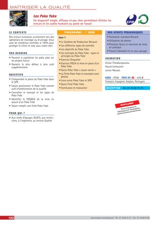 MAÎTRISER LA QUALITÉ
122 www.renault-consulting.com - Tél : 01 76 84 31 31 - Fax : 01 76 89 07 88
Les Poka Yoke
Un dispositif simple, efficace et peu cher permettant d’éviter les
erreurs et les oublis humains au poste de travail
LE CONTEXTE
Des erreurs humaines surviennent lors des
opérations de montage ou d’usinage. Vous
avez de nombreux contrôles à 100% pour
protéger le client et cela vous coûte cher.
VOS BESOINS
•	Parvenir à capitaliser les poka yoke sur
les projets futurs
•	Garantir le zéro défaut à zéro coût
supplémentaire
OBJECTIFS
•	Comprendre la place du Poka Yoke dans
le SPR
•	Savoir positionner le Poka Yoke comme
outil d’amélioration de la qualité
•	Connaître le concept et les types de
Poka Yoke
•	Identifier le P(S)DCA de la mise en
œuvre d’un Poka Yoke
•	Savoir remplir une fiche Poka Yoke
POUR QUI ?
•	Aux chefs d’équipes (CUET), aux techni-
ciens, à l’ingénierie, au service Qualité
PROGRAMME - 1 JOUR
Jour 1
•	Le Système de Production Renault
•	Les différents types de contrôle
•	Les objectifs du Poka Yoke
•	Les concepts du Poka Yoke : types et
principes du Poka Yoke
•	Exercice Disquette
•	Exercice PDCA et mise en place d’un
Poka Yoke
•	Quizz Poka Yoke « cause racine »
•	La Fiche Poka Yoke et exemples avec
photos
•	Liens entre Poka Yoke et SPR
•	Quizz Final Poka Yoke
•	Conclusion et évaluation
NOS ATOUTS PÉDAGOGIQUES
•	Formation standard Renault
•	Utilisation de photos
•	Plusieurs Quizz et exercices de mise
en pratique
•	Travail individuel et en sous-groupe
ANIMATION
Vivian Theodoropoulou
Pascal Lemeunier
Junior Moraes
CODE : PYSR	 PRIX HT+X : 470 €
Français, Espagnol, Anglais, Portugais
INSCRIPTION : Tél.: 01 76 89 75 75
EXCLUSIF
fournisseurs
RENAULT-NISSAN
 