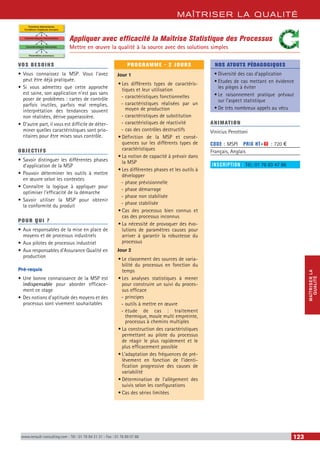 MAÎTRISER LA QUALITÉ
MAÎTRISERLA
QUALITÉ
www.renault-consulting.com - Tél : 01 76 84 31 31 - Fax : 01 76 89 07 88 123
Appliquer avec efficacité la Maîtrise Statistique des Processus
Mettre en œuvre la qualité à la source avec des solutions simples
Fonctions élémentaires
Conditions d’aptitude d’emploi
Caractéristiques hiérarchisées
Caractéristiques fabriquées
Paramètres processus
VOS BESOINS
•	Vous connaissez la MSP. Vous l’avez
peut être déjà pratiquée.
•	Si vous admettez que cette approche
est saine, son application n’est pas sans
poser de problèmes : cartes de contrôle
parfois inutiles, parfois mal remplies,
interprétation des tendances souvent
non réalisées, dérive paperassière.
•	D’autre part, il vous est difficile de déter-
miner quelles caractéristiques sont prio-
ritaires pour être mises sous contrôle.
OBJECTIFS
•	Savoir distinguer les différentes phases
d’application de la MSP
•	Pouvoir déterminer les outils à mettre
en œuvre selon les contextes
•	Connaître la logique à appliquer pour
optimiser l’efficacité de la démarche
•	Savoir utiliser la MSP pour obtenir
la conformité du produit
POUR QUI ?
•	Aux responsables de la mise en place de
moyens et de processus industriels
•	Aux pilotes de processus industriel
•	Aux responsables d’Assurance Qualité en
production
Pré-requis
•	Une bonne connaissance de la MSP est
indispensable pour aborder efficace-
ment ce stage
•	Des notions d’aptitude des moyens et des
processus sont vivement souhaitables
PROGRAMME - 2 JOURS
Jour 1
•	Les différents types de caractéris-
tiques et leur utilisation
-- caractéristiques fonctionnelles
-- caractéristiques réalisées par un
moyen de production
-- caractéristiques de substitution
-- caractéristiques de réactivité
-- cas des contrôles destructifs
•	Définition de la MSP et consé-
quences sur les différents types de
caractéristiques
•	La notion de capacité à prévoir dans
la MSP
•	Les différentes phases et les outils à
développer
-- phase prévisionnelle
-- phase démarrage
-- phase non stabilisée
-- phase stabilisée
•	Cas des processus bien connus et
cas des processus inconnus
•	La nécessité de provoquer des évo-
lutions de paramètres causes pour
arriver à garantir la robustesse du
processus
Jour 2
•	Le classement des sources de varia-
bilité du processus en fonction du
temps
•	Les analyses statistiques à mener
pour construire un suivi du proces-
sus efficace
-- principes
-- outils à mettre en œuvre
-- étude de cas : traitement
thermique, moule multi empreinte,
processus à chemins multiples
•	La construction des caractéristiques
permettant au pilote du processus
de réagir le plus rapidement et le
plus efficacement possible
•	L’adaptation des fréquences de pré-
lèvement en fonction de l’identi-
fication progressive des causes de
variabilité
•	Détermination de l’allègement des
suivis selon les configurations
•	Cas des séries limitées
NOS ATOUTS PÉDAGOGIQUES
•	Diversité des cas d’application
•	Etudes de cas mettant en évidence
les pièges à éviter
•	Le raisonnement pratique prévaut
sur l’aspect statistique
•	De très nombreux appels au vécu
ANIMATION
Vinicius Perottoni
CODE : MSPI	 PRIX HT+X : 720 €
Français, Anglais
INSCRIPTION : Tél.: 01 76 83 47 86
 