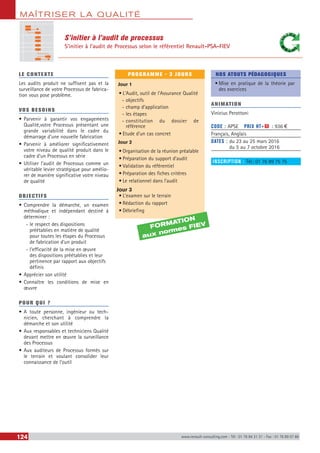 MAÎTRISER LA QUALITÉ
124 www.renault-consulting.com - Tél : 01 76 84 31 31 - Fax : 01 76 89 07 88
S’initier à l’audit de processus
S’initier à l’audit de Processus selon le référentiel Renault-PSA-FIEV
LE CONTEXTE
Les audits produit ne suffisent pas et la
surveillance de votre Processus de fabrica-
tion vous pose problème.
VOS BESOINS
•	Parvenir à garantir vos engagements
Qualité,votre Processus présentant une
grande variabilité dans le cadre du
démarrage d’une nouvelle fabrication
•	Parvenir à améliorer significativement
votre niveau de qualité produit dans le
cadre d’un Processus en série
•	Utiliser l’audit de Processus comme un
véritable levier stratégique pour amélio-
rer de manière significative votre niveau
de qualité
OBJECTIFS
•	Comprendre la démarche, un examen
méthodique et indépendant destiné à
déterminer :
-- le respect des dispositions
préétablies en matière de qualité
pour toutes les étapes du Processus
de fabrication d’un produit
-- l’efficacité de la mise en œuvre
des dispositions préétablies et leur
pertinence par rapport aux objectifs
définis
•	Apprécier son utilité
•	Connaître les conditions de mise en
œuvre
POUR QUI ?
•	A toute personne, ingénieur ou tech-
nicien, cherchant à comprendre la
démarche et son utilité
•	Aux responsables et techniciens Qualité
devant mettre en œuvre la surveillance
des Processus
•	Aux auditeurs de Processus formés sur
le terrain et voulant consolider leur
connaissance de l’outil
PROGRAMME - 3 JOURS
Jour 1
•	L’Audit, outil de l'Assurance Qualité
-- objectifs
-- champ d’application
-- les étapes
-- constitution du dossier de
référence
•	Etude d’un cas concret
Jour 2
•	Organisation de la réunion préalable
•	Préparation du support d’audit
•	Validation du référentiel
•	Préparation des fiches critères
•	Le relationnel dans l’audit
Jour 3
•	L’examen sur le terrain
•	Rédaction du rapport
•	Débriefing
NOS ATOUTS PÉDAGOGIQUES
•	Mise en pratique de la théorie par
des exercices
ANIMATION
Vinicius Perottoni
CODE : APSE	 PRIX HT+X : 936 €
Français, Anglais
DATES : du 23 au 25 mars 2016
du 5 au 7 octobre 2016
INSCRIPTION : Tél.: 01 76 89 75 75
FORMATION
aux normes FIEV
 