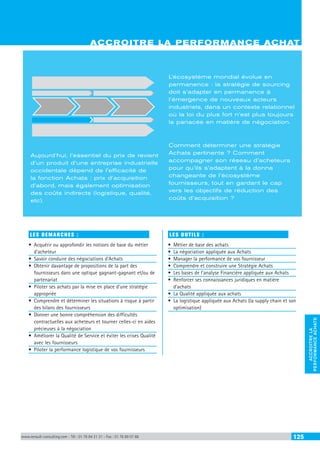 ACCROITRE LA PERFORMANCE ACHATS
ACCROITRELA
PERFORMANCEACHATS
www.renault-consulting.com - Tél : 01 76 84 31 31 - Fax : 01 76 89 07 88 125
LES DEMARCHES :
•	 Acquérir ou approfondir les notions de base du métier
d’acheteur
•	 Savoir conduire des négociations d’Achats
•	 Obtenir davantage de propositions de la part des
fournisseurs dans une optique gagnant-gagnant et/ou de
partenariat
•	 Piloter ses achats par la mise en place d’une stratégie
appropriée
•	 Comprendre et déterminer les situations à risque à partir
des bilans des fournisseurs
•	 Donner une bonne compréhension des difficultés
contractuelles aux acheteurs et tourner celles-ci en aides
précieuses à la négociation
•	 Améliorer la Qualité de Service et éviter les crises Qualité
avec les fournisseurs
•	 Piloter la performance logistique de vos fournisseurs
LES OUTILS :
•	 Métier de base des achats
•	 La négociation appliquée aux Achats
•	 Manager la performance de vos fournisseur
•	 Comprendre et construire une Stratégie Achats
•	 Les bases de l’analyse Financière appliquée aux Achats
•	 Renforcer ses connaissances juridiques en matière
d’achats
•	 La Qualité appliquée aux achats
•	 La logistique appliquée aux Achats (la supply chain et son
optimisation)
ACCROITRE LA PERFORMANCE ACHAT
Aujourd’hui, l’essentiel du prix de revient
d’un produit d’une entreprise industrielle
occidentale dépend de l’efficacité de
la fonction Achats : prix d’acquisition
d’abord, mais également optimisation
des coûts indirects (logistique, qualité,
etc).
L’écosystème mondial évolue en
permanence : la stratégie de sourcing
doit s’adapter en permanence à
l’émergence de nouveaux acteurs
industriels, dans un contexte relationnel
où la loi du plus fort n’est plus toujours
la panacée en matière de négociation.
Comment déterminer une stratégie
Achats pertinente ? Comment
accompagner son réseau d’acheteurs
pour qu’ils s’adaptent à la donne
changeante de l’écosystème
fournisseurs, tout en gardant le cap
vers les objectifs de réduction des
coûts d’acquisition ?
 
