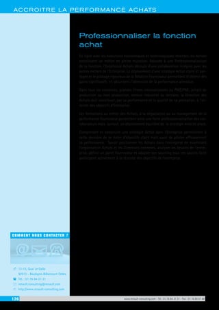126 www.renault-consulting.com - Tél : 01 76 84 31 31 - Fax : 01 76 89 07 88
COMMENT NOUS CONTACTER ?
13-15, Quai Le Gallo
92513 - Boulogne-Billancourt Cédex
Tél. : 01 76 84 31 31
renault.consulting@renault.com
http://www.renault-consulting.com
-
(
+
8
ACCROITRE LA PERFORMANCE ACHATS
Professionnaliser la fonction
achat
En ligne avec les évolutions économiques et technologiques récentes, les Achats
constituent un métier en pleine mutation. Adossée à une Professionnalisation
de la fonction, l’Excellence Achats découle d’une collaboration intégrée avec les
autres métiers de l’Entreprise. Le déploiement d’une stratégie Achat claire et par-
tagée et le pilotage rigoureux de la Relation Fournisseur permettent d’obtenir des
gains significatifs et sécurisent l’obtention de la performance attendue.
Dans tous les contextes, grandes firmes internationales ou PME/PMI, achats de
production ou hors production, secteur industriel ou tertiaire, la Direction des
Achats doit contribuer, par sa performance et la qualité de sa prestation, à l’at-
teinte des objectifs d’Entreprise.
Les formations au métier des Achats, à la négociation ou au management de la
performance fournisseur permettent ainsi une forte professionnalisation des col-
laborateurs mais surtout un déploiement équilibré de la stratégie mise en place.
Comprendre et construire une stratégie Achat dans l’Entreprise permettront à
cette dernière de se doter d’objectifs clairs mais aussi de piloter efficacement
sa performance. Savoir positionner les Achats dans l’entreprise en examinant
l’organisation Achats et les Directions connexes, analyser les besoins de l’entre-
prise, définir un panel fournisseur et adapter son sourcing tous ces savoirs-faire
participent activement à la réussite des objectifs de l’entreprise.
 