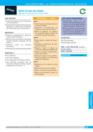 ACCROITRE LA PERFORMANCE ACHATS
ACCROITRELA
PERFORMANCEACHATS
www.renault-consulting.com - Tél : 01 76 84 31 31 - Fax : 01 76 89 07 88 127
Metier de base des Achats
Apprendre les pré-requis du métier Achats
VOS BESOINS
•	Acquérir les bases du métier d’Acheteurs
ou se perfectionner
•	Comprendre le travail des Achats pour les
personnes en relation avec la Direction
des Achats et/ou avec les fournisseurs
OBJECTIFS
•	Acquérir ou approfondir les notions de
base du métier d’acheteur
•	Décrire le lien entre Achats et Directions
associées (Qualité, Logistique, Prix de
revient, …)
•	Comment choisir les meilleurs
fournisseurs
•	Utiliser tous les leviers d’Achats possibles
POUR QUI ?
•	Aux acheteurs
•	Aux futurs acheteurs
•	Aux responsables et Directeurs Achats
•	Aux personnes travaillant avec les
fournisseurs (Produit, Process, Qualité,
Logistique, Prix de revient, …)
PROGRAMME - 3 JOURS
Jour 1
•	Situer les principes d’organisation et
les métiers Achats
•	Apprendre le fonctionnement, les
processus et les outils des Achats
•	Définir et appliquer une stratégie
de marketing Achats. Définir et
construire un panel fournisseurs.
Jour 2
•	Savoir établir un dossier de consul-
tation
•	Consulter et sélectionner les meil-
leurs fournisseurs
•	Négocier l’achat et rédiger un
contrat de collaboration/partenariat
•	Auditer et mesurer la performance
après l’acte d’achat
•	Evaluer les enjeux et les contribu-
tions des achats à la performance
globale de l’Entreprise
Jour 3
•	Construction d’un tableau de bord
Achats
•	Raisonnement en coûts complets
•	Définir et utiliser les leviers Achats
•	Etude de cas concrets, travaux en
petits groupes
NOS ATOUTS PÉDAGOGIQUES
•	Enseignement réalisé par des
anciens responsables Achats opéra-
tionnels au sein de RNPO (Renault
–Nissan Purchasing Organization)
•	Mise en situation par petits groupes
sur différents cas industriels auto-
mobiles ou hors automobile et cou-
vrant les aspects Produit/Process
ANIMATION
Jean-Pierre Brandeis
Nathalie Baglin-Schuhler
CODE : ACMB	 PRIX HT+X : sur devis
Français, Anglais
DATES : SUR SITE
INSCRIPTION : Tél.: 01 76 84 44 84
 