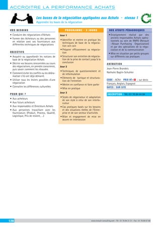 ACCROITRE LA PERFORMANCE ACHATS
128 www.renault-consulting.com - Tél : 01 76 84 31 31 - Fax : 01 76 89 07 88
Les bases de la négociation appliquées aux Achats - niveau 1
Apprendre les bases de la négociation
VOS BESOINS
•	Conduire des négociations d’Achats
•	Former des Acheteurs ou des personnes
en relation avec vos fournisseurs aux
différentes techniques de négociations
OBJECTIFS
•	Acquérir ou approfondir les notions de
base de la négociation Achats
•	Décrire vos besoins rencontrées au cours
des négociations, en prendre conscience,
puis savoir comment les résoudre.
•	Comment éviter les conflits ou les dédra-
matiser s’ils ont déjà démarré.
•	Utiliser tous les leviers possibles d’une
négociation
•	Connaître les différences culturelles
POUR QUI ?
•	Aux acheteurs
•	Aux futurs acheteurs
•	Aux responsables et Directeurs Achats
•	Aux personnes travaillant avec les
fournisseurs (Produit, Process, Qualité,
Logistique, Prix de revient, …)
PROGRAMME - 3 JOURS
Jour 1
•	Identifier et mettre en pratique les
techniques de base de la négocia-
tion win-win
•	Préparer efficacement sa négocia-
tion
•	Structurer son entretien de négocia-
tion de la prise de contact jusqu’à la
conclusion
Jour 2
•	Techniques de questionnement et
de reformulation
•	Eléments de tactique et structura-
tion de l’entretien
•	Mettre en confiance et faire parler
•	Mise en pratique
Jour 3
•	Styles de négociateur et adaptation
de son style à celui de son interlo-
cuteur
•	Cas pratiques basés sur les besoins
et des situations réelles de l’Entre-
prise et de son secteur d’activités
•	Bilan et engagement de mise en
œuvre en intersession
NOS ATOUTS PÉDAGOGIQUES
•	Enseignement réalisé par des
anciens responsables Achats opéra-
tionnels au sein de RNPO (Renault
–Nissan Purchasing Organization)
et par des spécialistes de la négo-
ciation et de la communication
•	Mise en situation par petits groupes
sur différents cas pratiques
ANIMATION
Jean-Pierre Brandeis
Nathalie Baglin-Schuhler
CODE : ACN1	 PRIX HT+X : sur devis
Français, Anglais, Espagnol
DATES : SUR SITE
INSCRIPTION : Tél.: 01 76 84 44 84
 