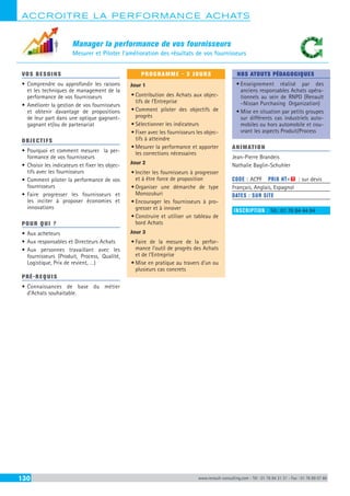 ACCROITRE LA PERFORMANCE ACHATS
130 www.renault-consulting.com - Tél : 01 76 84 31 31 - Fax : 01 76 89 07 88
Manager la performance de vos fournisseurs
Mesurer et Piloter l’amélioration des résultats de vos fournisseurs
VOS BESOINS
•	Comprendre ou approfondir les raisons
et les techniques de management de la
performance de vos fournisseurs
•	Améliorer la gestion de vos fournisseurs
et obtenir davantage de propositions
de leur part dans une optique gagnant-
gagnant et/ou de partenariat
OBJECTIFS
•	Pourquoi et comment mesurer la per-
formance de vos fournisseurs
•	Choisir les indicateurs et fixer les objec-
tifs avec les fournisseurs
•	Comment piloter la performance de vos
fournisseurs
•	Faire progresser les fournisseurs et
les inciter à proposer économies et
innovations
POUR QUI ?
•	Aux acheteurs
•	Aux responsables et Directeurs Achats
•	Aux personnes travaillant avec les
fournisseurs (Produit, Process, Qualité,
Logistique, Prix de revient, …)
PRÉ-REQUIS
•	Connaissances de base du métier
d’Achats souhaitable.
PROGRAMME - 3 JOURS
Jour 1
•	Contribution des Achats aux objec-
tifs de l’Entreprise
•	Comment piloter des objectifs de
progrès
•	Sélectionner les indicateurs
•	Fixer avec les fournisseurs les objec-
tifs à atteindre
•	Mesurer la performance et apporter
les corrections nécessaires
Jour 2
•	Inciter les fournisseurs à progresser
et à être force de proposition
•	Organiser une démarche de type
Monozukuri
•	Encourager les fournisseurs à pro-
gresser et à innover
•	Construire et utiliser un tableau de
bord Achats
Jour 3
•	Faire de la mesure de la perfor-
mance l’outil de progrès des Achats
et de l’Entreprise
•	Mise en pratique au travers d’un ou
plusieurs cas concrets
NOS ATOUTS PÉDAGOGIQUES
•	Enseignement réalisé par des
anciens responsables Achats opéra-
tionnels au sein de RNPO (Renault
–Nissan Purchasing Organization)
•	Mise en situation par petits groupes
sur différents cas industriels auto-
mobiles ou hors automobile et cou-
vrant les aspects Produit/Process
ANIMATION
Jean-Pierre Brandeis
Nathalie Baglin-Schuhler
CODE : ACPF	 PRIX HT+X : sur devis
Français, Anglais, Espagnol
DATES : SUR SITE
INSCRIPTION : Tél.: 01 76 84 44 84
 