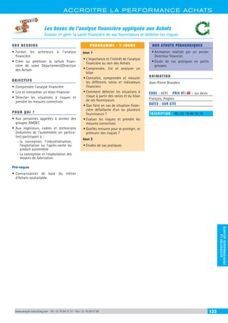 ACCROITRE LA PERFORMANCE ACHATS
ACCROITRELA
PERFORMANCEACHATS
www.renault-consulting.com - Tél : 01 76 84 31 31 - Fax : 01 76 89 07 88 133
Les bases de l’analyse financière appliquée aux Achats
Evaluer et gérer la santé financière de vos fournisseurs et détecter les risques
VOS BESOINS
•	Former les acheteurs à l’analyse
financière
•	Créer ou améliorer la cellule finan-
cière de votre Département/Direction
des Achats
OBJECTIFS
•	Comprendre l’analyse financière
•	Lire et interpréter un bilan financier
•	Détecter les situations à risques et
prendre les mesures correctives
POUR QUI ?
•	Aux personnes appelées à animer des
groupes AMDEC
•	Aux ingénieurs, cadres et techniciens
(industries de l’automobile en particu-
lier) participant à :
-- la conception, l’industrialisation,
l’exploitation ou l’après-vente du
produit automobile
-- La conception et l’exploitation des
moyens de fabrication
Pré-requis
•	Connaissances de base du métier
d’Achats souhaitable.
PROGRAMME - 2 JOURS
Jour 1
•	L’importance et l’intérêt de l’analyse
financière au sein des Achats
•	Comprendre, lire et analyser un
bilan
•	Connaître, comprendre et mesurer
les différents ratios et indicateurs
financiers
•	Comment détecter les situations à
risque à partir des ratios et du bilan
de ses fournisseurs
•	Que faire en cas de situation finan-
cière défaillante d’un ou plusieurs
fournisseurs ?
•	Evaluer les risques et prendre les
mesures correctives
•	Quelles mesures pour se protéger, se
prémunir des risques ?
Jour 2
•	Etudes de cas pratiques
NOS ATOUTS PÉDAGOGIQUES
•	Animation réalisée par un ancien
Directeur financier.
•	Etude de cas pratiques en petits
groupes.
ANIMATION
Jean-Pierre Brandeis
CODE : ACFI	 PRIX HT+X : sur devis
Français, Anglais
DATES : SUR SITE
INSCRIPTION : Tél.: 01 76 89 75 75
 