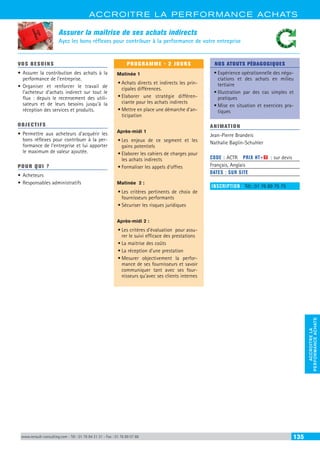 ACCROITRE LA PERFORMANCE ACHATS
ACCROITRELA
PERFORMANCEACHATS
www.renault-consulting.com - Tél : 01 76 84 31 31 - Fax : 01 76 89 07 88 135
Assurer la maîtrise de ses achats indirects
Ayez les bons réflexes pour contribuer à la performance de votre entreprise
VOS BESOINS
•	Assurer la contribution des achats à la
performance de l’entreprise.
•	Organiser et renforcer le travail de
l’acheteur d’achats indirect sur tout le
flux : depuis le recensement des utili-
sateurs et de leurs besoins jusqu’à la
réception des services et produits.
OBJECTIFS
•	Permettre aux acheteurs d’acquérir les
bons réflexes pour contribuer à la per-
formance de l’entreprise et lui apporter
le maximum de valeur ajoutée.
POUR QUI ?
•	Acheteurs
•	Responsables administratifs
PROGRAMME - 2 JOURS
Matinée 1
•	Achats directs et indirects les prin-
cipales différences.
•	Elaborer une stratégie différen-
ciante pour les achats indirects
•	Mettre en place une démarche d’an-
ticipation
Après-midi 1
•	Les enjeux de ce segment et les
gains potentiels
•	Elaborer les cahiers de charges pour
les achats indirects
•	Formaliser les appels d’offres
Matinée 2 :
•	Les critères pertinents de choix de
fournisseurs performants
•	Sécuriser les risques juridiques
Après-midi 2 :
•	Les critères d’évaluation pour assu-
rer le suivi efficace des prestations
•	La maitrise des coûts
•	La réception d’une prestation
•	Mesurer objectivement la perfor-
mance de ses fournisseurs et savoir
communiquer tant avec ses four-
nisseurs qu’avec ses clients internes
NOS ATOUTS PÉDAGOGIQUES
•	Expérience opérationnelle des négo-
ciations et des achats en milieu
tertiaire
•	Illustration par des cas simples et
pratiques
•	Mise en situation et exercices pra-
tiques
ANIMATION
Jean-Pierre Brandeis
Nathalie Baglin-Schuhler
CODE : ACTR	 PRIX HT+X : sur devis
Français, Anglais
DATES : SUR SITE
INSCRIPTION : Tél.: 01 76 89 75 75
 