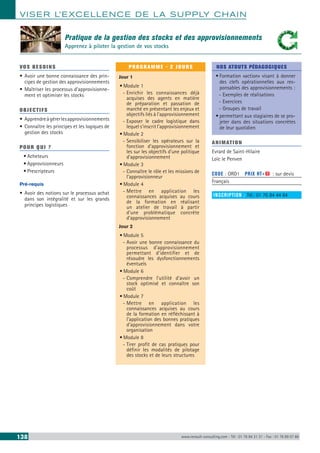 VISER L’EXCELLENCE DE LA SUPPLY CHAIN
138 www.renault-consulting.com - Tél : 01 76 84 31 31 - Fax : 01 76 89 07 88
Pratique de la gestion des stocks et des approvisionnements
Apprenez à piloter la gestion de vos stocks
VOS BESOINS
•	Avoir une bonne connaissance des prin-
cipes de gestion des approvisionnements
•	Maîtriser les processus d’approvisionne-
ment et optimiser les stocks
OBJECTIFS
•	Apprendreàgérerlesapprovisionnements
•	Connaître les principes et les logiques de
gestion des stocks
POUR QUI ?
•	Acheteurs
•	Approvisionneurs
•	Prescripteurs
Pré-requis
•	Avoir des notions sur le processus achat
dans son intégralité et sur les grands
principes logistiques
PROGRAMME - 2 JOURS
Jour 1
•	Module 1
-- Enrichir les connaissances déjà
acquises des agents en matière
de préparation et passation de
marché en présentant les enjeux et
objectifs liés à l’approvisionnement
-- Exposer le cadre logistique dans
lequel s’inscrit l’approvisionnement
•	Module 2
-- Sensibiliser les opérateurs sur la
fonction d’approvisionnement et
les sur les objectifs d’une politique
d’approvisionnement
•	Module 3
-- Connaître le rôle et les missions de
l’approvisionneur
•	Module 4
-- Mettre en application les
connaissances acquises au cours
de la formation en réalisant
un atelier de travail à partir
d’une problématique concrète
d’approvisionnement
Jour 2
•	Module 5
-- Avoir une bonne connaissance du
processus d’approvisionnement
permettant d’identifier et de
résoudre les dysfonctionnements
éventuels
•	Module 6
-- Comprendre l’utilité d’avoir un
stock optimisé et connaître son
coût
•	Module 7
-- Mettre en application les
connaissances acquises au cours
de la formation en réfléchissant à
l’application des bonnes pratiques
d’approvisionnement dans votre
organisation
•	Module 8
-- Tirer profit de cas pratiques pour
définir les modalités de pilotage
des stocks et de leurs structures
NOS ATOUTS PÉDAGOGIQUES
•	Formation «action» visant à donner
des clefs opérationnelles aux res-
ponsables des approvisionnements :
-- Exemples de réalisations
-- Exercices
-- Groupes de travail
•	permettant aux stagiaires de se pro-
jeter dans des situations concrètes
de leur quotidien
ANIMATION
Evrard de Saint-Hilaire
Loïc le Penven
CODE : ORD1	 PRIX HT+X : sur devis
Français
INSCRIPTION : Tél.: 01 76 84 44 84
 