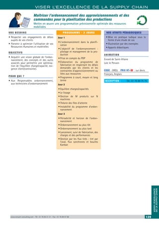 VISER L’EXCELLENCE DE LA SUPPLY CHAIN
VISERL’EXCELLENCE
DELASUPPLYCHAIN
www.renault-consulting.com - Tél : 01 76 84 31 31 - Fax : 01 76 89 07 88 139
Maîtriser l’ordonnancement des approvisionnements et des
commandes pour la planifcation des productions
Mettre en œuvre une programmation prévisionnelle optimisée des ressources
mobilisées
VOS BESOINS
•	Respecter vos engagements de délais
auprès de vos clients
•	Parvenir à optimiser l’utilisation de vos
Ressources Humaines et matérielles
OBJECTIFS
•	Acquérir une vision globale de l’ordon-
nancement, des concepts et des outils
associés pour permettre une optimisa-
tion de l’équilibre charge/capacité, exi-
gence client/contraintes
POUR QUI ?
•	Aux Responsables ordonnancement,
aux techniciens d’ordonnancement
PROGRAMME - 3 JOURS
Jour 1
•	L’ordonnancement dans la planifi-
cation
•	L’objectif de l’ordonnancement :
pilotage et management de la pro-
duction
•	Prise en compte du PDP
•	Elaboration du programme de
fabrication en respectant les délais
demandés par les clients et les
contraintes d’approvisionnement ou
liées aux ressources
•	Programme à court, moyen et long
terme
Jour 2
•	Equilibre charges/capacités
•	Le lissage
•	Gestion de M produits sur N
machines
•	Théorie des files d’attente
•	Instabilité du programme d’ordon-
nancement
Jour 3
•	Périodicité et horizon de l’ordon-
nancement
•	Ordonnancement au plus tôt
•	Ordonnancement au plus tard
•	Lancement, suivi de fabrication, des
charges et des performances
•	Gestion par les flux tirés : tiré par
l’aval, flux synchrones et boucles
Kanban
NOS ATOUTS PÉDAGOGIQUES
•	Mise en pratique ludique sous la
forme d’une étude de cas
•	Illustration par des exemples
•	Apports didactiques
ANIMATION
Evrard de Saint-Hilaire
Loïc le Penven
CODE : ORD2	 PRIX HT+X : sur devis
Français, Anglais
INSCRIPTION : 	 Tél.: 01 76 89 75 75
Ordonnancement• Artyuio ghj l iuy j• Etgfghjk poiuuin k• Npoiuyt bvx khf terytytuy
• Jrtyui nbvcx gfdsqez• Artyuio ghj l iuy j• Etgfghjk poiuuin k• Npoiuyt bvx khf terytytuy
• Jrtyui nbvcx gfdsqez
 
