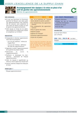 VISER L’EXCELLENCE DE LA SUPPLY CHAIN
140 www.renault-consulting.com - Tél : 01 76 84 31 31 - Fax : 01 76 89 07 88
Accompagnement des équipes à la mise en place d’un
outil de gestion des approvisionnements
Maîtrisez vos approvisionnements
VOS BESOINS
•	En tant que fournisseur ou fournisseur
potentiel de Renault, vous devez gérer
vos approvisionnements avec précision
afin de sécuriser votre production et
avez choisi de mettre en place un outil
de gestion des approvisionnements.
•	Votre équipe en charge de ces opéra-
tions à besoin d’un support pour monter
en compétence sur le métier.
OBJECTIFS
•	Comprendre la fonction approvisionne-
ment dans les entreprises :
-- vis-à-vis de l’extérieur : notions de
Supply Chain
-- vis-à-vis de l’intérieur : définition
des rôles des approvisionneurs
•	Apprendre à piloter l’approvisionnement
de la gamme de produit confiée
•	Déclencher et suivre le
réapprovisionnement
•	Renforcer et développer les com-
pétences techniques de l’équipe
approvisionnement
•	Aider les équipes à appréhender au
mieux la mise en place d’un nouvel outil
•	Assurer l’atteinte d’objectif de réduction
de stock
POUR QUI ?
•	Equipe approvisionnement
PROGRAMME - 1 JOUR
Lors de ce séminaire de 1 journée
seront abordés les points suivants :
•	Les fondamentaux des approvision-
nements
•	Les composantes des approvision-
nements
•	Flux et gestion des stocks
•	Gamme produit
•	Notions de Transport
•	Processus approvisionnement
•	Cycle de vie produit
Tout au long de la formation, des exer-
cices seront proposés aux stagiaires,
afin de vérifier leur compréhension et
de les projeter dans des situations
concrètes.
NOS ATOUTS PÉDAGOGIQUES
•	Apports théoriques
•	Études de cas et réalisations
concrètes d’entreprises
•	Ateliers de travail
•	Jeux de rôles
ANIMATION
Evrard de Saint-Hilaire
Loïc le Penven
CODE : ORD3	 PRIX HT+X : sur devis
Français
INSCRIPTION : Tél.: 01 76 84 44 84
 