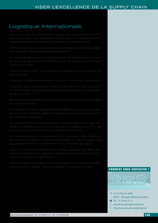 www.renault-consulting.com - Tél : 01 76 84 31 31 - Fax : 01 76 89 07 88 145
COMMENT NOUS CONTACTER ?
13-15, Quai Le Gallo
92513 - Boulogne-Billancourt Cédex
Tél. : 01 76 84 31 31
renault.consulting@renault.com
http://www.renault-consulting.com
-
(
+
8
VISER L’EXCELLENCE DE LA SUPPLY CHAIN
Logistique Internationale
Pour faire transiter des marchandises entre pays, le principal souci concerne l’ar-
rivée au bon endroit sans dégradation, sans blocage lié à la réglementation de
chaque pays traversé, dans des délais fiables et selon les coûts estimés.
Toutes ces étapes de la livraison constituent la logistique internationale, dépas-
sant largement le domaine du transport international.
Le responsable logistique lors de l’exportation des marchandises devra s’assurer
que les contrats passés avec les différents acteurs intervenant dans la chaîne de
livraison soient précis.
Il devra également veiller à l’assurance des marchandises en cas d’avarie, de
perte ou de vol.
Les processus de douanes devront aussi être pris en compte dans le coût global.
L’emballage pourra éventuellement nécessiter des spécificités liées aux modes
de transport empruntés et aux réglementations internationales en vigueur dans
les pays concernés.
Des documents de transport devront aussi être produits pour assurer une fluidité
dans le circuit transport.
Le responsable logistique a la responsabilité de définir la solution la plus écono-
mique et la plus fiable pour amener à destination une marchandise dans le res-
pect des délais et de qualité.
Les termes commerciaux internationaux (ou Incoterms) régissent les règles per-
mettant la répartition des rôles entre fournisseur et acheteur, ce qui n’est pas
sans lors de la signature d’un contrat commercial international.
Les Incoterms définissent les responsabilités et les obligations d’un vendeur et
d’un acheteur en matière de chargement, de transport, de type de transport, des
assurances, de la livraison et déterminent le lieu de transfert des risques.
Industriels ou fournisseurs potentiels de Renault vous souhaitez donc com-
prendre les exigences de la logistique internationale et/ou les spécificités d’un
constructeur tel que le groupe Renault.
Ceci pour acquérir les compétences nécessaires pour mieux travailler à l’interna-
tional et/ou avec le groupe Renault et améliorer votre qualité de service.
 