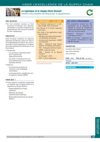 VISER L’EXCELLENCE DE LA SUPPLY CHAIN
VISERL’EXCELLENCE
DELASUPPLYCHAIN
www.renault-consulting.com - Tél : 01 76 84 31 31 - Fax : 01 76 89 07 88 147
VOS BESOINS
•	En tant qu’actuel, nouveau ou futur
fournisseur de Renault, vous souhaitez
comprendre et maîtriser la logistique du
Groupe Renault afin d’assurer la qualité
de votre collaboration.
OBJECTIFS
Cette formation synthétise les exigences
logistiques de Renault, précise les rôles et
les responsabilités de chacun des interve-
nants de la chaîne Logistique et les détails
des modes opératoires entre Renault et ses
Fournisseurs.
•	Comprendre
-- Les processus d’ordonnancement
pour la gestion des
approvisionnements
-- Les outils et indicateurs de suivi
de la performance et de al qualité
logistique Renault
•	Maîtriser
-- Les processus de gestion du
transport et des emballages
retournables
-- La documentation complète des avis
d’expédition, Qualité AVIEXP
POUR QUI ?
•	Toute personne souhaitant comprendre
ou travailler avec la Supply Chain et la
Logistique du Groupe Renault.
-- Responsable/Chef de Projet
Logistique
-- Membres des équipes
opérationnelles Logistique
-- Responsable Commercial de compte
Renault
PROGRAMME - 1 À 2 JOUR
•	La Stratégie Logistique et la poli-
tique Supply Chain de Renault
•	Le Manuel et le Portail Logistique
Fournisseur
•	Les outils et les applications logis-
tiques Renault
-- EDI (Electronic Data Interchange) -
Les demandes de livraison
-- Les documents logistiques : AVIEXP
Les étiquettes
-- ASN - Advanced Ship Notice
(quality of shipping notification)
-- PVS - Packaging Visibility System
-- IPPRFL / Taux de service
-- GQE : Gestión de la Qualité
Entrante
-- Le Transport - ELTA
-- DCP : Le Suivi Capacitaire
La présentation sera suivie d’une séance
de questions/réponses
NOS ATOUTS PÉDAGOGIQUES
•	Un programme construit par des
spécialistes de la logistique de
Renault et instruit de l’expérience
acquise des problématiques rencon-
trées par nos fournisseurs.
•	Apports théoriques illustrés
d’exemples concrets.
•	Mise en situation : application sur
les systèmes d’information « I do,
We do, You do»
ANIMATION
Evrard de Saint-Hilaire
Jean-Pierre Brandeis
Loïc Le Penven
CODE : INT2	 PRIX HT+X : sur devis
Français
DATES : SUR SITE
INSCRIPTION : Tél.: 01 76 89 75 75
La logistique et la Supply Chain Renault
Comment mieux travailler avec Renault pour les équipementiers.
 