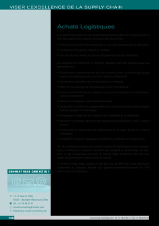 148 www.renault-consulting.com - Tél : 01 76 84 31 31 - Fax : 01 76 89 07 88
COMMENT NOUS CONTACTER ?
13-15, Quai Le Gallo
92513 - Boulogne-Billancourt Cédex
Tél. : 01 76 84 31 31
renault.consulting@renault.com
http://www.renault-consulting.com
-
(
+
8
VISER L’EXCELLENCE DE LA SUPPLY CHAIN
Achats Logistiques
Les achats logistiques sont des problématiques phares dans les entreprises qui ne
sont pas expertes des aspects techniques de ces activités.
•	Acheter du transport et des emballages est un acte complexe dans la réalisation.
•	L’achat doit être pensé, négocié et maîtrisé.
•	Pour les services achats, les leviers d’économies sont peu nombreux.
Les compétences d’acheteur et d’expert transport sont des fondamentaux qui
permettent de :
•	Comprendre la constitution des prix de transport (route, air, mer) et des prix de
matières d’emballages, ainsi que leurs facteurs d’évolution
•	Comprendre l’ensemble des constituants d’une dépense
•	Maitriser les principes de reconstitution d’une telle dépense
•	Comprendre l’impact de ces analyses sur la suite de la démarche achats (négo-
ciations notamment)
•	Maitriser les basiques d’une démarche achats
•	Comprendre les éléments indispensables à la constitution d’un dossier d’appel
d’offres transport et emballages.
•	Comprendre l’impact de ces éléments sur l’ensemble de la démarche
•	Maitriser le processus générique de négociations (préparation, tenue, suites à
donner)
•	Comprendre les spécificités des négociations en transport (route, air, mer) et
emballages
•	Comprendre comment appliquer les différentes méthodes de négociations
Par de nombreuses discussions menées auprès de fournisseurs et de transpor-
teurs, le constat est éloquent: les achats de transport et d’emballages se résu-
ment à une comparaison des prix de marché (dans le meilleur des cas) sans
notion de performance achats/coûts de revient.
Il est donc temps d’agir quand on sait que plus de 40% des coûts logistiques
concernent le transport destiné aux approvisionnements/livraisons et 17%
concernent les emballages.
 